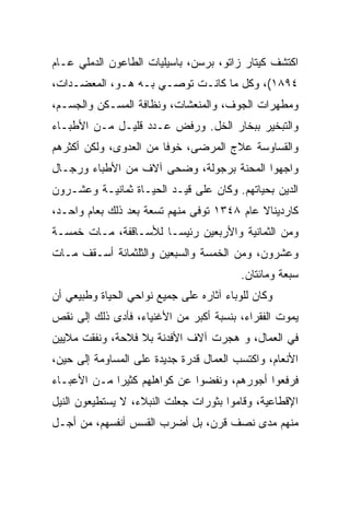 ‫ﺍﻜﺘﺸﻑ ﻜﻴﺘﺎﺭ ﺯﺍﺘﻭ، ﺒﺭﺴﻥ، ﺒﺎﺴﻴﻠﻴﺎﺕ ﺍﻟﻁﺎﻋﻭﻥ ﺍﻟﺩﻤﻠﻲ ﻋـﺎﻡ‬
‫٤٩٨١(، ﻭﻜل ﻤﺎ ﻜﺎﻨـﺕ ﺘﻭﺼـﻲ ﺒـﻪ ﻫـﻭ، ﺍﻟﻤﻌﻀـﺩﺍﺕ،‬
‫ﻭﻤﻁﻬﺭﺍﺕ ﺍﻟﺠﻭﻑ، ﻭﺍﻟﻤﻨﻌﺸﺎﺕ، ﻭﻨﻅﺎﻓﺔ ﺍﻟﻤﺴـﻜﻥ ﻭﺍﻟﺠﺴـﻡ،‬
‫ﻭﺍﻟﺘﺒﺨﻴﺭ ﺒﺒﺨﺎﺭ ﺍﻟﺨل. ﻭﺭﻓﺽ ﻋـﺩﺩ ﻗﻠﻴـل ﻤـﻥ ﺍﻷﻁﺒـﺎﺀ‬
‫ﻭﺍﻟﻘﺴﺎﻭﺴﺔ ﻋﻼﺝ ﺍﻟﻤﺭﻀﻰ، ﺨﻭﻓﺎ ﻤﻥ ﺍﻟﻌﺩﻭﻯ، ﻭﻟﻜﻥ ﺃﻜﺜﺭﻫﻡ‬
                        ‫ﹰ‬
‫ﻭﺍﺠﻬﻭﺍ ﺍﻟﻤﺤﻨﺔ ﺒﺭﺠﻭﻟﺔ، ﻭﻀﺤﻰ ﺁﻻﻑ ﻤﻥ ﺍﻷﻁﺒﺎﺀ ﻭﺭﺠـﺎل‬
‫ﺍﻟﺩﻴﻥ ﺒﺤﻴﺎﺘﻬﻡ. ﻭﻜﺎﻥ ﻋﻠﻰ ﻗﻴـﺩ ﺍﻟﺤﻴـﺎﺓ ﺜﻤﺎﻨﻴـﺔ ﻭﻋﺸـﺭﻭﻥ‬
‫ﻜﺎﺭﺩﻴﻨﺎﻻ ﻋﺎﻡ ٨٤٣١ ﺘﻭﻓﻰ ﻤﻨﻬﻡ ﺘﺴﻌﺔ ﺒﻌﺩ ﺫﻟﻙ ﺒﻌﺎﻡ ﻭﺍﺤـﺩ،‬
‫ﻭﻤﻥ ﺍﻟﺜﻤﺎﻨﻴﺔ ﻭﺍﻷﺭﺒﻌﻴﻥ ﺭﺌﻴ ‪‬ـﺎ ﻟﻸﺴـﺎﻗﻔﺔ، ﻤـﺎﺕ ﺨﻤﺴـﺔ‬
                       ‫ﺴ‬
‫ﻭﻋﺸﺭﻭﻥ، ﻭﻤﻥ ﺍﻟﺨﻤﺴﺔ ﻭﺍﻟﺴﺒﻌﻴﻥ ﻭﺍﻟﺜﻠﺜﻤﺎﺌﺔ ﺃﺴـﻘﻑ ﻤـﺎﺕ‬
                                          ‫ﺴﺒﻌﺔ ﻭﻤﺎﺌﺘﺎﻥ.‬
‫ﻭﻜﺎﻥ ﻟﻠﻭﺒﺎﺀ ﺁﺜﺎﺭﻩ ﻋﻠﻰ ﺠﻤﻴﻊ ﻨﻭﺍﺤﻲ ﺍﻟﺤﻴﺎﺓ ﻭﻁﺒﻴﻌﻲ ﺃﻥ‬
‫ﻴﻤﻭﺕ ﺍﻟﻔﻘﺭﺍﺀ، ﺒﻨﺴﺒﺔ ﺃﻜﺒﺭ ﻤﻥ ﺍﻷﻏﻨﻴﺎﺀ، ﻓﺄﺩﻯ ﺫﻟﻙ ﺇﻟﻰ ﻨﻘﺹ‬
‫ﻓﻲ ﺍﻟﻌﻤﺎل، ﻭ ﻫﺠﺭﺕ ﺁﻻﻑ ﺍﻷﻓﺩﻨﺔ ﺒﻼ ﻓﻼﺤﺔ، ﻭﻨﻔﻘﺕ ﻤﻼﻴﻴﻥ‬
‫ﺍﻷﻨﻌﺎﻡ، ﻭﺍﻜﺘﺴﺏ ﺍﻟﻌﻤﺎل ﻗﺩﺭﺓ ﺠﺩﻴﺩﺓ ﻋﻠﻰ ﺍﻟﻤﺴﺎﻭﻤﺔ ﺇﻟﻰ ﺤﻴﻥ،‬
‫ﻓﺭﻓﻌﻭﺍ ﺃﺠﻭﺭﻫﻡ، ﻭﻨﻔﻀﻭﺍ ﻋﻥ ﻜﻭﺍﻫﻠﻬﻡ ﻜﺜﻴﺭﺍ ﻤـﻥ ﺍﻷﻋﺒـﺎﺀ‬
             ‫‪‬‬
‫ﺍﻹﻗﻁﺎﻋﻴﺔ، ﻭﻗﺎﻤﻭﺍ ﺒﺜﻭﺭﺍﺕ ﺠﻌﻠﺕ ﺍﻟﻨﺒﻼﺀ، ﻻ ﻴﺴﺘﻁﻴﻌﻭﻥ ﺍﻟﻨﻴل‬
‫ﻤﻨﻬﻡ ﻤﺩﻯ ﻨﺼﻑ ﻗﺭﻥ، ﺒل ﺃﻀﺭﺏ ﺍﻟﻘﺴﺱ ﺃﻨﻔﺴﻬﻡ، ﻤﻥ ﺃﺠـل‬
 