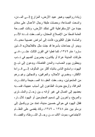 ‫ﺯﻴﺎﺩﺓ ﺭﻭﺍﺘﺒﻬﻡ، ﻭﻫﺠﺭ ﻋﺒﻴﺩ ﺍﻷﺭﺽ، ﺍﻟﻤﺯﺍﺭﻉ ﺇﻟـﻰ ﺍﻟﻤـﺩﻥ،‬
‫ﻭﺍﺘﺴﻌﺕ ﺍﻟﺼﻨﺎﻋﺔ، ﻭﺤﺼﻠﺕ ﻁﺒﻘﺔ ﺭﺠﺎل ﺍﻷﻋﻤﺎل ﻋﻠﻰ ﻤﻐﺎﻨﻡ‬
‫ﺠﻴﺩﺓ ﻤﻥ ﺍﻹﺭﺴﺘﻘﺭﺍﻁﻴﺔ ﺍﻟﺘﻲ ﺘﻤﻠﻙ ﺍﻷﺭﺽ، ﻭﻨﺎﻟﺕ ﺍﻟﺼـﺤﺔ‬
‫ﺍﻟﻌﺎﻤﺔ ﻗﺴﻁﺎ ﻤﻥ ﺍﻹﺼﻼﺡ ﺍﻟﻤﻌﺘﺩل، ﻭﺃﻀـﻌﻔﺕ ﺸـﺩﺓ ﺍﻷﻟـﻡ‬
                                      ‫ﹰ‬
‫ﻭﺍﻟﻤﺄﺴﺎﺓ ﻋﻘﻭل ﺍﻟﻜﺜﻴﺭﻴﻥ، ﻓﺄﺩﺕ ﺇﻟﻰ ﺃﻤﺭﺍﺽ ﻋﺼﺒﻴﺔ ﻤﻌﺩﻴـﺔ،‬
‫ﻭﻴﺒﺩﻭ ﺃﻥ ﺠﻤﺎﻋﺎﺕ ﺒﺄﺴﺭﻫﺎ ﻗﺩ ﺠﻨﺕ ﻤﺜل »ﺍﻟﻔﻼﺠﻼﻥ« ﺍﻟـﺫﻴﻥ‬
‫ﺴﺎﺭﻭﺍ ﻋﺎﻡ ٩٤٣١، ﻜﻤﺎ ﻓﻌﻠﻭﺍ ﻓﻲ ﺍﻟﻘﺭﻥ ﺍﻟﺜﺎﻟﺙ ﻋﺸـﺭ، ﻓـﻲ‬
‫ﻁﺭﻗﺎﺕ ﺍﻟﻤﺩﻴﻨﺔ ﻋﺭﺍﺓ ﺃﻭ ﻴﻜﺎﺩﻭﻥ، ﻴﻀﺭﺒﻭﻥ ﺃﻨﻔﺴﻬﻡ ﻓﻲ ﻨـﺩﻡ،‬
‫ﻭﻴﻌﻅﻭﻥ ﺒﻴﻭﻡ ﺍﻟﺤﺴﺎﺏ، ﻭﺍﻟﻤﺩﻥ ﺍﻟﻔﺎﻀﻠﺔ، ﻭﻴﺩﻋﻭﻥ ﺇﻟﻰ ﺫﺒـﺢ‬
‫ﺍﻟﻴﻬﻭﺩ، ﻭﺍﺴﺘﻤﻊ ﺍﻟﻨﺎﺱ ﺒﺎﻨﺘﺒﺎﻩ ﺃﻜﺜﺭ ﻤﻥ ﺍﻟﻤﺄﻟﻭﻑ ﺇﻟـﻰ ﻗـﺭﺍﺀﺓ‬
‫ﺍﻷﻓﻜﺎﺭ، ﻭﻤﻔﺴﺭﻱ ﺍﻷﺤﻼﻡ، ﻭﺍﻟﻌﺭﺍﻓﻴﻥ، ﻭﺍﻟﺩﺠﺎﻟﻴﻥ ﻭﻏﻴـﺭﻫﻡ‬
‫ﻤﻥ ﺍﻟﻤﺸﻌﻭﺫﻴﻥ، ﻭﻀـﻌﻔﺕ ﺍﻟﻌﻘﻴـﺩﺓ ﺍﻟﺼـﺤﻴﺤﺔ ﻭﺍﻨﺘﺸـﺭﺕ‬
‫ﺍﻟﺨﺭﺍﻓﺔ، ﻭﺃﺭﺠﻊ ﺤﺩﻭﺙ ﺍﻟﻁﺎﻋﻭﻥ ﺇﻟﻰ ﺃﺴﺒﺎﺏ ﻋﺠﻴﺒﺔ، ﻓﻨﺴـﺒﻪ‬
‫ﺒﻌﻀﻬﻡ ﺇﻟﻰ ﺍﺘﺼﺎل ﻓﻲ ﻏﻴﺭ ﺃﻭﺍﻨﻪ ﺒـﻴﻥ ﺯﺤـل ﻭﺍﻟﻤﺸـﺘﺭﻯ‬
‫ﻭﺍﻟﻤﺭﻴﺦ، ﻭﺁﺨﺭﻭﻥ ﺇﻟﻰ ﺘﺴﻤﻴﻡ ﺍﻟﻤﺠﺫﻭﻤﻴﻥ ﺃﻭ ﺍﻟﻴﻬﻭﺩ ﻟﻶﺒـﺎﺭ،‬
‫ﻓﻘﺘل ﺍﻟﻴﻬﻭﺩ ﻓﻲ ﺤﻭﺍﻟﻲ ﺨﻤﺴﻴﻥ ﻤﺩﻴﻨﺔ، ﺘﻤﺘﺩ ﻤﻥ ﺒﺭﻭﻜﺴﻴل ﺇﻟﻰ‬
‫ﺒﺭﺴﻠﻭ ﺒﻴﻥ ﻋﺎﻡ ٨٤٣١ – ٩٤٣١، ﻭﻜﺎﺩ ﻴﻘﻀﻲ ﻋﻠﻰ ﺍﻟﻨﻅـﺎﻡ‬
‫ﺍﻻﺠﺘﻤﺎﻋﻲ، ﺒﻤﻭﺕ ﺁﻻﻑ ﻤـﻥ ﺭﺠـﺎل ﺍﻟﺸـﺭﻁﺔ، ﻭﺍﻟﻘﻀـﺎﺓ‬
 