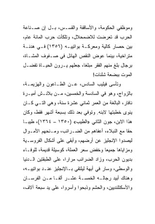 ‫ﻭﻤﻭﻅﻔﻲ ﺍﻟﺤﻜﻭﻤﺔ، ﻭﺍﻷﺴﺎﻗﻔﺔ ﻭﺍﻟﻘﺴـﺱ، ﺒـل ﺇﻥ ﺼـﻨﺎﻋﺔ‬
‫ﺍﻟﺤﺭﺏ ﻗﺩ ﺘﻌﺭﻀﺕ ﻟﻼﻀﻤﺤﻼل، ﻭﺘﻠﻜﺄﺕ ﺤﺭﺏ ﺍﻟﻤﺎﺌﺔ ﻋﺎﻡ،‬
‫ﺒﻴﻥ ﺤﺼﺎﺭ ﻜﺎﻟﻴﺔ ﻭﻤﻌﺭﻜـﺔ ﺒﻭﺍﺘﻴﻴـﻪ )٦٥٣١( ﻓـﻲ ﻫﺩﻨـﺔ‬
‫ﻤﺘﺭﺍﺨﻴﺔ، ﺒﻴﻨﻤﺎ ﻋﻭﺽ ﺍﻟﻨﻘﺹ ﺍﻟﻬﺎﺌل ﻓﻲ ﺼـﻔﻭﻑ ﺍﻟﻤﺸـﺎﺓ،‬
‫ﺒﺭﺠﺎل ﺒﻠﻎ ﻤﻨﻬﻡ ﺍﻟﻔﻘﺭ ﻤﺒﻠ ﹰﺎ، ﺠﻌﻠﻬﻡ ﻴـﺭﻭﻥ ﺍﻟﺤﻴـﺎﺓ ﺘﻔﻀـل‬
                            ‫ﻐ‬
                                  ‫ﺍﻟﻤﻭﺕ ﺒﺒﻀﻌﺔ ﺸﻠﻨﺎﺕ!‬
‫ﻭﺘﺄﺴﻰ ﻓﻴﻠﻴﺏ ﺍﻟﺴﺎﺩﺱ، ﻋـﻥ ﺍﻟﻁـﺎﻋﻭﻥ ﻭﺍﻟﻬﺯﻴﻤـﺔ،‬
‫ﺒﺎﻟﺯﻭﺍﺝ، ﻭﻫﻭ ﻓﻲ ﺍﻟﺴﺎﺩﺴﺔ ﻭﺍﻟﺨﻤﺴﻴﻥ، ﻤـﻥ ﺒﻼﻨـﺵ ﺃﻤﻴـﺭﺓ‬
‫ﻨﺎﻓﺎﺭ، ﺍﻟﺒﺎﻟﻐﺔ ﻤﻥ ﺍﻟﻌﻤﺭ ﺜﻤﺎﻨﻲ ﻋﺸﺭﺓ ﺴﻨﺔ، ﻭﻫﻲ ﺍﻟﺘـﻲ ﻜـﺎﻥ‬
‫ﻴﻨﻭﻯ ﺨﻁﺒﺘﻬﺎ ﻻﺒﻨﻪ. ﻭﺘﻭﻓﻲ ﺒﻌﺩ ﺫﻟﻙ ﺒﺴﺒﻌﺔ ﺃﺸﻬﺭ ﻓﻘﻁ، ﻭﻜﺎﻥ‬
‫ﻫﺫﺍ ﺍﻻﺒﻥ، ﺠﻭﻥ ﺍﻟﺜﺎﻨﻲ »ﺍﻟﻁﻴﺏ« )٠٥٣١ – ٤٦٣١(، ﻁﻴ ‪‬ـﺎ‬
  ‫ﺒ‬
‫ﺤﻘﺎ ﻤﻊ ﺍﻟﻨﺒﻼﺀ، ﺃﻋﻔﺎﻫﻡ ﻤﻥ ﺍﻟﻀـﺭﺍﺌﺏ، ﻭﻤـﻨﺤﻬﻡ ﺍﻷﻤـﻭﺍل‬
                                                ‫ﹰ‬
‫ﻟﻴﺼﺩﻭﺍ ﺍﻹﻨﺠﻠﻴﺯ ﻋﻥ ﺃﺭﻀﻬﻡ، ﻭﺃﺒﻘﻰ ﻋﻠﻰ ﺃﺸﻜﺎل ﺍﻟﻔﺭﻭﺴـﻴﺔ‬
‫ﻭﻤﺯﺍﻴﺎﻫﺎ ﺠﻤﻴﻌﺎ ﻭﺨﻔﺽ ﺴﻌﺭ ﺍﻟﻌﻤﻠﺔ، ﻜﻭﺴﻴﻠﺔ ﻗﺩﻴﻤﺔ، ﻟﻠﻭﻓـﺎﺀ‬
                                        ‫‪‬‬
‫ﺒﺩﻴﻭﻥ ﺍﻟﺤﺭﺏ، ﻭﺯﺍﺩ ﺍﻟﻀﺭﺍﺌﺏ ﻤﺭﺍ ‪‬ﺍ، ﻋﻠﻰ ﺍﻟﻁﺒﻘﺘﻴﻥ ﺍﻟـﺩﻨﻴﺎ‬
                       ‫ﺭ‬
‫ﻭﺍﻟﻭﺴﻁﻰ، ﻭﺴﺎﺭ ﻓﻲ ﺃﺒﻬﺔ ﻟﻴﻠﺘﻘﻲ ﺒـﺎﻹﻨﺠﻠﻴﺯ ﻋﻨـﺩ ﺒﻭﺍﺘﻴﻴـﻪ،‬
‫ﻭﻫﻨﺎﻙ ﺃﺒﻴﺩ ﺭﺠﺎﻟـﻪ ﺍﻟﺨﻤﺴـﺔ ﻋﺸـﺭ ﺃﻟ ﹰـﺎ ﻤـﻥ ﺍﻟﻔﺭﺴـﺎﻥ‬
               ‫ﻔ‬
‫ﻭﺍﻷﺴﻜﺘﻠﻨﺩﻴﻴﻥ، ﻭﺍﻟﺤﺸﻡ ﻭﺫﺒﺤﻭﺍ ﻭﺃﺴﺭﻭﺍ، ﻋﻠﻰ ﻴﺩ ﺴﺒﻌﺔ ﺁﻻﻑ،‬
 