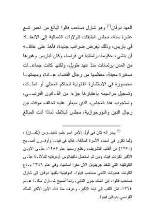 ‫)*(‬
‫ﻭﻫﻭ ﺸﺎﺭل ﺼﺎﺤﺏ ﻓﺎﻟﻭﺍ ﺍﻟﺒﺎﻟﻎ ﻤﻥ ﺍﻟﻌﻤﺭ ﺘﺴﻊ‬                ‫ﺍﻟﻌﻬﺩ ﺩﻭﻓﺎﻥ‬
‫ﻋﺸﺭﺓ ﺴﻨﺔ، ﻤﺠﻠﺱ ﺍﻟﻁﺒﻘﺎﺕ ﻟﻠﻭﻻﻴﺎﺕ ﺍﻟﺸﻤﺎﻟﻴﺔ ﺇﻟﻰ ﺍﻻﻨﻌﻘـﺎﺩ‬
‫ﻓﻲ ﺒﺎﺭﻴﺱ، ﻭﺫﻟﻙ ﻟﻴﻔﺭﺽ ﻀﺭﺍﺌﺏ ﺠﺩﻴﺩﺓ، ﻓﺄﺨﺫ ﻋﻠﻰ ﻋﺎﺘﻘـﻪ‬
‫ﺃﻥ ﻴﻨﺸﻲﺀ ﺤﻜﻭﻤﺔ ﺒﺭﻟﻤﺎﻨﻴﺔ ﻓﻲ ﻓﺭﻨﺴﺎ، ﻭﻜﺎﻥ ﻟﺒﺎﺭﻴﺱ ﻭﻏﻴﺭﻫﺎ‬
‫ﻤﻥ ﺍﻟﻤﺩﻥ ﺒﺭﻟﻤﺎﻨﺎﺕ ﻤﻨﺫ ﻋﻬﺩ ﻁﻭﻴل، ﻭﻟﻜﻨﻬﺎ ﻜﺎﻨﺕ ﺠﻤﺎﻋـﺎﺕ‬
‫ﺼﻐﻴﺭﺓ ﻤﻌﻴﻨﺔ، ﻤﻌﻅﻤﻬﺎ ﻤﻥ ﺭﺠﺎل ﺍﻟﻘﻀﺎﺀ ﻋـﺎﺩﺓ، ﻭﻤﻬﻤﺘﻬـﺎ‬
‫ﻤﺤﺼﻭﺭﺓ ﻓﻲ ﺍﻻﺴﺘﺸﺎﺭﺓ ﺍﻟﻘﺎﻨﻭﻨﻴﺔ ﻟﻠﺤﺎﻜﻡ ﺍﻟﻤﺤﻠﻲ ﺃﻭ ﺍﻟﻤﻠـﻙ،‬
‫ﻭﺘﺴﺠﻴل ﻤﺭﺍﺴﻴﻤﻪ ﺒﺎﻋﺘﺒﺎﺭﻫﺎ ﺠﺯﺀﺍ ﻤﻥ ﺍﻟﻘـﺎﻨﻭﻥ ﺍﻟﻔﺭﻨﺴـﻲ،‬
                       ‫‪‬‬
‫ﻭﺍﺴﺘﺠﻭﺏ ﻫﺫﺍ ﺍﻟﻤﺠﻠﺱ، ﺍﻟﺫﻱ ﺴﻴﻁﺭ ﻋﻠﻴﻪ ﺘﺤﺎﻟﻑ ﻤﺅﻗﺕ ﺒﻴﻥ‬
‫ﺭﺠﺎل ﺍﻟﺩﻴﻥ ﻭﺍﻟﺒﻭﺭﺠﻭﺍﺯﻴﺔ، ﻤﺠﻠﺱ ﺍﻟﺒﻼﻁ، ﻟﻤﺎﺫﺍ ﺃﺩﺕ ﺍﻟﻤﺒﺎﻟﻎ‬


                                                         ‫)*(‬
‫ﻴﺒﺩﻭ ﺃﻨﻪ ﻜﺎﻥ ﻓﻲ ﺃﻭل ﺍﻷﻤﺭ ﺍﺴﻡ ﻋﻠﻡ، ﺩﻟﻔﻴﻨـﻭﺱ )ﺩﻟﻔـﺎﻥ( ،‬
‫ﻭﻟﻤﺎ ﺘﻜﺭﺭ ﻓﻲ ﺃﺴﻤﺎﺀ ﺍﻷﺴﺭﺓ ﺍﻟﻤﺎﻟﻜﺔ، ﻏﺎﻟ ‪‬ﺎ ﻓﻲ ﻓﻴﻨـﺎ ﻭﺃﻭﻓـﺭﻥ ﺃﺼـﺒﺢ‬
                        ‫ﺒ‬
‫)٠٥٢١( ﻤﻥ ﺃﻟﻘﺎﺏ ﺍﻟﺘﺸﺭﻴﻑ، ﻭﺨﻠﻊ ﺭﺴﻤ ‪‬ﺎ ﻋﺎﻡ ٥٨٢١، ﻋﻠـﻰ ﺍﻻﺒـﻥ‬
                      ‫ﻴ‬
‫ﺍﻷﻜﺒﺭ ﻟﻜﻭﻨﺕ ﻓﻴﻨﺎ، ﻭﻤﻥ ﺜﻡ ﺍﺴﺘﻌﻤل ﺩﻟﻔﻴﻨﺎﺘﻭﺱ ﺃﻭﺩﻭﻓﻨﻴﻪ ﻟﻠﺩﻻﻟـﺔ ﻋﻠـﻰ‬
‫ﺍﻟﻜﻭﻨﺘﻴﻨﻪ ﺍﻟﺘﻲ ﺘﺘﺨﺫ ﺠﺭﻴﻨﻭﺒل ﺍﻵﻥ ﻤﻘ ‪‬ﺍ ﺃﺴﺎﺴ ‪‬ﺎ، ﻭﻓﻲ ﻋﺎﻡ ٩٤٣١ ﺒـﺎﻉ‬
                    ‫ﻴ‬       ‫ﺭ‬
‫ﺍﻟﻜﻭﻨﺕ ﻫﻤﺒﻭﻟﺕ ﺍﻟﺜﺎﻨﻲ ﺼﺎﺤﺏ ﻓﻴﻨﻭﺍ، ﺍﻟﺩﻭﻓﻴﻨﻴﺔ ﺒﻠﻘﺒﻬﺎ ﺩﻭﻓﺎﻥ ﺇﻟﻰ ﺸﺎﺭل‬
‫ﺼﺎﺤﺏ ﻓﺎﻟﻭﺍ، ﺍﺒﻥ ﺍﻟﻤﻠﻙ ﺠﻭﻥ ﺍﻟﺜﺎﻨﻲ، ﻭﻟﻤﺎ ﺃﺼﺒﺢ ﺸـﺎﺭل ﻤﻠ ﹰـﺎ ﻋـﺎﻡ‬
       ‫ﻜ‬
‫٤٦٣١، ﻨﻘل ﺍﻟﻠﻘﺏ ﺇﻟﻰ ﺍﺒﻨﻪ ﺍﻷﻜﺒﺭ، ﻭﻋﺭﻑ ﻤﻨﺫ ﺫﻟﻙ ﺍﻻﺒﻥ ﺍﻷﻜﺒﺭ ﻟﻠﻤﻠﻙ‬
                                            ‫ﺍﻟﻔﺭﻨﺴﻲ ﺒﺩﻭﻓﺎﻥ ﻓﻴﻨﻭﺍ.‬
 