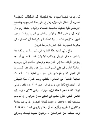 ‫ﺸﻥ ﺤﺭﺏ ﺨﺎﺼﺔ ﺒﻬﻡ، ﻭﻭﺠﻪ ﺘﻌﻠﻴﻤﺎﺘﻪ ﺇﻟﻰ ﺍﻟﺴﻠﻁﺎﺕ ﺍﻟﻤﺤﻠﻴـﺔ‬
‫ﻟﻠﻤﺩﻥ، ﺃﻥ ﺘﻌﺘﻘل ﻜل ﻨﺒﻴل، ﻴﺨﺭﺝ ﻋﻠﻰ ﻫﺫﺍ ﺍﻟﻤﺭﺴﻭﻡ، ﻭﺘﺼﺒﺢ‬
‫ﺍﻹﺭﺴﺘﻘﺭﺍﻁﻴﺔ ﺒﺘﻨﻔﻴﺫﻩ ﺨﺎﻀﻌﺔ ﻟﻠﻌﺎﻤﺔ، ﻭﺍﻟﻨﺒﻼﺀ ﻟﻁﺒﻘﺔ ﺭﺠـﺎل‬
‫ﺍﻷﻋﻤﺎل، ﻭﻋﻠﻰ ﺍﻟﻤﻠﻙ ﻭﺍﻷﻤﻴﺭ ﻭﺍﻟﺒﺎﺭﻭﻥ ﺃﻥ ﻴﻁﻴﻌﻭﺍ ﺍﻟﻤﻨﺩﻭﺒﻴﻥ‬
‫ﺍﻟﺫﻴﻥ ﺍﺨﺘﺎﺭﻫﻡ ﺍﻟﺸﻌﺏ، ﻭﻜﺄﻨﻪ ﻗﺩ ﻗﺩﺭ ﻟﻔﺭﻨﺴﺎ ﺃﻥ ﺘﺤﺼل ﻋﻠﻰ‬
                ‫ﺤﻜﻭﻤﺔ ﺩﺴﺘﻭﺭﻴﺔ، ﻗﺒل ﺍﻟﺜﻭﺭﺓ ﺒﺄﺭﺒﻌﺔ ﻗﺭﻭﻥ.‬
‫ﻭﻭﻗﻊ ﻭﻟﻲ ﺍﻟﻌﻬﺩ ﻫﺫﺍ ﺍﻟﻘﺎﻨﻭﻥ ﻓﻲ ﺸﻬﺭ ﻤﺎﺭﺱ ﻭﻟﻜﻨﻪ ﺒﺩﺃ‬
‫ﻴﺘﻤﻠﺹ ﻤﻨﻪ ﻓﻲ ﺇﺒﺭﻴل. ﻭﻁﺎﻟﺏ ﺍﻹﻨﺠﻠﻴﺯ ﺒﻔﺩﻴـﺔ ﻋـﻥ ﺃﺒﻴـﻪ،‬
‫ﻭﻴﺅﺩﻱ ﺍﻟﻭﻓﺎﺀ ﺒﻬﺎ ﺇﻟﻰ ﺍﻟﺨﺭﺍﺏ، ﻭﺘﻭﻋﺩﻭﺍ ﺒﺎﻟﺘﻘﺩﻡ ﺇﻟﻰ ﺒﺎﺭﻴﺱ،‬
‫ﻭﺘﺒﺎﻁﺄ ﺍﻟﻨﺎﺱ ﻓﻲ ﺩﻓﻊ ﺍﻟﻀﺭﺍﺌﺏ، ﻤﺘﺫﺭﻋﻴﻥ ﺒﺎﻟﻘﺎﻋﺩﺓ ﺍﻟﺠﺩﻴـﺩﺓ‬
‫ﺍﻟﺘﻲ ﺘﻘﻭل ﺇﻨﻪ ﻻ ﻴﻔﺭﻀﻬﺎ ﻏﻴﺭ ﻤﺠﻠـﺱ ﺍﻟﻁﺒﻘـﺎﺕ، ﻭﺃﻟﺤـﺕ‬
‫ﺍﻟﺤﺎﺠﺔ ﺍﻟﻤﺎﺴﺔ ﺇﻟﻰ ﺍﻟﻤﺒﺎﺩﺭﺓ ﺒﺎﻟﺩﻓﻊ، ﻭﺩﻋﺎ ﺸﺎﺭل ﻫﺫﺍ ﺍﻟﻤﺠﻠﺱ‬
‫ﺇﻟﻰ ﺍﻻﺠﺘﻤﺎﻉ ﺜﺎﻨﻴﺔ ﻓﻲ ﺃﻭل ﻓﺒﺭﺍﻴﺭ ﻋﺎﻡ ٨٥٣١، ﻭﺃﻨﻘﺹ ﻓـﻲ‬
‫ﺍﻟﻭﻗﺕ ﻨﻔﺴﻪ ﺴﻌﺭ ﺍﻟﻌﻤﻠﺔ ﻟﻴﺯﻴﺩ ﻤﻭﺭﺩﻩ، ﻭﻜﺎﻥ ﻻﻨﺘﻴﻥ ﻤﺎﺭﺴـل،‬
‫ﺍﻟﺘﺎﺠﺭ ﺍﻟﻐﻨﻲ، ﺸﺄﻥ ﻋﻅﻴﻡ ﻓﻲ ﺍﻟﺜﺎﻨﻲ ﻤـﻥ ﻓﺒﺭﺍﻴـﺭ ﺇﺫ ﺃﺴـﻬﻡ‬
‫ﺒﻨﺼﻴﺏ ﻜﺒﻴﺭ، ﺒﺎﻋﺘﺒﺎﺭﻩ ﺭﺌﻴﺴﺎ ﻟﻨﻘﺎﺒﺔ ﺍﻟﺘﺠـﺎﺭ ﻓـﻲ ﺼـﻴﺎﻏﺔ‬
                           ‫‪‬‬
‫»ﺍﻟﻘﺎﻨﻭﻥ ﺍﻟﻌﻅﻴﻡ« ﻭﺃﺘﻴﺢ ﻟﻪ ﺃﻥ ﻴﺤﻜﻡ ﺒﺎﺭﻴﺱ ﻟﻤﺩﺓ ﺴﻨﺔ، ﻓﻘـﺎﺩ‬
‫ﻓﺭﻗﺔ ﻤﺴﻠﺤﺔ ﻤﻥ ﺍﻟﻤﻭﺍﻁﻨﻴﻥ – ﻴﺭﺘﺩﻭﻥ ﺠﻤﻴﻌﺎ ﻗﺒﻌﺎﺕ ﺒﻠـﻭﻨﻲ‬
              ‫‪‬‬
 