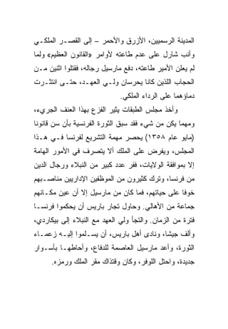 ‫ﺍﻟﻤﺩﻴﻨﺔ ﺍﻟﺭﺴﻤﻴﻴﻥ، ﺍﻷﺯﺭﻕ ﻭﺍﻷﺤﻤﺭ – ﺇﻟﻰ ﺍﻟﻘﺼـﺭ ﺍﻟﻤﻠﻜـﻲ‬
‫ﻭﺃﻨﺏ ﺸﺎﺭل ﻋﻠﻰ ﻋﺩﻡ ﻁﺎﻋﺘﻪ ﻷﻭﺍﻤﺭ »ﺍﻟﻘﺎﻨﻭﻥ ﺍﻟﻌﻅﻴﻡ« ﻭﻟﻤﺎ‬
‫ﻟﻡ ﻴﻌﻠﻥ ﺍﻷﻤﻴﺭ ﻁﺎﻋﺘﻪ، ﺩﻓﻊ ﻤﺎﺭﺴﻴل ﺭﺠﺎﻟﻪ، ﻓﻘﺘﻠﻭﺍ ﺍﺜﻨﻴﻥ ﻤـﻥ‬
‫ﺍﻟﺤﺠﺎﺏ ﺍﻟﻠﺫﻴﻥ ﻜﺎﻨﺎ ﻴﺤﺭﺴﺎﻥ ﻭﻟـﻲ ﺍﻟﻌﻬـﺩ، ﺤﺘـﻰ ﺍﻨﺘﺜـﺭﺕ‬
                             ‫ﺩﻤﺎﺅﻫﻤﺎ ﻋﻠﻰ ﺍﻟﺭﺩﺍﺀ ﺍﻟﻤﻠﻜﻲ.‬
‫ﻭﺃﺨﺫ ﻤﺠﻠﺱ ﺍﻟﻁﺒﻘﺎﺕ ﻴﺜﻴﺭ ﺍﻟﻔﺯﻉ ﺒﻬﺫﺍ ﺍﻟﻌﻨﻑ ﺍﻟﺠﺭﻱﺀ،‬
‫ﻭﻤﻬﻤﺎ ﻴﻜﻥ ﻤﻥ ﺸﻲﺀ ﻓﻘﺩ ﺴﺒﻕ ﺍﻟﺜﻭﺭﺓ ﺍﻟﻔﺭﻨﺴﻴﺔ ﺒﺄﻥ ﺴﻥ ﻗﺎﻨﻭﻨﺎ‬
 ‫ﹰ‬
‫)ﻤﺎﻴﻭ ﻋﺎﻡ ٨٥٣١( ﻴﺤﺼﺭ ﻤﻬﻤﺔ ﺍﻟﺘﺸﺭﻴﻊ ﻟﻔﺭﻨﺴﺎ ﻓـﻲ ﻫـﺫﺍ‬
‫ﺍﻟﻤﺠﻠﺱ، ﻭﻴﻔﺭﺽ ﻋﻠﻰ ﺍﻟﻤﻠﻙ ﺃﻻ ﻴﺘﺼﺭﻑ ﻓﻲ ﺍﻷﻤﻭﺭ ﺍﻟﻬﺎﻤﺔ‬
‫ﺇﻻ ﺒﻤﻭﺍﻓﻘﺔ ﺍﻟﻭﻻﻴﺎﺕ، ﻓﻔﺭ ﻋﺩﺩ ﻜﺒﻴﺭ ﻤﻥ ﺍﻟﻨﺒﻼﺀ ﻭﺭﺠﺎل ﺍﻟﺩﻴﻥ‬
‫ﻤﻥ ﻓﺭﻨﺴﺎ، ﻭﺘﺭﻙ ﻜﺜﻴﺭﻭﻥ ﻤﻥ ﺍﻟﻤﻭﻅﻔﻴﻥ ﺍﻹﺩﺍﺭﻴﻴﻥ ﻤﻨﺎﺼـﺒﻬﻡ‬
‫ﺨﻭﻓﺎ ﻋﻠﻰ ﺤﻴﺎﺘﻬﻡ، ﻓﻤﺎ ﻜﺎﻥ ﻤﻥ ﻤﺎﺭﺴﻴل ﺇﻻ ﺃﻥ ﻋﻴﻥ ﻤﻜـﺎﻨﻬﻡ‬
                                                 ‫ﹰ‬
‫ﺠﻤﺎﻋﺔ ﻤﻥ ﺍﻷﻫﺎﻟﻲ. ﻭﺤﺎﻭل ﺘﺠﺎﺭ ﺒﺎﺭﻴﺱ ﺃﻥ ﻴﺤﻜﻤﻭﺍ ﻓﺭﻨﺴـﺎ‬
‫ﻓﺘﺭﺓ ﻤﻥ ﺍﻟﺯﻤﺎﻥ. ﻭﺍﻟﺘﺠﺄ ﻭﻟﻲ ﺍﻟﻌﻬﺩ ﻤﻊ ﺍﻟﻨﺒﻼﺀ ﺇﻟﻰ ﺒﻴﻜﺎﺭﺩﻱ،‬
‫ﻭﺃﻟﻑ ﺠﻴ ﹰﺎ، ﻭﻨﺎﺩﻯ ﺃﻫل ﺒﺎﺭﻴﺱ، ﺃﻥ ﻴﺴـﻠﻤﻭﺍ ﺇﻟﻴـﻪ ﺯﻋﻤـﺎﺀ‬
                                           ‫ﺸ‬
‫ﺍﻟﺜﻭﺭﺓ، ﻭﺃﻋﺩ ﻤﺎﺭﺴﻴل ﺍﻟﻌﺎﺼﻤﺔ ﻟﻠﺩﻓﺎﻉ، ﻭﺃﺤﺎﻁﻬـﺎ ﺒﺄﺴـﻭﺍﺭ‬
      ‫ﺠﺩﻴﺩﺓ، ﻭﺍﺤﺘل ﺍﻟﻠﻭﻓﺭ، ﻭﻜﺎﻥ ﻭﻗﺘﺫﺍﻙ ﻤﻘﺭ ﺍﻟﻤﻠﻙ ﻭﺭﻤﺯﻩ.‬
 