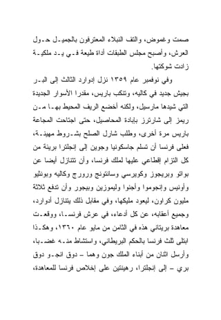 ‫ﺼﻤﺕ ﻭﻏﻤﻭﺽ، ﻭﺍﻟﺘﻑ ﺍﻟﻨﺒﻼﺀ ﺍﻟﻤﻌﺘﺭﻓﻭﻥ ﺒﺎﻟﺠﻤﻴـل ﺤـﻭل‬
‫ﺍﻟﻌﺭﺵ، ﻭﺃﺼﺒﺢ ﻤﺠﻠﺱ ﺍﻟﻁﺒﻘﺎﺕ ﺃﺩﺍﺓ ﻁﻴﻌﺔ ﻓـﻲ ﻴـﺩ ﻤﻠﻜﻴـﺔ‬
                                         ‫ﺯﺍﺩﺕ ﺸﻭﻜﺘﻬﺎ.‬
‫ﻭﻓﻲ ﻨﻭﻓﻤﺒﺭ ﻋﺎﻡ ٩٥٣١ ﻨﺯل ﺇﺩﻭﺍﺭﺩ ﺍﻟﺜﺎﻟﺙ ﺇﻟﻰ ﺍﻟﺒـﺭ‬
‫ﺒﺠﻴﺵ ﺠﺩﻴﺩ ﻓﻲ ﻜﺎﻟﻴﻪ، ﻭﺘﻨﻜﺏ ﺒﺎﺭﻴﺱ، ﻤﻘﺩﺭﺍ ﺍﻷﺴﻭﺍﺭ ﺍﻟﺠﺩﻴﺩﺓ‬
                ‫‪‬‬
‫ﺍﻟﺘﻲ ﺸﻴﺩﻫﺎ ﻤﺎﺭﺴﻴل، ﻭﻟﻜﻨﻪ ﺃﺨﻀﻊ ﺍﻟﺭﻴﻑ ﺍﻟﻤﺤﻴﻁ ﺒﻬـﺎ ﻤـﻥ‬
‫ﺭﻴﻤﺯ ﺇﻟﻰ ﺸﺎﺭﺘﺭﺯ ﺒﺈﺒﺎﺩﺓ ﺍﻟﻤﺤﺎﺼﻴل، ﺤﺘﻰ ﺍﺠﺘﺎﺤﺕ ﺍﻟﻤﺠﺎﻋﺔ‬
‫ﺒﺎﺭﻴﺱ ﻤﺭﺓ ﺃﺨﺭﻯ، ﻭﻁﻠﺏ ﺸﺎﺭل ﺍﻟﺼﻠﺢ ﺒﺸـﺭﻭﻁ ﻤﻬﻴﻨـﺔ،‬
‫ﻓﻌﻠﻰ ﻓﺭﻨﺴﺎ ﺃﻥ ﺘﺴﻠﻡ ﺠﺎﺴﻜﻭﻨﻴﺎ ﻭﺠﻭﻴﻥ ﺇﻟﻰ ﺇﻨﺠﻠﺘﺭﺍ ﺒﺭﻴﺌﺔ ﻤﻥ‬
‫ﻜل ﺍﻟﺘﺯﺍﻡ ﺇﻗﻁﺎﻋﻲ ﻋﻠﻴﻬﺎ ﻟﻤﻠﻙ ﻓﺭﻨﺴﺎ، ﻭﺃﻥ ﺘﺘﻨﺎﺯل ﺃﻴﻀﺎ ﻋﻥ‬
    ‫‪‬‬
‫ﺒﻭﺍﺘﻭ ﻭﺒﺭﻴﺠﻭﺯ ﻭﻜﻭﻴﺭﺴﻲ ﻭﺴﺎﻨﺘﻭﻨﺞ ﻭﺭﻭﺭﺝ ﻭﻜﺎﻟﻴﻪ ﻭﺒﻭﻨﺜﻴﻭ‬
‫ﻭﺃﻭﻨﻴﺱ ﻭﺇﻨﺠﻭﻤﻭﺍ ﻭﺃﺠﻨﻭﺍ ﻭﻟﻴﻤﻭﺯﻴﻥ ﻭﺒﻴﺠﻭﺭ ﻭﺃﻥ ﺘﺩﻓﻊ ﺜﻼﺜﺔ‬
‫ﻤﻠﻴﻭﻥ ﻜﺭﺍﻭﻥ، ﻟﻴﻌﻭﺩ ﻤﻠﻴﻜﻬﺎ، ﻭﻓﻲ ﻤﻘﺎﺒل ﺫﻟﻙ ﻴﺘﻨﺎﺯل ﺃﺩﻭﺍﺭﺩ،‬
‫ﻭﺠﻤﻴﻊ ﺃﻋﻘﺎﺒﻪ، ﻋﻥ ﻜل ﺃﺩﻋﺎﺀ، ﻓﻲ ﻋﺭﺵ ﻓﺭﻨﺴـﺎ، ﻭﻭﻗﻌـﺕ‬
‫ﻤﻌﺎﻫﺩﺓ ﺒﺭﻴﺘﺎﻨﻲ ﻫﺫﻩ ﻓﻲ ﺍﻟﺜﺎﻤﻥ ﻤﻥ ﻤﺎﻴﻭ ﻋﺎﻡ ٠٦٣١، ﻭﻫﻜـﺫﺍ‬
‫ﺍﺒﺘﻠﻰ ﺜﻠﺙ ﻓﺭﻨﺴﺎ ﺒﺎﻟﺤﻜﻡ ﺍﻟﺒﺭﻴﻁﺎﻨﻲ، ﻭﺍﺴﺘﺸﺎﻁ ﻤﻨـﻪ ﻏﻀـﺒﺎ،‬
‫ﻭﺃﺭﺴل ﺍﺜﻨﺎﻥ ﻤﻥ ﺃﺒﻨﺎﺀ ﺍﻟﻤﻠﻙ ﺠﻭﻥ ﻭﻫﻤﺎ – ﺩﻭﻕ ﺍﻨﺠـﻭ ﺩﻭﻕ‬
‫ﺒﺭﻱ – ﺇﻟﻰ ﺇﻨﺠﻠﺘﺭﺍ، ﺭﻫﻴﻨﺘﻴﻥ ﻋﻠﻰ ﺇﺨﻼﺹ ﻓﺭﻨﺴﺎ ﻟﻠﻤﻌﺎﻫﺩﺓ،‬
 