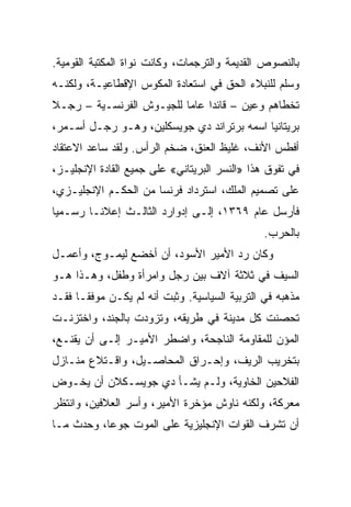 ‫ﺒﺎﻟﻨﺼﻭﺹ ﺍﻟﻘﺩﻴﻤﺔ ﻭﺍﻟﺘﺭﺠﻤﺎﺕ، ﻭﻜﺎﻨﺕ ﻨﻭﺍﺓ ﺍﻟﻤﻜﺘﺒﺔ ﺍﻟﻘﻭﻤﻴﺔ.‬
‫ﻭﺴﻠﻡ ﻟﻠﻨﺒﻼﺀ ﺍﻟﺤﻕ ﻓﻲ ﺍﺴﺘﻌﺎﺩﺓ ﺍﻟﻤﻜﻭﺱ ﺍﻹﻗﻁﺎﻋﻴـﺔ، ﻭﻟﻜﻨـﻪ‬
‫ﺘﺨﻁﺎﻫﻡ ﻭﻋﻴﻥ – ﻗﺎﺌﺩﺍ ﻋﺎﻤﺎ ﻟﻠﺠﻴـﻭﺵ ﺍﻟﻔﺭﻨﺴـﻴﺔ – ﺭﺠـﻼ‬
                          ‫‪‬‬    ‫‪‬‬
‫ﺒﺭﻴﺘﺎﻨﻴﺎ ﺍﺴﻤﻪ ﺒﺭﺘﺭﺍﻨﺩ ﺩﻱ ﺠﻭﻴﺴﻜﻠﻴﻥ، ﻭﻫـﻭ ﺭﺠـل ﺃﺴـﻤﺭ،‬
‫ﺃﻓﻁﺱ ﺍﻷﻨﻑ، ﻏﻠﻴﻅ ﺍﻟﻌﻨﻕ، ﻀﺨﻡ ﺍﻟﺭﺃﺱ. ﻭﻟﻘﺩ ﺴﺎﻋﺩ ﺍﻻﻋﺘﻘﺎﺩ‬
‫ﻓﻲ ﺘﻔﻭﻕ ﻫﺫﺍ »ﺍﻟﻨﺴﺭ ﺍﻟﺒﺭﻴﺘﺎﻨﻲ« ﻋﻠﻰ ﺠﻤﻴﻊ ﺍﻟﻘﺎﺩﺓ ﺍﻹﻨﺠﻠﻴـﺯ،‬
‫ﻋﻠﻰ ﺘﺼﻤﻴﻡ ﺍﻟﻤﻠﻙ، ﺍﺴﺘﺭﺩﺍﺩ ﻓﺭﻨﺴﺎ ﻤﻥ ﺍﻟﺤﻜـﻡ ﺍﻹﻨﺠﻠﻴـﺯﻱ،‬
‫ﻓﺄﺭﺴل ﻋﺎﻡ ٩٦٣١، ﺇﻟـﻰ ﺇﺩﻭﺍﺭﺩ ﺍﻟﺜﺎﻟـﺙ ﺇﻋﻼ ﹰـﺎ ﺭﺴـﻤﻴﺎ‬
 ‫‪‬‬       ‫ﻨ‬
                                                ‫ﺒﺎﻟﺤﺭﺏ.‬
‫ﻭﻜﺎﻥ ﺭﺩ ﺍﻷﻤﻴﺭ ﺍﻷﺴﻭﺩ، ﺃﻥ ﺃﺨﻀﻊ ﻟﻴﻤـﻭﺝ، ﻭﺃﻋﻤـل‬
‫ﺍﻟﺴﻴﻑ ﻓﻲ ﺜﻼﺜﺔ ﺁﻻﻑ ﺒﻴﻥ ﺭﺠل ﻭﺍﻤﺭﺃﺓ ﻭﻁﻔل، ﻭﻫـﺫﺍ ﻫـﻭ‬
‫ﻤﺫﻫﺒﻪ ﻓﻲ ﺍﻟﺘﺭﺒﻴﺔ ﺍﻟﺴﻴﺎﺴﻴﺔ. ﻭﺜﺒﺕ ﺃﻨﻪ ﻟﻡ ﻴﻜـﻥ ﻤﻭﻓ ﹰـﺎ ﻓﻘـﺩ‬
       ‫ﻘ‬
‫ﺘﺤﺼﻨﺕ ﻜل ﻤﺩﻴﻨﺔ ﻓﻲ ﻁﺭﻴﻘﻪ، ﻭﺘﺯﻭﺩﺕ ﺒﺎﻟﺠﻨﺩ، ﻭﺍﺨﺘﺯﻨـﺕ‬
‫ﺍﻟﻤﺅﻥ ﻟﻠﻤﻘﺎﻭﻤﺔ ﺍﻟﻨﺎﺠﺤﺔ، ﻭﺍﻀﻁﺭ ﺍﻷﻤﻴـﺭ ﺇﻟـﻰ ﺃﻥ ﻴﻘﻨـﻊ،‬
‫ﺒﺘﺨﺭﻴﺏ ﺍﻟﺭﻴﻑ، ﻭﺇﺤـﺭﺍﻕ ﺍﻟﻤﺤﺎﺼـﻴل، ﻭﺍﻗـﺘﻼﻉ ﻤﻨـﺎﺯل‬
‫ﺍﻟﻔﻼﺤﻴﻥ ﺍﻟﺨﺎﻭﻴﺔ، ﻭﻟـﻡ ﻴﺸـﺄ ﺩﻱ ﺠﻭﻴﺴـﻜﻼﻥ ﺃﻥ ﻴﺨـﻭﺽ‬
‫ﻤﻌﺭﻜﺔ، ﻭﻟﻜﻨﻪ ﻨﺎﻭﺵ ﻤﺅﺨﺭﺓ ﺍﻷﻤﻴﺭ، ﻭﺃﺴﺭ ﺍﻟﻌﻼﻓﻴﻥ، ﻭﺍﻨﺘﻅﺭ‬
‫ﺃﻥ ﺘﺸﺭﻑ ﺍﻟﻘﻭﺍﺕ ﺍﻹﻨﺠﻠﻴﺯﻴﺔ ﻋﻠﻰ ﺍﻟﻤﻭﺕ ﺠﻭ ‪‬ﺎ، ﻭﺤﺩﺙ ﻤـﺎ‬
           ‫ﻋ‬
 