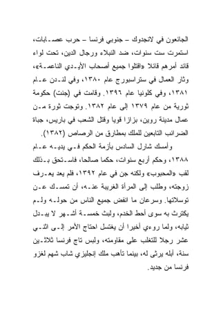 ‫ﺍﻟﺠﺎﺌﻌﻭﻥ ﻓﻲ ﻻﻨﺠﺩﻭﻙ – ﺠﻨﻭﺒﻲ ﻓﺭﻨﺴﺎ – ﺤﺭﺏ ﻋﺼـﺎﺒﺎﺕ،‬
‫ﺍﺴﺘﻤﺭﺕ ﺴﺕ ﺴﻨﻭﺍﺕ، ﻀﺩ ﺍﻟﻨﺒﻼﺀ ﻭﺭﺠﺎل ﺍﻟﺩﻴﻥ، ﺘﺤﺕ ﻟﻭﺍﺀ‬
‫ﻗﺎﺌﺩ ﺃﻤﺭﻫﻡ ﻗﺎﺌﻼ »ﺍﻗﺘﻠﻭﺍ ﺠﻤﻴﻊ ﺃﺼﺤﺎﺏ ﺍﻷﻴـﺩﻱ ﺍﻟﻨﺎﻋﻤـﺔ«،‬
‫ﻭﺜﺎﺭ ﺍﻟﻌﻤﺎل ﻓﻲ ﺴﺘﺭﺍﺴﺒﻭﺭﺝ ﻋﺎﻡ ٠٨٣١، ﻭﻓﻲ ﻟﻨـﺩﻥ ﻋـﺎﻡ‬
‫١٨٣١، ﻭﻓﻲ ﻜﻠﻭﻨﻴﺎ ﻋﺎﻡ ٦٩٣١. ﻭﻗﺎﻤﺕ ﻓﻲ )ﺠﻨﺕ( ﺤﻜﻭﻤﺔ‬
‫ﺜﻭﺭﻴﺔ ﻤﻥ ﻋﺎﻡ ٩٧٣١ ﺇﻟﻰ ﻋﺎﻡ ٢٨٣١. ﻭﺘﻭﺠﺕ ﺜﻭﺭﺓ ﻤـﻥ‬
‫ﻋﻤﺎل ﻤﺩﻴﻨﺔ ﺭﻭﻴﻥ، ﺒﺯﺍﺯﺍ ﻗﻭﻴﺎ ﻭﻗﺘل ﺍﻟﺸﻌﺏ ﻓﻲ ﺒﺎﺭﻴﺱ، ﺠﺒﺎﺓ‬
                           ‫‪‬‬
  ‫ﺍﻟﻀﺭﺍﺌﺏ ﺍﻟﺘﺎﺒﻌﻴﻥ ﻟﻠﻤﻠﻙ ﺒﻤﻁﺎﺭﻕ ﻤﻥ ﺍﻟﺭﺼﺎﺹ )٢٨٣١(.‬
‫ﻭﺃﻤﺴﻙ ﺸﺎﺭل ﺍﻟﺴﺎﺩﺱ ﺒﺄﺯﻤﺔ ﺍﻟﺤﻜﻡ ﻓـﻲ ﻴﺩﻴـﻪ ﻋـﺎﻡ‬
‫٨٨٣١، ﻭﺤﻜﻡ ﺃﺭﺒﻊ ﺴﻨﻭﺍﺕ، ﺤﻜﻤﺎ ﺼﺎﻟ ‪‬ﺎ، ﻓﺎﺴـﺘﺤﻕ ﺒـﺫﻟﻙ‬
                ‫ﺤ‬      ‫‪‬‬
‫ﻟﻘﺏ »ﺍﻟﻤﺤﺒﻭﺏ« ﻭﻟﻜﻨﻪ ﺠﻥ ﻓﻲ ﻋﺎﻡ ٢٩٣١، ﻓﻠﻡ ﻴﻌﺩ ﻴﻌـﺭﻑ‬
‫ﺯﻭﺠﺘﻪ، ﻭﻁﻠﺏ ﺇﻟﻰ ﺍﻟﻤﺭﺃﺓ ﺍﻟﻐﺭﻴﺒﺔ ﻋﻨـﻪ، ﺃﻥ ﺘﻤﺴـﻙ ﻋـﻥ‬
‫ﺘﻭﺴﻼﺘﻬﺎ. ﻭﺴﺭﻋﺎﻥ ﻤﺎ ﺍﻨﻔﺽ ﺠﻤﻴﻊ ﺍﻟﻨﺎﺱ ﻤﻥ ﺤﻭﻟـﻪ ﻭﻟـﻡ‬
‫ﻴﻜﺘﺭﺙ ﺒﻪ ﺴﻭﻯ ﺃﺤﻁ ﺍﻟﺨﺩﻡ، ﻭﻟﺒﺙ ﺨﻤﺴـﺔ ﺃﺸـﻬﺭ ﻻ ﻴﺒـﺩل‬
‫ﺜﻴﺎﺒﻪ، ﻭﻟﻤﺎ ﺭﻭﺀﻱ ﺃﺨﻴﺭﺍ ﺃﻥ ﻴﻐﺘﺴل ﺍﺤﺘﺎﺝ ﺍﻷﻤﺭ ﺇﻟـﻰ ﺍﺜﻨـﻲ‬
                                ‫‪‬‬
‫ﻋﺸﺭ ﺭﺠﻼ ﻟﻠﺘﻐﻠﺏ ﻋﻠﻰ ﻤﻘﺎﻭﻤﺘﻪ، ﻭﻟﺒﺱ ﺘﺎﺝ ﻓﺭﻨﺴﺎ ﺜﻼﺜـﻴﻥ‬
‫ﺴﻨﺔ، ﺃﺒﻠﻪ ﻴﺭﺜﻰ ﻟﻪ، ﺒﻴﻨﻤﺎ ﺘﺄﻫﺏ ﻤﻠﻙ ﺇﻨﺠﻠﻴﺯﻱ ﺸﺎﺏ ﺸﻬﻡ ﻟﻐﺯﻭ‬
                                       ‫ﻓﺭﻨﺴﺎ ﻤﻥ ﺠﺩﻴﺩ.‬
 