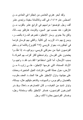 ‫ﻭﻟﻘﺩ ﺃﺒﺤﺭ ﻫﻨﺭﻱ ﺍﻟﺨﺎﻤﺱ ﻤﻥ ﺇﻨﺠﻠﺘﺭﺍ ﻓﻲ ﺍﻟﺤﺎﺩﻯ ﻤـﻥ‬
‫ﺃﻏﺴﻁﺱ ﻋﺎﻡ ٥١٤١، ﻓﻲ ﺃﻟﻑ ﻭﺜﻼﺜﻤﺎﺌﺔ ﺴﻔﻴﻨﺔ، ﻭﺇﺤﺩﻯ ﻋﺸﺭ‬
‫ﺃﻟﻑ ﺭﺠل. ﻓﻭﻀﻌﻭﺍ ﻤﺭﺍﺴﻴﻬﻡ ﻓﻲ ﺍﻟﺭﺍﺒﻊ ﻋﺸﺭ ﺒﺎﻟﻘﺭﺏ ﻤـﻥ‬
‫ﻫﺎﺭﻓﻠﻴﺭ، ﻋﻨﺩ ﻤﺼﺏ ﻨﻬﺭ ﺍﻟﺴﻴﻥ، ﻭﻗﺎﻭﻤﺕ ﻫﺎﺭﻓﻠﻴﺭ ﺒﺒﺴـﺎﻟﺔ،‬
‫ﻭﻟﻜﻥ ﺒﻼ ﺠﺩﻭﻯ. ﻭﺴﺎﺭ ﺍﻹﻨﺠﻠﻴﺯ، ﺘﻐﻤﺭﻫﻡ ﺍﻟﻌـﺯﺓ ﺒﺎﻟﻨﺼـﺭ،‬
‫ﻭﻴﺴﺭﻉ ﺒﻬﻡ ﺩﺍﺀ ﺍﻟﺯﺭﺏ ﺇﻟﻰ ﻜﺎﻟﻴﺔ. ﻭﺍﻟﺘﻘﻲ ﺒﻬﻡ ﻓﺭﺴﺎﻥ ﻓﺭﻨﺴﺎ‬
‫ﻓﻲ ﺃﺠﻨﻜﻭﺭﺕ، ﺒﺠﻭﺍﺭ ﻜﺭﻴﺴﻲ )٥٢ ﺃﻜﺘﻭﺒﺭ( ﻭﻜﺄﻨﻤﺎ ﻟﻡ ﻴـﺘﻌﻠﻡ‬
‫ﺍﻟﻔﺭﻨﺴﻴﻭﻥ ﺸﻴﺌﺎ ﻤﻥ ﻤﻌﺭﻜﺘﻲ ﻜﺭﻴﺴﻲ، ﻭﺒﻭﺍﺘﻴﻴـﻪ، ﺇﺫﺍ ﻅﻠـﻭﺍ‬
                                       ‫ً‬
‫ﻴﻌﺘﻤﺩﻭﻥ ﻋﻠﻰ ﺍﻟﻔﺭﺴﺎﻥ. ﻭﻟﻡ ﺘﺴﺘﻁﻊ ﺃﻜﺜﺭ ﺃﻓﺭﺍﺴـﻬﻡ ﺍﻟﺤﺭﻜـﺔ‬
‫ﺒﺴﺒﺏ ﺍﻷﻭﺤﺎل، ﺃﻤﺎ ﺍﻟﺫﻴﻥ ﺍﺴﺘﻁﺎﻋﻭﺍ ﺍﻟﺘﻘـﺩﻡ، ﻓﻘـﺩ ﻭﺍﺠﻬـﻭﺍ‬
‫ﺍﻷﻭﺘﺎﺩ ﺍﻟﻤﺴﻨﻨﺔ، ﺍﻟﺘﻲ ﻏﺭﺴﻬﺎ ﺍﻹﻨﺠﻠﻴﺯ، ﻋﻠـﻰ ﺯﺍﻭﻴـﺔ ﻤـﻥ‬
‫ﺍﻷﺭﺽ، ﺤﻭل ﺤﻤﻠﺔ ﺍﻟﻘﺴﻲ، ﻓﺎﺭﺘﺩﺕ ﺍﻟﺨﻴل ﺍﻟﻤﺘﺤﻴﺭﺓ، ﻭﺤﻤﻠﺕ‬
‫ﻋﻠﻰ ﺠﻴﺸﻬﺎ، ﻭﻨﺯل ﺍﻹﻨﺠﻠﻴﺯ ﻋﻠﻰ ﻫﺫﺍ ﺍﻟﺤﺸـﺩ ﺍﻟﻤﻀـﻁﺭﺏ،‬
‫ﺒﺎﻟﻘﻀﺒﺎﻥ ﻭﺍﻟﻔﻭﺀﻭﺱ، ﻭﺍﻟﺴﻴﻭﻑ، ﻭﻗﺎﺩﻫﻡ ﻤﻠﻴﻜﻬﻡ ﻫﺎل، ﺒﺒﺴﺎﻟﺔ،‬
‫ﻭﺘﻭﺘﺭ ﺸﺩﻴﺩ ﻤﻥ ﺍﻟﺨﻭﻑ، ﻭ ﻜﺎﻥ ﺍﻨﺘﺼﺎﺭﻫﻡ ﻤـﺫﻫﻼ، ﻭﻴﻘـﺩﺭ‬
‫ﺍﻟﻤﺅﺭﺨﻭﻥ ﺍﻟﻔﺭﻨﺴﻴﻭﻥ، ﺨﺴﺎﺌﺭ ﺍﻹﻨﺠﻠﻴﺯ ﺒﺄﻟﻑ ﻭﺴﺘﻤﺎﺌﺔ ﺭﺠل،‬
                    ‫ﻭﺨﺴﺎﺌﺭ ﺍﻟﻔﺭﻨﺴﻴﻴﻥ ﺒﻌﺸﺭﺓ ﺁﻻﻑ ﺭﺠل.‬
 