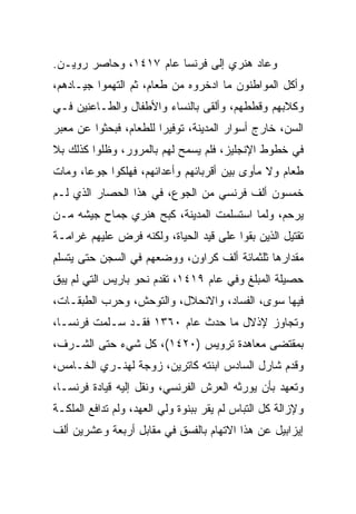 ‫ﻭﻋﺎﺩ ﻫﻨﺭﻱ ﺇﻟﻰ ﻓﺭﻨﺴﺎ ﻋﺎﻡ ٧١٤١، ﻭﺤﺎﺼﺭ ﺭﻭﻴـﻥ.‬
‫ﻭﺃﻜل ﺍﻟﻤﻭﺍﻁﻨﻭﻥ ﻤﺎ ﺍﺩﺨﺭﻭﻩ ﻤﻥ ﻁﻌﺎﻡ، ﺜﻡ ﺍﻟﺘﻬﻤﻭﺍ ﺠﻴـﺎﺩﻫﻡ،‬
‫ﻭﻜﻼﺒﻬﻡ ﻭﻗﻁﻁﻬﻡ، ﻭﺃﻟﻘﻰ ﺒﺎﻟﻨﺴﺎﺀ ﻭﺍﻷﻁﻔﺎل ﻭﺍﻟﻁـﺎﻋﻨﻴﻥ ﻓـﻲ‬
‫ﺍﻟﺴﻥ، ﺨﺎﺭﺝ ﺃﺴﻭﺍﺭ ﺍﻟﻤﺩﻴﻨﺔ، ﺘﻭﻓﻴﺭﺍ ﻟﻠﻁﻌﺎﻡ، ﻓﺒﺤﺜﻭﺍ ﻋﻥ ﻤﻌﺒﺭ‬
                        ‫‪‬‬
‫ﻓﻲ ﺨﻁﻭﻁ ﺍﻹﻨﺠﻠﻴﺯ، ﻓﻠﻡ ﻴﺴﻤﺢ ﻟﻬﻡ ﺒﺎﻟﻤﺭﻭﺭ، ﻭﻅﻠﻭﺍ ﻜﺫﻟﻙ ﺒﻼ‬
‫ﻁﻌﺎﻡ ﻭﻻ ﻤﺄﻭﻯ ﺒﻴﻥ ﺃﻗﺭﺒﺎﺌﻬﻡ ﻭﺃﻋﺩﺍﺌﻬﻡ، ﻓﻬﻠﻜﻭﺍ ﺠﻭ ‪‬ﺎ، ﻭﻤﺎﺕ‬
       ‫ﻋ‬
‫ﺨﻤﺴﻭﻥ ﺃﻟﻑ ﻓﺭﻨﺴﻲ ﻤﻥ ﺍﻟﺠﻭﻉ، ﻓﻲ ﻫﺫﺍ ﺍﻟﺤﺼﺎﺭ ﺍﻟﺫﻱ ﻟـﻡ‬
‫ﻴﺭﺤﻡ، ﻭﻟﻤﺎ ﺍﺴﺘﺴﻠﻤﺕ ﺍﻟﻤﺩﻴﻨﺔ، ﻜﺒﺢ ﻫﻨﺭﻱ ﺠﻤﺎﺡ ﺠﻴﺸﻪ ﻤـﻥ‬
‫ﺘﻘﺘﻴل ﺍﻟﺫﻴﻥ ﺒﻘﻭﺍ ﻋﻠﻰ ﻗﻴﺩ ﺍﻟﺤﻴﺎﺓ، ﻭﻟﻜﻨﻪ ﻓﺭﺽ ﻋﻠﻴﻬﻡ ﻏﺭﺍﻤـﺔ‬
‫ﻤﻘﺩﺍﺭﻫﺎ ﺜﻠﺜﻤﺎﺌﺔ ﺃﻟﻑ ﻜﺭﺍﻭﻥ، ﻭﻭﻀﻌﻬﻡ ﻓﻲ ﺍﻟﺴﺠﻥ ﺤﺘﻰ ﻴﺘﺴﻠﻡ‬
‫ﺤﺼﻴﻠﺔ ﺍﻟﻤﺒﻠﻎ ﻭﻓﻲ ﻋﺎﻡ ٩١٤١، ﺘﻘﺩﻡ ﻨﺤﻭ ﺒﺎﺭﻴﺱ ﺍﻟﺘﻲ ﻟﻡ ﻴﺒﻕ‬
‫ﻓﻴﻬﺎ ﺴﻭﻯ، ﺍﻟﻔﺴﺎﺩ، ﻭﺍﻻﻨﺤﻼل، ﻭﺍﻟﺘﻭﺤﺵ، ﻭﺤﺭﺏ ﺍﻟﻁﺒﻘـﺎﺕ،‬
‫ﻭﺘﺠﺎﻭﺯ ﻹﺫﻻل ﻤﺎ ﺤﺩﺙ ﻋﺎﻡ ٠٦٣١ ﻓﻘـﺩ ﺴـﻠﻤﺕ ﻓﺭﻨﺴـﺎ،‬
‫ﺒﻤﻘﺘﻀﻰ ﻤﻌﺎﻫﺩﺓ ﺘﺭﻭﻴﺱ )٠٢٤١(، ﻜل ﺸﻲﺀ ﺤﺘﻰ ﺍﻟﺸـﺭﻑ،‬
‫ﻭﻗﺩﻡ ﺸﺎﺭل ﺍﻟﺴﺎﺩﺱ ﺍﺒﻨﺘﻪ ﻜﺎﺘﺭﻴﻥ، ﺯﻭﺠﺔ ﻟﻬﻨـﺭﻱ ﺍﻟﺨـﺎﻤﺱ،‬
‫ﻭﺘﻌﻬﺩ ﺒﺄﻥ ﻴﻭﺭﺜﻪ ﺍﻟﻌﺭﺵ ﺍﻟﻔﺭﻨﺴﻲ، ﻭﻨﻘل ﺇﻟﻴﻪ ﻗﻴﺎﺩﺓ ﻓﺭﻨﺴـﺎ،‬
‫ﻭﻹﺯﺍﻟﺔ ﻜل ﺍﻟﺘﺒﺎﺱ ﻟﻡ ﻴﻘﺭ ﺒﺒﻨﻭﺓ ﻭﻟﻲ ﺍﻟﻌﻬﺩ، ﻭﻟﻡ ﺘﺩﺍﻓﻊ ﺍﻟﻤﻠﻜـﺔ‬
‫ﺇﻴﺯﺍﺒﻴل ﻋﻥ ﻫﺫﺍ ﺍﻻﺘﻬﺎﻡ ﺒﺎﻟﻔﺴﻕ ﻓﻲ ﻤﻘﺎﺒل ﺃﺭﺒﻌﺔ ﻭﻋﺸﺭﻴﻥ ﺃﻟﻑ‬
 