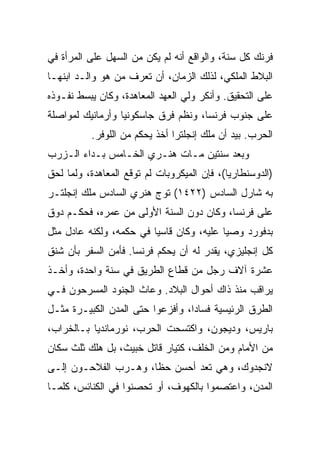 ‫ﻓﺭﻨﻙ ﻜل ﺴﻨﺔ، ﻭﺍﻟﻭﺍﻗﻊ ﺃﻨﻪ ﻟﻡ ﻴﻜﻥ ﻤﻥ ﺍﻟﺴﻬل ﻋﻠﻰ ﺍﻟﻤﺭﺃﺓ ﻓﻲ‬
‫ﺍﻟﺒﻼﻁ ﺍﻟﻤﻠﻜﻲ، ﻟﺫﻟﻙ ﺍﻟﺯﻤﺎﻥ، ﺃﻥ ﺘﻌﺭﻑ ﻤﻥ ﻫﻭ ﻭﺍﻟـﺩ ﺍﺒﻨﻬـﺎ‬
‫ﻋﻠﻰ ﺍﻟﺘﺤﻘﻴﻕ. ﻭﺃﻨﻜﺭ ﻭﻟﻲ ﺍﻟﻌﻬﺩ ﺍﻟﻤﻌﺎﻫﺩﺓ، ﻭﻜﺎﻥ ﻴﺒﺴﻁ ﻨﻔـﻭﺫﻩ‬
‫ﻋﻠﻰ ﺠﻨﻭﺏ ﻓﺭﻨﺴﺎ، ﻭﻨﻅﻡ ﻓﺭﻕ ﺠﺎﺴﻜﻭﻨﻴﺎ ﻭﺃﺭﻤﺎﻨﻴﻙ ﻟﻤﻭﺍﺼﻠﺔ‬
          ‫ﺍﻟﺤﺭﺏ. ﺒﻴﺩ ﺃﻥ ﻤﻠﻙ ﺇﻨﺠﻠﺘﺭﺍ ﺃﺨﺫ ﻴﺤﻜﻡ ﻤﻥ ﺍﻟﻠﻭﻓﺭ.‬
‫ﻭﺒﻌﺩ ﺴﻨﺘﻴﻥ ﻤـﺎﺕ ﻫﻨـﺭﻱ ﺍﻟﺨـﺎﻤﺱ ﺒـﺩﺍﺀ ﺍﻟـﺯﺭﺏ‬
‫)ﺍﻟﺩﻭﺴﻨﻁﺎﺭﻴﺎ(، ﻓﺈﻥ ﺍﻟﻤﻴﻜﺭﻭﺒﺎﺕ ﻟﻡ ﺘﻭﻗﻊ ﺍﻟﻤﻌﺎﻫﺩﺓ، ﻭﻟﻤﺎ ﻟﺤﻕ‬
‫ﺒﻪ ﺸﺎﺭل ﺍﻟﺴﺎﺩﺱ )٢٢٤١( ﺘﻭﺝ ﻫﻨﺭﻱ ﺍﻟﺴﺎﺩﺱ ﻤﻠﻙ ﺇﻨﺠﻠﺘـﺭ‬
‫ﻋﻠﻰ ﻓﺭﻨﺴﺎ، ﻭﻜﺎﻥ ﺩﻭﻥ ﺍﻟﺴﻨﺔ ﺍﻷﻭﻟﻰ ﻤﻥ ﻋﻤﺭﻩ، ﻓﺤﻜـﻡ ﺩﻭﻕ‬
‫ﺒﺩﻓﻭﺭﺩ ﻭﺼﻴﺎ ﻋﻠﻴﻪ، ﻭﻜﺎﻥ ﻗﺎﺴﻴﺎ ﻓﻲ ﺤﻜﻤﻪ، ﻭﻟﻜﻨﻪ ﻋﺎﺩل ﻤﺜل‬
                         ‫‪‬‬                ‫‪‬‬
‫ﻜل ﺇﻨﺠﻠﻴﺯﻱ، ﻴﻘﺩﺭ ﻟﻪ ﺃﻥ ﻴﺤﻜﻡ ﻓﺭﻨﺴﺎ. ﻓﺄﻤﻥ ﺍﻟﺴﻔﺭ ﺒﺄﻥ ﺸﻨﻕ‬
‫ﻋﺸﺭﺓ ﺁﻻﻑ ﺭﺠل ﻤﻥ ﻗﻁﺎﻉ ﺍﻟﻁﺭﻴﻕ ﻓﻲ ﺴﻨﺔ ﻭﺍﺤﺩﺓ، ﻭﺃﺨـﺫ‬
‫ﻴﺭﺍﻗﺏ ﻤﻨﺫ ﺫﺍﻙ ﺃﺤﻭﺍل ﺍﻟﺒﻼﺩ. ﻭﻋﺎﺙ ﺍﻟﺠﻨﻭﺩ ﺍﻟﻤﺴﺭﺤﻭﻥ ﻓـﻲ‬
‫ﺍﻟﻁﺭﻕ ﺍﻟﺭﺌﻴﺴﻴﺔ ﻓﺴﺎﺩﺍ، ﻭﺃﻓﺯﻋﻭﺍ ﺤﺘﻰ ﺍﻟﻤﺩﻥ ﺍﻟﻜﺒﻴـﺭﺓ ﻤﺜـل‬
‫ﺒﺎﺭﻴﺱ، ﻭﺩﻴﺠﻭﻥ، ﻭﺍﻜﺘﺴﺤﺕ ﺍﻟﺤﺭﺏ، ﻨﻭﺭﻤﺎﻨﺩﻴﺎ ﺒـﺎﻟﺨﺭﺍﺏ،‬
‫ﻤﻥ ﺍﻷﻤﺎﻡ ﻭﻤﻥ ﺍﻟﺨﻠﻑ، ﻜﺘﻴﺎﺭ ﻗﺎﺘل ﺨﺒﻴﺙ، ﺒل ﻫﻠﻙ ﺜﻠﺙ ﺴﻜﺎﻥ‬
‫ﻻﻨﺠﺩﻭﻙ، ﻭﻫﻲ ﺘﻌﺩ ﺃﺤﺴﻥ ﺤ ﹰﺎ، ﻭﻫـﺭﺏ ﺍﻟﻔﻼﺤـﻭﻥ ﺇﻟـﻰ‬
                      ‫ﻅ‬
‫ﺍﻟﻤﺩﻥ، ﻭﺍﻋﺘﺼﻤﻭﺍ ﺒﺎﻟﻜﻬﻭﻑ، ﺃﻭ ﺘﺤﺼﻨﻭﺍ ﻓﻲ ﺍﻟﻜﻨﺎﺌﺱ، ﻜﻠﻤـﺎ‬
 