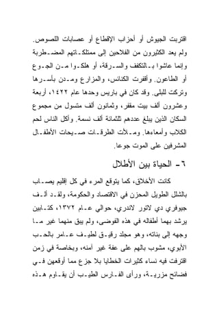 ‫ﺍﻗﺘﺭﺒﺕ ﺍﻟﺠﻴﻭﺵ ﺃﻭ ﺃﺤﺯﺍﺏ ﺍﻹﻗﻁﺎﻉ ﺃﻭ ﻋﺼﺎﺒﺎﺕ ﺍﻟﻠﺼﻭﺹ.‬
‫ﻭﻟﻡ ﻴﻌﺩ ﺍﻟﻜﺜﻴﺭﻭﻥ ﻤﻥ ﺍﻟﻔﻼﺤﻴﻥ ﺇﻟﻰ ﻤﻤﺘﻠﻜـﺎﺘﻬﻡ ﺍﻟﻤﻀـﻁﺭﺒﺔ‬
‫ﻭﺇﻨﻤﺎ ﻋﺎﺸﻭﺍ ﺒـﺎﻟﺘﻜﻔﻑ ﻭﺍﻟﺴـﺭﻗﺔ، ﺃﻭ ﻫﻠﻜـﻭﺍ ﻤـﻥ ﺍﻟﺠـﻭﻉ‬
‫ﺃﻭ ﺍﻟﻁﺎﻋﻭﻥ. ﻭﺃﻗﻔﺭﺕ ﺍﻟﻜﻨﺎﺌﺱ، ﻭﺍﻟﻤﺯﺍﺭﻉ ﻭﻤـﺩﻥ ﺒﺄﺴـﺭﻫﺎ‬
‫ﻭﺘﺭﻜﺕ ﻟﻠﺒﻠﻰ. ﻭﻗﺩ ﻜﺎﻥ ﻓﻲ ﺒﺎﺭﻴﺱ ﻭﺤﺩﻫﺎ ﻋﺎﻡ ٢٢٤١، ﺃﺭﺒﻌﺔ‬
‫ﻭﻋﺸﺭﻭﻥ ﺃﻟﻑ ﺒﻴﺕ ﻤﻘﻔﺭ، ﻭﺜﻤﺎﻨﻭﻥ ﺃﻟﻑ ﻤﺘﺴﻭل ﻤﻥ ﻤﺠﻤﻭﻉ‬
‫ﺍﻟﺴﻜﺎﻥ ﺍﻟﺫﻴﻥ ﻴﺒﻠﻎ ﻋﺩﺩﻫﻡ ﺜﻠﺜﻤﺎﺌﺔ ﺃﻟﻑ ﻨﺴﻤﺔ. ﻭﺃﻜل ﺍﻟﻨﺎﺱ ﻟﺤﻡ‬
‫ﺍﻟﻜﻼﺏ ﻭﺃﻤﻌﺎﺀﻫﺎ. ﻭﻤـﻸﺕ ﺍﻟﻁﺭﻗـﺎﺕ ﺼـﻴﺤﺎﺕ ﺍﻷﻁﻔـﺎل‬
                             ‫ﺍﻟﻤﺸﺭﻓﻴﻥ ﻋﻠﻰ ﺍﻟﻤﻭﺕ ﺠﻭ ‪‬ﺎ.‬
                               ‫ﻋ‬

                             ‫٦- ﺍﻟﺤﻴﺎﺓ ﺒﻴﻥ ﺍﻷﻁﻼل‬
‫ﻜﺎﻨﺕ ﺍﻷﺨﻼﻕ، ﻜﻤﺎ ﻴﺘﻭﻗﻊ ﺍﻟﻤﺭﺀ ﻓﻲ ﻜل ﺇﻗﻠﻴﻡ ﻴﺼـﺎﺏ‬
‫ﺒﺎﻟﺸﻠل ﺍﻟﻁﻭﻴل ﺍﻟﻤﺤﺯﻥ ﻓﻲ ﺍﻻﻗﺘﺼﺎﺩ ﻭﺍﻟﺤﻜﻭﻤﺔ، ﻭﻟﻘـﺩ ﺃﻟـﻑ‬
‫ﺠﻴﻭﻓﺭﻱ ﺩﻱ ﻻﺘﻭﺭ ﻻﻨﺩﺭﻱ، ﺤﻭﺍﻟﻲ ﻋـﺎﻡ ٢٧٣١، ﻜﺘـﺎﺒﻴﻥ‬
‫ﻴﺭﺸﺩ ﺒﻬﻤﺎ ﺃﻁﻔﺎﻟﻪ ﻓﻲ ﻫﺫﻩ ﺍﻟﻔﻭﻀﻰ، ﻭﻟﻡ ﻴﺒﻕ ﻤﻨﻬﻤﺎ ﻏﻴﺭ ﻤـﺎ‬
‫ﻭﺠﻬﻪ ﺇﻟﻰ ﺒﻨﺎﺘﻪ، ﻭﻫﻭ ﻤﺠﻠﺩ ﺭﻗﻴـﻕ ﻟﻁﻴـﻑ ﻋـﺎﻤﺭ ﺒﺎﻟﺤـﺏ‬
‫ﺍﻷﺒﻭﻱ، ﻤﺸﻭﺏ ﺒﺎﻟﻬﻡ ﻋﻠﻰ ﻋﻔﺔ ﻏﻴﺭ ﺁﻤﻨﻪ، ﻭﺒﺨﺎﺼﺔ ﻓﻲ ﺯﻤﻥ‬
‫ﺍﻗﺘﺭﻓﺕ ﻓﻴﻪ ﻨﺴﺎﺀ ﻜﺜﻴﺭﺍﺕ ﺍﻟﺨﻁﺎﻴﺎ ﺒﻼ ﺠﺯﻉ ﻤﻤﺎ ﺃﻭﻗﻌﻬﻥ ﻓـﻲ‬
‫ﻓﻀﺎﺌﺢ ﻤﺯﺭﻴـﺔ، ﻭﺭﺃﻯ ﺍﻟﻔـﺎﺭﺱ ﺍﻟﻁﻴـﺏ ﺃﻥ ﻴﻘـﺎﻭﻡ ﻫـﺫﻩ‬
 