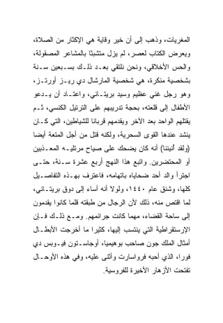 ‫ﺍﻟﻤﻐﺭﻴﺎﺕ، ﻭﺫﻫﺏ ﺇﻟﻰ ﺃﻥ ﺨﻴﺭ ﻭﻗﺎﻴﺔ ﻫﻲ ﺍﻹﻜﺜﺎﺭ ﻤﻥ ﺍﻟﺼﻼﺓ،‬
‫ﻭﻴﻌﺭﺽ ﺍﻟﻜﺘﺎﺏ ﻟﻌﺼﺭ، ﻟﻡ ﻴﺯل ﻤﺘﺸﺒﺜﺎ ﺒﺎﻟﻤﺸﺎﻋﺭ ﺍﻟﻤﺼﻘﻭﻟﺔ،‬
                    ‫ﹰ‬
‫ﻭﺍﻟﺤﺱ ﺍﻷﺨﻼﻗﻲ، ﻭﻨﺤﻥ ﻨﻠﺘﻘﻲ ﺒﻌـﺩ ﺫﻟـﻙ ﺒﺴـﺒﻌﻴﻥ ﺴـﻨﺔ‬
‫ﺒﺸﺨﺼﻴﺔ ﻤﻨﻜﺭﺓ، ﻫﻲ ﺸﺨﺼﻴﺔ ﺍﻟﻤﺎﺭﺸﺎل ﺩﻱ ﺭﻴـﺯ ﺃﻭﺭﺘـﺯ،‬
‫ﻭﻫﻭ ﺭﺠل ﻏﻨﻲ ﻋﻅﻴﻡ ﻭﺴﻴﺩ ﺒﺭﻴﺘـﺎﻨﻲ، ﻭﺍﻋﺘـﺎﺩ ﺃﻥ ﻴـﺩﻋﻭ‬
‫ﺍﻷﻁﻔﺎل ﺇﻟﻰ ﻗﻠﻌﺘﻪ، ﺒﺤﺠﺔ ﺘﺩﺭﻴﺒﻬﻡ ﻋﻠﻰ ﺍﻟﺘﺭﺘﻴل ﺍﻟﻜﻨﺴﻲ، ﺜـﻡ‬
‫ﻴﻘﺘﻠﻬﻡ ﺍﻟﻭﺍﺤﺩ ﺒﻌﺩ ﺍﻵﺨﺭ ﻭﻴﻘﺩﻤﻬﻡ ﻗﺭﺒﺎﻨﺎ ﻟﻠﺸﻴﺎﻁﻴﻥ، ﺍﻟﺘﻲ ﻜـﺎﻥ‬
                     ‫ﹰ‬
‫ﻴﻨﺸﺩ ﻋﻨﺩﻫﺎ ﺍﻟﻘﻭﻯ ﺍﻟﺴﺤﺭﻴﺔ، ﻭﻟﻜﻨﻪ ﻗﺘل ﻤﻥ ﺃﺠل ﺍﻟﻤﺘﻌﺔ ﺃﻴﻀﺎ‬
 ‫‪‬‬
‫)ﻭﻟﻘﺩ ﺃﻨﺒﺌﻨﺎ( ﺃﻨﻪ ﻜﺎﻥ ﻴﻀﺤﻙ ﻋﻠﻰ ﺼﻴﺎﺡ ﻤﺭﺘﻠﻴـﻪ ﺍﻟﻤﻌـﺫﺒﻴﻥ‬
                              ‫‪‬‬             ‫ُ ﹾِ‬
‫ﺃﻭ ﺍﻟﻤﺤﺘﻀﺭﻴﻥ. ﻭﺍﺘﺒﻊ ﻫﺫﺍ ﺍﻟﻨﻬﺞ ﺃﺭﺒﻊ ﻋﺸﺭﺓ ﺴـﻨﺔ، ﺤﺘـﻰ‬
‫ﺍﺠﺘﺭﺃ ﻭﺍﻟﺩ ﺃﺤﺩ ﻀﺤﺎﻴﺎﻩ ﺒﺎﺘﻬﺎﻤﻪ، ﻓﺎﻋﺘﺭﻑ ﺒﻬـﺫﻩ ﺍﻟﺘﻔﺎﺼـﻴل‬
‫ﻜﻠﻬﺎ، ﻭﺸﻨﻕ ﻋﺎﻡ ٠٤٤١، ﻭﻟﻭﻻ ﺃﻨﻪ ﺃﺴﺎﺀ ﺇﻟﻰ ﺩﻭﻕ ﺒﺭﻴﺘـﺎﻨﻲ،‬
‫ﻟﻤﺎ ﺍﻗﺘﺹ ﻤﻨﻪ، ﺫﻟﻙ ﻷﻥ ﺍﻟﺭﺠﺎل ﻤﻥ ﻁﺒﻘﺘﻪ ﻗﻠﻤﺎ ﻜﺎﻨﻭﺍ ﻴﻘﺩﻤﻭﻥ‬
‫ﺇﻟﻰ ﺴﺎﺤﺔ ﺍﻟﻘﻀﺎﺀ، ﻤﻬﻤﺎ ﻜﺎﻨﺕ ﺠﺭﺍﺌﻤﻬﻡ. ﻭﻤـﻊ ﺫﻟـﻙ ﻓـﺈﻥ‬
‫ﺍﻹﺭﺴﺘﻘﺭﺍﻁﻴﺔ ﺍﻟﺘﻲ ﻴﻨﺘﺴﺏ ﺇﻟﻴﻬﺎ، ﻜﺜﻴﺭﺍ ﻤﺎ ﺃﺨﺭﺠﺕ ﺍﻷﺒﻁـﺎل‬
                  ‫‪‬‬
‫ﺃﻤﺜﺎل ﺍﻟﻤﻠﻙ ﺠﻭﻥ ﺼﺎﺤﺏ ﺒﻭﻫﻴﻤﻴﺎ، ﺃﻭﺠﺎﺴـﺘﻭﻥ ﻓﻴـﻭﺒﺱ ﺩﻱ‬
‫ﻓﻭﺭﺍ، ﺍﻟﺫﻱ ﺃﺤﺒﻪ ﻓﺭﻭﺍﺴﺎﺭﺕ ﻭﺃﺜﻨﻰ ﻋﻠﻴﻪ، ﻭﻓﻲ ﻫﺫﻩ ﺍﻷﻭﺤـﺎل‬
                         ‫ﺘﻔﺘﺤﺕ ﺍﻷﺯﻫﺎﺭ ﺍﻷﺨﻴﺭﺓ ﻟﻠﻔﺭﻭﺴﻴﺔ.‬
 