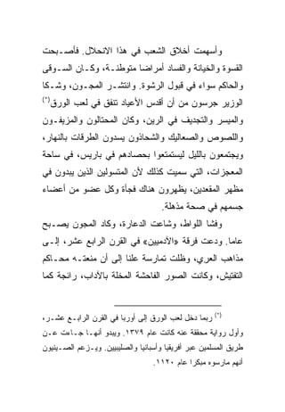 ‫ﻭﺃﺴﻬﻤﺕ ﺃﺨﻼﻕ ﺍﻟﺸﻌﺏ ﻓﻲ ﻫﺫﺍ ﺍﻻﻨﺤﻼل. ﻓﺄﺼـﺒﺤﺕ‬
‫ﺍﻟﻘﺴﻭﺓ ﻭﺍﻟﺨﻴﺎﻨﺔ ﻭﺍﻟﻔﺴﺎﺩ ﺃﻤﺭﺍﻀﺎ ﻤﺘﻭﻁﻨـﺔ، ﻭﻜـﺎﻥ ﺍﻟﺴـﻭﻗﻰ‬
                        ‫‪‬‬
‫ﻭﺍﻟﺤﺎﻜﻡ ﺴﻭﺍﺀ ﻓﻲ ﻗﺒﻭل ﺍﻟﺭﺸﻭﺓ. ﻭﺍﻨﺘﺸـﺭ ﺍﻟﻤﺠـﻭﻥ، ﻭﺸـﻜﺎ‬
‫)*(‬
      ‫ﺍﻟﻭﺯﻴﺭ ﺠﺭﺴﻭﻥ ﻤﻥ ﺃﻥ ﺃﻗﺩﺱ ﺍﻷﻋﻴﺎﺩ ﺘﻨﻔﻕ ﻓﻲ ﻟﻌﺏ ﺍﻟﻭﺭﻕ‬
‫ﻭﺍﻟﻤﻴﺴﺭ ﻭﺍﻟﺘﺠﺩﻴﻑ ﻓﻲ ﺍﻟﺭﻴﻥ، ﻭﻜﺎﻥ ﺍﻟﻤﺤﺘﺎﻟﻭﻥ ﻭﺍﻟﻤﺯﻴﻔـﻭﻥ‬
‫ﻭﺍﻟﻠﺼﻭﺹ ﻭﺍﻟﺼﻌﺎﻟﻴﻙ ﻭﺍﻟﺸﺤﺎﺫﻭﻥ ﻴﺴﺩﻭﻥ ﺍﻟﻁﺭﻗﺎﺕ ﺒﺎﻟﻨﻬﺎﺭ،‬
‫ﻭﻴﺠﺘﻤﻌﻭﻥ ﺒﺎﻟﻠﻴل ﻟﻴﺴﺘﻤﺘﻌﻭﺍ ﺒﺤﺼﺎﺩﻫﻡ ﻓﻲ ﺒﺎﺭﻴﺱ، ﻓﻲ ﺴﺎﺤﺔ‬
‫ﺍﻟﻤﻌﺠﺯﺍﺕ، ﺍﻟﺘﻲ ﺴﻤﻴﺕ ﻜﺫﻟﻙ ﻷﻥ ﺍﻟﻤﺘﺴﻭﻟﻴﻥ ﺍﻟﺫﻴﻥ ﻴﺒﺩﻭﻥ ﻓﻲ‬
‫ﻤﻅﻬﺭ ﺍﻟﻤﻘﻌﺩﻴﻥ، ﻴﻅﻬﺭﻭﻥ ﻫﻨﺎﻙ ﻓﺠﺄﺓ ﻭﻜل ﻋﻀﻭ ﻤﻥ ﺃﻋﻀﺎﺀ‬
                                     ‫ﺠﺴﻤﻬﻡ ﻓﻲ ﺼﺤﺔ ﻤﺫﻫﻠﺔ.‬
‫ﻭﻓﺸﺎ ﺍﻟﻠﻭﺍﻁ، ﻭﺸﺎﻋﺕ ﺍﻟﺩﻋﺎﺭﺓ، ﻭﻜﺎﺩ ﺍﻟﻤﺠﻭﻥ ﻴﺼـﺒﺢ‬
‫ﻋﺎ ‪‬ﺎ. ﻭﺩﻋﺕ ﻓﺭﻗﺔ »ﺍﻵﺩﻤﻴﻴﻥ« ﻓﻲ ﺍﻟﻘﺭﻥ ﺍﻟﺭﺍﺒﻊ ﻋﺸﺭ، ﺇﻟـﻰ‬
                                                ‫ﻤ‬
‫ﻤﺫﺍﻫﺏ ﺍﻟﻌﺭﻱ، ﻭﻅﻠﺕ ﺘﻤﺎﺭﺴﺔ ﻋﻠﻨﺎ ﺇﻟﻰ ﺃﻥ ﻤﻨﻌﺘـﻪ ﻤﺤـﺎﻜﻡ‬
                      ‫ﹰ‬                 ‫‪ِ‬‬
‫ﺍﻟﺘﻔﺘﻴﺵ، ﻭﻜﺎﻨﺕ ﺍﻟﺼﻭﺭ ﺍﻟﻔﺎﺤﺸﺔ ﺍﻟﻤﺨﻠﺔ ﺒﺎﻵﺩﺍﺏ، ﺭﺍﺌﺠﺔ ﻜﻤﺎ‬


                                                      ‫)*(‬
‫ﺭﺒﻤﺎ ﺩﺨل ﻟﻌﺏ ﺍﻟﻭﺭﻕ ﺇﻟﻰ ﺃﻭﺭﺒﺎ ﻓﻲ ﺍﻟﻘﺭﻥ ﺍﻟﺭﺍﺒـﻊ ﻋﺸـﺭ،‬
‫ﻭﺃﻭل ﺭﻭﺍﻴﺔ ﻤﺤﻘﻘﺔ ﻋﻨﻪ ﻜﺎﻨﺕ ﻋﺎﻡ ٩٧٣١. ﻭﻴﺒﺩﻭ ﺃﻨﻬـﺎ ﺠـﺎﺀﺕ ﻋـﻥ‬
‫ﻁﺭﻴﻕ ﺍﻟﻤﺴﻠﻤﻴﻥ ﻋﺒﺭ ﺃﻓﺭﻴﻘﻴﺎ ﻭﺃﺴﺒﺎﻨﻴﺎ ﻭﺍﻟﺼﻠﻴﺒﻴﻴﻥ. ﻭﻴـﺯﻋﻡ ﺍﻟﺼـﻴﻨﻴﻭﻥ‬
                                  ‫ﺃﻨﻬﻡ ﻤﺎﺭﺴﻭﻩ ﻤﺒﻜ ‪‬ﺍ ﻋﺎﻡ ٠٢١١.‬
                                             ‫ﺭ‬
 