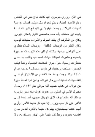 ‫ﻫﻲ ﺍﻵﻥ، ﻭﻴﺭﻭﻱ ﺠﻭﺴﻭﻥ، ﺃﻨﻬﺎ ﻜﺎﻨﺕ ﺘﺒﺎﻉ ﺤﺘﻰ ﻓﻲ ﺍﻟﻜﻨﺎﺌﺱ‬
‫ﻭﺃﻴﺎﻡ ﺍﻷﻋﻴﺎﺩ ﺍﻟﺩﻴﻨﻴﺔ، ﻭﻨﻅﻡ ﺸﻌﺭﺍﺀ ﻤﺜل ﺩﻴﺸﺎﻥ ﻗﺼﺎﺌﺩ ﻏﺭﺍﻤﻴﺔ‬
‫ﻟﻠﺴﻴﺩﺍﺕ ﺍﻟﻨﺒﻴﻼﺕ. ﻭﻭﺼﻑ ﻨﻴﻘﻭﻻ ﺩﻱ ﻜﻠﻴﻤﺎﻨﺞ ﻜﺒﻴﺭ ﺸﻤﺎﺴـﺔ‬
‫ﺒﺎﺒﻴﻪ، ﺩﻴﺭ ﻤﻨﻁﻘﺘﻪ ﺒﺄﻨﻪ ﻤﻌﺒﺩ ﻤﺨﺼﺹ ﻟﻠﻘﻴﺎﻡ ﺒﺸﻌﺎﺌﺭ ﻓﻴﻨﻭﺱ.‬
‫ﻭﻜﺎﻥ ﻤﻥ ﺍﻟﻤﺄﻟﻭﻑ ﺃﻥ ﻴﺘﺨﺫ ﺍﻟﻤﻠﻭﻙ ﻭﺍﻷﻤﺭﺍﺀ، ﺨﻠﻴﻼﺕ ﻟﻬـﻡ،‬
‫ﻭﻜﺎﻥ ﺍﻟﻜﺜﻴﺭ ﻤﻥ ﺍﻟﺯﻴﺠﺎﺕ ﺍﻟﻤﻠﻜﻴﺔ – ﻭﺯﻴﺠﺎﺕ ﺍﻟﻨﺒﻼﺀ ﻴﻨﻁﻭﻱ‬
‫ﻋﻠﻰ ﺃﻏﺭﺍﺽ ﺴﻴﺎﺴﻴﺔ، ﻭﻟﺫﻟﻙ ﻟﻡ ﺘﻜﻥ ﻫﺫﻩ ﺍﻟﺯﻴـﺩﺍﺕ ﺠـﺩﻴﺭﺓ‬
‫ﺒﺎﻟﺤﺏ، ﻭﺍﺴﺘﻤﺭﺕ ﺍﻟﺴﻴﺩﺍﺕ ﺫﻭﺍﺕ ﺍﻟﺤﺴـﺏ ﻭﺍﻟﻨﺴـﺏ، ﻓـﻲ‬
‫ﻤﻨﺎﻅﺭﺍﺕ ﺭﺴﻤﻴﺔ، ﺤﻭل ﺠﻭﺍﺯ ﺍﻟﻌﻼﻗﺎﺕ ﺍﻟﺠﻨﺴﻴﺔ، ﻭﺃﻨﺸﺄ ﻓﻴﻠﻴﺏ‬
‫ﺍﻟﺠﺴﻭﺭ، ﺼﺎﺤﺏ ﺒﺭﺠﻨﺩﻴﺎ، ﻓﻲ ﺒﺎﺭﻴﺱ ﻤﺤﻤﻜـﺔ ﺤـﺏ ﻋـﺎﻡ‬
‫١٠٤١، ﻭﻟﻘﺩ ﻭﺠﺩﺕ ﻭﺴﻁ ﻫﺫﺍ ﺍﻟﺨﻀﻡ ﻤﻥ ﺍﻻﺴﺘﻬﺘﺎﺭ ﺃﻭ ﻓـﻲ‬
‫ﻜﻨﻔﻪ ﺴﻴﺩﺍﺕ ﻓﻀﻠﻴﺎﺕ، ﻭﺭﺠﺎل ﺸﺭﻓﺎﺀ، ﻭﻨﺤﻥ ﻨﺠﺩ ﻟﻤﺤﺔ ﻋﺎﺒﺭﺓ‬
‫ﻋﻥ ﻫﺅﻻﺀ، ﻓﻲ ﻜﺘﺎﺏ ﻋﺠﻴﺏ ﺃﻟﻔﻪ ﺤﻭﺍﻟﻲ ﻋﺎﻡ ٣٩٣١، ﺭﺠـل‬
‫ﻤﺠﻬﻭل ﺍﻻﺴﻡ ﻓﻲ ﺍﻟﺴﺘﻴﻥ ﻤﻥ ﻋﻤﺭﻩ، ﻋﺭﻑ ﺒﺄﻨﻪ ﻤﺩﻴﺭ ﺒﺎﺭﻴﺱ:‬
‫»ﺃﻋﺘﻘﺩ ﺃﻨﻪ ﻋﻨﺩﻤﺎ ﻴﺯﻑ ﺍﺜﻨﺎﻥ ﺸﺭﻴﻔﺎﻥ ﻁﻴﺒﺎﻥ، ﺃﺤـﺩﻫﻤﺎ ﺇﻟـﻰ‬
‫ﺍﻵﺨﺭ. ﻓﺈﻥ ﻜل ﺤﺏ ﻴﺯﻭل.. ﺇﻻ ﺤﺏ ﻜل ﻤﻨﻬﻤﺎ ﻟﻶﺨﺭ. ﻭﺃﺭﻯ‬
‫ﺃﻨﻬﻤﺎ ﻋﻨﺩﻤﺎ ﻴﺼﻁﺤﺒﺎﻥ، ﻴﻬﺘﻡ ﻜل ﻤﻨﻬﻤﺎ ﺒﺎﻵﺨﺭ، ﺃﻜﺜـﺭ ﻤـﻥ‬
‫ﺍﻫﺘﻤﺎﻤﻪ ﺒﻐﻴﺭﻩ، ﻭﻴﺭﺒﻁ ﻜل ﻤﻨﻬﻤﺎ ﻋﻠﻰ ﺍﻵﺨﺭ ﻭﻴﻤﺴﻙ ﺒﻪ، ﻭﻻ‬
 