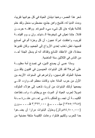 ‫ﺸﻌﺭ ﻫﺫﺍ ﺍﻟﻌﺼﺭ، ﻭﻫﺠﺎ ﺩﻴﺸﺎﻥ ﺍﻟﺤﻴﺎﺓ ﻓﻲ ﻜل ﺠﻭﺍﻨﺒﻬﺎ ﺘﻘﺭﻴ ‪‬ﺎ،‬
  ‫ﺒ‬
‫ﻭﺒﺩﺕ ﺍﻟﺩﻨﻴﺎ ﻟﻪ، ﻜﺸﻴﺦ ﻭﺍﻫﻥ ﺠﺸﻊ، ﻤﻀﻁﺭﺏ ﻤﻨﺤل ﻭﻟﻘﺩ ﺨﺘﻡ‬
‫ﻜﻼﻤﺔ ﺒﻘﻭﻟﻪ »ﺇﻥ ﻜل ﺸﻲﺀ ﺴﻲﺀ ﺍﻟﺴﻴﺭﺓ«. ﻭﻭﺍﻓﻘـﻪ ﺠﺭﺴـﻥ‬
‫ﻗﺎﺌﻼ: »ﺇﻨﻨﺎ ﻨﻌﻴﺵ ﻓﻲ ﺸﻴﺨﻭﺨﺔ ﺍﻟـﺩﻨﻴﺎ«. ﻭﺇﻥ ﻴـﻭﻡ ﺍﻟﻘﻴﺎﻤـﺔ‬
‫ﻟﻘﺭﻴﺏ، ﻭﺍﻋﺘﻘﺩﺕ ﺍﻤﺭﺃﺓ ﻋﺠﻭﺯ، ﺃﻥ ﻜل ﻭﺨﺯﺓ ﺃﻟﻡ ﻓﻲ ﺃﺼﺎﺒﻊ‬
‫ﻗﺩﻤﻴﻬﺎ، ﺘﻌﻠﻥ ﺫﻫﺎﺏ ﺇﺤﺩﻯ ﺍﻷﺭﻭﺍﺡ ﺇﻟﻰ ﺍﻟﺠﺤﻴﻡ، ﻭﻜﺎﻥ ﺘﻘﺩﻴﺭﻫﺎ‬
‫ﻤﻌﺘﺩﻻ، ﻓﺈﻥ ﺍﻻﻋﺘﻘﺎﺩ ﺍﻟﺸﺎﺌﻊ ﻭﻗﺘﺫﺍﻙ ﺃﻨﻪ ﻟﻡ ﻴﺩﺨل ﺍﻟﺠﻨﺔ ﺃﺤـﺩ‬
                      ‫ﻤﻥ ﺍﻟﻨﺎﺱ ﻓﻲ ﺍﻟﺜﻼﺜﻴﻥ ﺴﻨﺔ ﺍﻟﻤﺎﻀﻴﺔ.‬
‫ﻭﻤﺎﺫﺍ ﻋﺴﻰ ﺃﻥ ﻴﺼﻨﻊ ﺍﻟﺩﻴﻥ، ﻓﻲ ﺘﺼﺩﻉ ﺃﻤﺔ ﻤﻐﻠﻭﺒـﺔ‬
‫ﻋﻠﻰ ﺃﻤﺭﻫﺎ؟ ﻟﻘﺩ ﻜﺎﻥ ﺍﻟﺒﺎﺒﻭﺍﺕ ﺍﻟﺤﺒﻴﺴﻭﻥ ﻓﻲ ﺍﻓﻨﻴﻭﻥ ﻴﺘﻠﻘـﻭﻥ‬
‫ﺤﻤﺎﻴﺔ ﺍﻟﻤﻠﻭﻙ ﺍﻟﻔﺭﻨﺴﻴﻴﻥ، ﻭﺃﻭﺍﻤﺭﻫﻡ ﻓﻲ ﺍﻟﺴﻨﻭﺍﺕ ﺍﻷﺭﺒﻌـﻴﻥ‬
‫ﺍﻷﻭل ﻤﻥ ﺤﺭﺏ ﺍﻟﻤﺎﺌﺔ ﻋﺎﻡ، ﻭﻜﺎﻨﺕ ﻤﻌﻅﻡ ﺍﻟﻤـﻭﺍﺭﺩ، ﺍﻟﺘـﻲ‬
‫ﻴﺠﻤﻌﻬﺎ ﺃﻭﻟﺌﻙ ﺍﻟﺒﺎﺒﻭﺍﺕ ﻤﻥ ﺃﻭﺭﺒﺎ، ﺘﺫﻫﺏ ﺇﻟﻰ ﻫﺅﻻﺀ ﺍﻟﻤﻠﻭﻙ،‬
‫ﺘﻤﻭﻴﻼ ﻟﺤﺭﺏ ﺍﻟﺤﻴﺎﺓ ﺃﻭ ﺍﻟﻤﻭﺕ ﻤﻊ ﺒﺭﻴﻁﺎﻨﻴـﺎ، ﻭﺍﺴـﺘﻁﺎﻋﺕ‬
‫ﺍﻟﻜﻨﻴﺴ ـﺔ ﺃﻥ ﺘﺠﻤ ـﻊ ﻟﻠﻤﻠﻜﻴ ـﺔ ﻓ ـﻲ ﺇﺤ ـﺩﻯ ﻋﺸ ـﺭﺓ ﺴ ـﻨﺔ‬
  ‫ـ‬     ‫ـ‬      ‫ـ‬     ‫ـ ـ‬            ‫ـ‬         ‫ـ‬
   ‫ـﻎ ٠٠٠,٢٩٣,٣ ﻓﻠــــ‬
‫ـﻭﺭﻥ‬                 ‫)٥٤٣١:٥٥٣١( ﻤﺒﻠــــ‬
‫)٠٠٠,٠٠٨,٤٨ﺩﻭﻻﺭ( ﻭﺤﺎﻭل ﺍﻟﺒﺎﺒﻭﺍﺕ ﻤﺭﺍﺭﺍ ﺃﻥ ﻴﻀـﻌﻭﺍ‬
           ‫‪‬‬
‫ﺤﺩﺍ ﻟﻠﺤﺭﺏ ﻭﻟﻜﻨﻬﻡ ﻓﺸﻠﻭﺍ، ﻭﻋﺎﻨﺕ ﺍﻟﻜﻨﻴﺴﺔ ﻤﺸﻘﺔ ﻤﻀﻨﻴﺔ ﻤﻥ‬
                                                 ‫‪‬‬
 