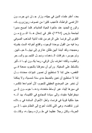 ‫ﺒﻌﺩ، ﺃﻋﻠﻡ ﻋﻠﻤﺎﺀ ﺍﻟﺩﻴﻥ ﻓﻲ ﺠﻴﻠﻪ، ﻭﺯﺍﺭ ﺠـﺎﻥ ﺩﻱ ﺠﺭﺴـﻭﻥ‬
‫ﺍﻷﺭﺍﻀﻲ ﺍﻟﻭﺍﻁﺌﺔ، ﻓﺄﻋﺠﺏ ﻜﺜﻴﺭﺍ ﻤﻥ ﺘﺼﻭﻑ ﺭﻴﻭﺯﺒﺭﻭﻴـﻙ،‬
                     ‫‪‬‬
‫ﻭﺍﻟﻭﺭﻉ ﺍﻟﺠﺩﻴﺩ ﻋﻨﺩ »ﺃﺨﻭﺓ ﺍﻟﺤﻴﺎﺓ ﺍﻟﻌﺎﺩﻴﺔ«. ﻓﻠﻤﺎ ﺃﺼﺒﺢ ﻤﺩﻴﺭﺍ‬
 ‫‪‬‬
‫ﻟﺠﺎﻤﻌﺔ ﺒﺎﺭﻴﺱ )٥٩٣١(، ﻓﻜﺭ ﻓﻲ ﺇﺩﺨﺎل ﻫـﺫﺍ ﺍﻟﻨـﻭﻉ ﻤـﻥ‬
‫ﺍﻟﺘﻘﻭﻯ ﺇﻟﻰ ﻓﺭﻨﺴﺎ ﻋﻠﻰ ﺍﻟﺭﻏﻡ ﻤﻥ ﻨﻘﺩﻩ ﺃﻨﺎﻨﻴﺔ ﺍﻟﻤﺫﻫﺏ ﺍﻟﺼﻭﻓﻲ‬
‫ﻭﻤﺎ ﻓﻴﻪ ﻤﻥ ﺍﻟﻘﻭل ﺒﻭﺤﺩﺓ ﺍﻟﻭﺠﻭﺩ، ﻭﺍﻗﺘﻨﻊ ﺃﺨﻭﺍﺘﻪ ﺍﻟﺴﺕ ﺒﻘﺩﻭﺘﻪ‬
 ‫ﹸ ‪ِ ‬‬
‫ﻭﺤﺠﺠﻪ، ﻭﻟﻘﺩ ﺃﻨﺒﺌﻨﺎ ﺃﻨﻬﻥ ﻅﻠﻠﻥ ﻋﺫﺍﺭﻯ ﺇﻟﻰ ﻨﻬﺎﻴـﺔ ﺤﻴـﺎﺘﻬﻥ.‬
‫ﻭﺫﻡ ﺠﻭﺴﺭ، ﺨﺭﺍﻓﺎﺕ ﺍﻟـﺩﻫﻤﺎﺀ، ﻭﺩﺠـل ﺍﻟﺘﻨﺠـﻴﻡ ﻭﺍﻟﺴـﺤﺭ‬
‫ﻭﺍﻟﻁﺏ، ﻭﻟﻜﻨﻪ ﺍﻋﺘﺭﻑ ﺒﺄﻥ ﺍﻟﺭﻗﻲ، ﺭﺒﻤﺎ ﻴﻜـﻭﻥ ﻟﻬـﺎ ﺘـﺄﺜﻴﺭ‬
‫ﺒﺎﻟﺘﺴﻠﻁ ﻋﻠﻰ ﺍﻟﻤﺨﻴﻠﺔ. ﻭﺭﺃﻯ ﺃﻥ ﻤﻌﺭﻓﺘﻨﺎ ﺒﺎﻟﻨﺠﻭﻡ، ﻤﻤﻌﻨﺔ ﻓـﻲ‬
‫ﺍﻟﻨﻘﺹ، ﺤﺘﻰ ﺇﻨﻨﺎ ﻻ ﻨﺴﺘﻁﻴﻊ ﺃﻥ ﻨﺼﻭﺭ ﺘﻨﺒﺅﺍﺕ ﻤﺤﺩﺩﺓ، ﺒـل‬
‫ﺇﻨﻨﺎ ﻻ ﻨﺴﺘﻁﻴﻊ ﺃﻥ ﻨﻌﻴﻥ ﺒﺎﻟﻀﺒﻁ ﻤﺩﻯ ﺴﻨﺔ ﺸﻤﺴﻴﺔ، ﻭﻻ ﻴﻤﻜﻨﻨﺎ‬
‫ﺃﻥ ﻨﺨﺒﺭ ﻋﻥ ﺍﻟﻤﻭﻀﻊ ﺍﻟﺤﻘﻴﻘﻲ ﻟﻠﻨﺠﻭﻡ، ﻷﻥ ﺃﻀﻭﺍﺀﻫﺎ ﺘﺘﻜﺴﺭ،‬
‫ﻓﻲ ﺴﻴﺭﻫﺎ ﺇﻟﻴﻨﺎ، ﻋﺒﺭ ﺃﻭﺴﺎﻁ ﻤﺘﻌﺩﺩﺓ، ﻭﺩﻋـﺎ ﺠﻭﺴـﻭﻥ ﺇﻟـﻰ‬
‫ﺩﻴﻤﻘﺭﺍﻁﻴﺔ ﻤﻘﻴﺩﺓ، ﻭﺇﻟﻰ ﺴﻴﺎﺩﺓ ﺍﻟﻤﺠﺎﻤﻊ ﻓﻲ ﺍﻟﻜﻨﻴﺴﺔ، ﺒﻴﺩ ﺃﻨـﻪ‬
‫ﺤﺒﺫ ﻤﻠﻜﻴﺔ ﻗﻭﻴﺔ ﻓﻲ ﻓﺭﻨﺴﺎ، ﻭﻟﻌل ﺍﻷﺤﻭﺍل ﺍﻟﺴﺎﺌﺩﺓ ﻓﻲ ﺒـﻼﺩﻩ‬
‫ﺘﺒﺭﺭ ﺘﻨﺎﻗﻀﻪ، ﻭﻫﻲ ﺍﻟﺘﻲ ﻜﺎﻨﺕ ﺃﺤﻭﺝ ﺇﻟﻰ ﺍﻟﻨﻅﺎﻡ ﻤﻨﻬـﺎ ﺇﻟـﻰ‬
‫ﺍﻟﺤﺭﺒﺔ، ﻭﻜﺎﻥ ﺭﺠﻼ ﻋﻅﻴﻤﺎ ﻓﻲ ﻁـﺭﺍﺯﻩ ﻭﺠﻴﻠـﻪ، ﻭﻜﺎﻨـﺕ‬
 