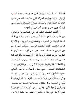 ‫ﻓﻀﺎﺌﻠﺔ ﺨﺎﺼﺔ ﺒﻪ، ﺃﻤﺎ ﺃﻭﻫﺎﻤﺔ ﻓﻤﻥ ﻋﺩﻭﻯ ﻋﺼﺭﻩ، ﻜﻤﺎ ﻴﺤﺏ‬
‫ﺃﻥ ﻴﻘﻭل ﺠﻴﺘﻪ، ﻭﺘﺯﻋﻡ ﺍﻟﺤﺭﻜﺔ ﺍﻟﺘﻲ ﺍﺴﺘﻬﺩﻓﺕ ﺍﻟﺘﺨﻠﺹ ﻤـﻥ‬
‫ﺍﻟﺒﺎﺒﻭﺍﺕ ﺍﻟﻤﺘﻨﺎﺯﻋﻴﻥ، ﻭﻗﺼﺩﺕ ﺇﺼﻼﺡ ﺍﻟﻜﻨﻴﺴﺔ، ﻭﺃﺴﻬﻡ ﻓـﻲ‬
            ‫ﺇﺭﺴﺎل ﺠﻭﻥ ﻫﺱ ﻭﺠﻴﺭﻭﻡ ﺍﻟﺒﺭﺍﻏﻲ ﺇﻟﻰ ﺍﻟﻤﻭﺕ.‬
‫ﻭﺃﺨﺫﺕ ﺍﻟﻁﺒﻘﺎﺕ ﺍﻟﻌﻠﻴﺎ، ﺘﻤـﺩﺡ ﺃﺸﺨﺎﺼـﻬﺎ، ﻭﺘـﺯﻴﻥ‬
‫ﺩﻭﺭﻫﺎ، ﻭﺴﻁ ﻤﻅﺎﻫﺭ ﺍﻟﻔﺎﻗﺔ ﺍﻟﺘﻲ ﻴﻌﺎﻨﻴﻬﺎ ﺸﻌﺒﻬﺎ. ﻭﺍﺭﺘﺩﻯ ﺃﻓﺭﺍﺩ‬
‫ﺍﻟﻌﺎﻤﺔ ﺍﻟﺒﺴﻴﻁ ﻤﻥ ﺍﻟﺴﺘﺭﺍﺕ، ﻭﺍﻟﻘﻤﺼﺎﻥ، ﻭﺍﻟﺴﺭﺍﻭﻴل، ﻭﺍﻷﺤﺫﻴﺔ‬
‫ﺫﻭﺍﺕ ﺍﻟﺭﻗﺎﺏ، ﻭﻗﻠﺩﺕ ﺍﻟﻁﺒﻘﺎﺕ ﺍﻟﻭﺴﻁﻰ ﺍﻟﻤﻠﻭﻙ، ﻋﻠﻰ ﺍﻟﺭﻏﻡ‬
‫ﻤﻥ ﺍﻟﻘﻭﺍﻨﻴﻥ ﺍﻟﺨﺎﺼﺔ ﺒﺎﻟﻨﻔﻘﺎﺕ، ﻓﺎﺭﺘـﺩﻯ ﺃﻓﺭﺍﺩﻫـﺎ، ﺍﻷﺭﺩﻴـﺔ‬
‫ﺍﻟﻁﻭﻴﻠﺔ، ﻭﺭﺒﻤﺎ ﻜﺎﻨﺕ ﻗﺭﻤﺯﻴﺔ ﺍﻟﻠﻭﻥ ﺃﻭ ﻤﺤﻔﻭﻅﺔ ﺒﺎﻟﻔﺭﺍﺀ، ﻜﻤﺎ‬
‫ﺍﺭﺘﺩﻯ ﺍﻟﺴﺎﺩﺓ ﺍﻟﻨﺒﻼﺀ ﺍﻟﺼـﺩﻴﺭﻴﺎﺕ، ﻭﺍﻟﺠـﻭﺍﺭﺏ ﺍﻟﻁﻭﻴﻠـﺔ،‬
‫ﻭﺍﻷﻟﻔﻌﺔ ﺍﻷﻨﻴﻘﺔ ﻭﺍﻟﻘﺒﻌﺎﺕ ﺍﻟﺭﺍﺌﺸﺔ ﺍﻟﺘﻲ ﺘﻤﺴـﺢ ﺍﻷﺭﺽ ﻋﻨـﺩ‬
‫ﺍﻻﻨﺤﻨﺎﺀﺍﺕ ﺍﻟﻤﻬﺫﺒﺔ ﻭﻭﻀﻊ ﺒﻌﺽ ﺍﻟﺭﺠﺎل ﻗﺭﻭﻨﺎ ﻋﻠﻰ ﺃﺼﺎﺒﻊ‬
           ‫ﹰ‬
‫ﻨﻌﺎﻟﻬﻡ، ﻟﺘﻁﺎﺒﻕ ﻤﺎ ﻋﻠﻰ ﺭﺅﻭﺴﻬﻡ ﻤﻥ ﺭﻤـﻭﺯ ﻏﻴـﺭ ﺠﻠﻴـﺔ،‬
‫ﻭﺁﺜﺭﺕ ﺴﻴﺩﺍﺕ ﻤﻥ ﺫﻭﺍﺕ ﺍﻟﺤﺴـﺏ، ﺍﻟﻘﺒﻌـﺎﺕ ﺍﻟﻤﺨﺭﻭﻁﻴـﺔ‬
‫ﻜﺄﺒﺭﺍﺝ ﺍﻟﻜﻨﻴﺴﺔ، ﻭﻜﻥ ﻴﺸﺩﺩﻥ ﺃﺠﺴـﺎﻤﻬﻥ ﺒﺴـﺘﺭﺍﺕ ﻀـﻴﻘﺔ‬
‫ﻭﺴﺭﺍﻭﻴل ﺯﺍﻫﻴﺔ ﺍﻟﻠﻭﻥ، ﻭﺘﻨﻭﺭﺍﺕ ﻤﻥ ﺍﻟﻔﺭﻭ، ﺘﺘﺩﻟﻰ ﺃﻁﺭﺍﻓﻬـﺎ‬
‫ﻋﻠﻰ ﺍﻷﺭﺽ ﻓﻲ ﺠﻼل، ﻭﻴﻅﻬﺭﻭﻥ ﺼﺩﻭﺭﻫﻥ ﺒﻴﻨﻤﺎ ﻴﺯﺩﻥ ﻤﻥ‬
 