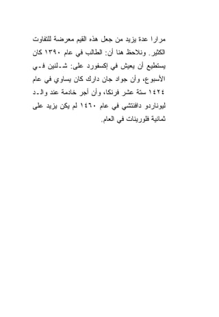 ‫ﻤﺭﺍﺭﺍ ﻋﺩﺓ ﻴﺯﻴﺩ ﻤﻥ ﺠﻌل ﻫﺫﻩ ﺍﻟﻘﻴﻡ ﻤﻌﺭﻀﺔ ﻟﻠﺘﻔﺎﻭﺕ‬
         ‫‪  ‬‬                          ‫‪‬‬
‫ﺍﻟﻜﺜﻴﺭ. ﻭﻨﻼﺤﻅ ﻫﻨﺎ ﺃﻥ: ﺍﻟﻁﺎﻟﺏ ﻓﻲ ﻋﺎﻡ ٠٩٣١ ﻜﺎﻥ‬
‫ﻴﺴﺘﻁﻴﻊ ﺃﻥ ﻴﻌﻴﺵ ﻓﻲ ﺇﻜﺴﻔﻭﺭﺩ ﻋﻠﻰ: ﺸـﻠﻨﻴﻥ ﻓـﻲ‬
‫ﺍﻷﺴﺒﻭﻉ، ﻭﺃﻥ ﺠﻭﺍﺩ ﺠﺎﻥ ﺩﺍﺭﻙ ﻜﺎﻥ ﻴﺴﺎﻭﻱ ﻓﻲ ﻋﺎﻡ‬
‫٤٢٤١ ﺴﺘﺔ ﻋﺸﺭ ﻓﺭﻨ ﹰﺎ، ﻭﺃﻥ ﺃﺠﺭ ﺨﺎﺩﻤﺔ ﻋﻨﺩ ﻭﺍﻟـﺩ‬
                          ‫ﻜ‬
‫ﻟﻴﻭﻨﺎﺭﺩﻭ ﺩﺍﻓﻨﺘﺸﻲ ﻓﻲ ﻋﺎﻡ ٠٦٤١ ﻟﻡ ﻴﻜﻥ ﻴﺯﻴﺩ ﻋﻠﻰ‬
                       ‫ﺜﻤﺎﻨﻴﺔ ﻓﻠﻭﺭﻴﻨﺎﺕ ﻓﻲ ﺍﻟﻌﺎﻡ.‬
 