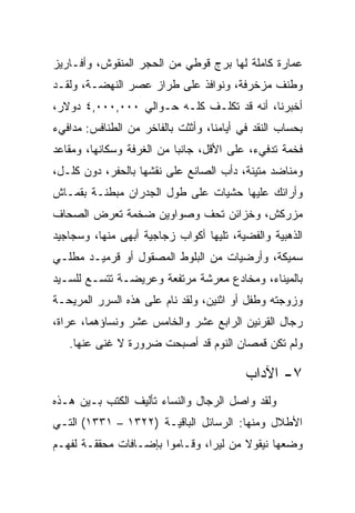 ‫ﻋﻤﺎﺭﺓ ﻜﺎﻤﻠﺔ ﻟﻬﺎ ﺒﺭﺝ ﻗﻭﻁﻲ ﻤﻥ ﺍﻟﺤﺠﺭ ﺍﻟﻤﻨﻘﻭﺵ، ﻭﺃﻓـﺎﺭﻴﺯ‬
‫ﻭﻁﻨﻑ ﻤﺯﺨﺭﻓﺔ، ﻭﻨﻭﺍﻓﺫ ﻋﻠﻰ ﻁﺭﺍﺯ ﻋﺼﺭ ﺍﻟﻨﻬﻀـﺔ، ﻭﻟﻘـﺩ‬
‫ﺃﺨﺒﺭﻨﺎ، ﺃﻨﻪ ﻗﺩ ﺘﻜﻠـﻑ ﻜﻠـﻪ ﺤـﻭﺍﻟﻲ ٠٠٠,٠٠٠,٤ ﺩﻭﻻﺭ،‬
‫ﺒﺤﺴﺎﺏ ﺍﻟﻨﻘﺩ ﻓﻲ ﺃﻴﺎﻤﻨﺎ، ﻭﺃﺜﺜﺕ ﺒﺎﻟﻔﺎﺨﺭ ﻤﻥ ﺍﻟﻁﻨﺎﻓﺱ: ﻤﺩﺍﻓﻲﺀ‬
‫ﻓﺨﻤﺔ ﺘﺩﻓﻲﺀ، ﻋﻠﻰ ﺍﻷﻗل، ﺠﺎﻨﺒﺎ ﻤﻥ ﺍﻟﻐﺭﻓﺔ ﻭﺴﻜﺎﻨﻬﺎ، ﻭﻤﻘﺎﻋﺩ‬
                           ‫‪‬‬
‫ﻭﻤﻨﺎﻀﺩ ﻤﺘﻴﻨﺔ، ﺩﺃﺏ ﺍﻟﺼﺎﻨﻊ ﻋﻠﻰ ﻨﻘﺸﻬﺎ ﺒﺎﻟﺤﻔﺭ، ﺩﻭﻥ ﻜﻠـل،‬
‫ﻭﺃﺭﺍﺌﻙ ﻋﻠﻴﻬﺎ ﺤﺸﻴﺎﺕ ﻋﻠﻰ ﻁﻭل ﺍﻟﺠﺩﺭﺍﻥ ﻤﺒﻁﻨـﺔ ﺒﻘﻤـﺎﺵ‬
‫ﻤﺯﺭﻜﺵ، ﻭﺨﺯﺍﺌﻥ ﺘﺤﻑ ﻭﺼﻭﺍﻭﻴﻥ ﻀﺨﻤﺔ ﺘﻌﺭﺽ ﺍﻟﺼﺤﺎﻑ‬
‫ﺍﻟﺫﻫﺒﻴﺔ ﻭﺍﻟﻔﻀﻴﺔ، ﺘﻠﻴﻬﺎ ﺃﻜﻭﺍﺏ ﺯﺠﺎﺠﻴﺔ ﺃﺒﻬﻰ ﻤﻨﻬﺎ، ﻭﺴﺠﺎﺠﻴﺩ‬
‫ﺴﻤﻴﻜﺔ، ﻭﺃﺭﻀﻴﺎﺕ ﻤﻥ ﺍﻟﺒﻠﻭﻁ ﺍﻟﻤﺼﻘﻭل ﺃﻭ ﻗﺭﻤﻴـﺩ ﻤﻁﻠـﻲ‬
‫ﺒﺎﻟﻤﻴﻨﺎﺀ، ﻭﻤﺨﺎﺩﻉ ﻤﻌﺭﺸﺔ ﻤﺭﺘﻔﻌﺔ ﻭﻋﺭﻴﻀـﺔ ﺘﺘﺴـﻊ ﻟﻠﺴـﻴﺩ‬
‫ﻭﺯﻭﺠﺘﻪ ﻭﻁﻔل ﺃﻭ ﺍﺜﻨﻴﻥ، ﻭﻟﻘﺩ ﻨﺎﻡ ﻋﻠﻰ ﻫﺫﻩ ﺍﻟﺴﺭﺭ ﺍﻟﻤﺭﻴﺤـﺔ‬
‫ﺭﺠﺎل ﺍﻟﻘﺭﻨﻴﻥ ﺍﻟﺭﺍﺒﻊ ﻋﺸﺭ ﻭﺍﻟﺨﺎﻤﺱ ﻋﺸﺭ ﻭﻨﺴﺎﺅﻫﻤﺎ، ﻋﺭﺍﺓ،‬
   ‫ﻭﻟﻡ ﺘﻜﻥ ﻗﻤﺼﺎﻥ ﺍﻟﻨﻭﻡ ﻗﺩ ﺃﺼﺒﺤﺕ ﻀﺭﻭﺭﺓ ﻻ ﻏﻨﻰ ﻋﻨﻬﺎ.‬

                                          ‫٧- ﺍﻵﺩﺍﺏ‬
‫ﻭﻟﻘﺩ ﻭﺍﺼل ﺍﻟﺭﺠﺎل ﻭﺍﻟﻨﺴﺎﺀ ﺘﺄﻟﻴﻑ ﺍﻟﻜﺘﺏ ﺒـﻴﻥ ﻫـﺫﻩ‬
‫ﺍﻷﻁﻼل ﻭﻤﻨﻬﺎ: ﺍﻟﺭﺴﺎﺌل ﺍﻟﺒﺎﻗﻴـﺔ )٢٢٣١ – ١٣٣١( ﺍﻟﺘـﻲ‬
‫ﻭﻀﻌﻬﺎ ﻨﻴﻘﻭﻻ ﻤﻥ ﻟﻴﺭﺍ، ﻭﻗـﺎﻤﻭﺍ ﺒﺈﻀـﺎﻓﺎﺕ ﻤﺤﻘﻘـﺔ ﻟﻔﻬـﻡ‬
 