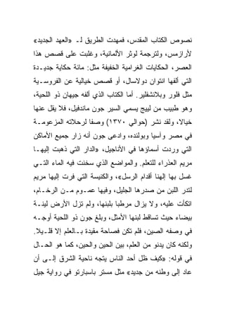 ‫ﻨﺼﻭﺹ ﺍﻟﻜﺘﺎﺏ ﺍﻟﻤﻘﺩﺱ، ﻓﻤﻬﺩﺕ ﺍﻟﻁﺭﻴﻕ ﻟـ »ﺍﻟﻌﻬﺩ ﺍﻟﺠﺩﻴﺩ«‬
‫ﻷﺭﺍﺯﻤﺱ، ﻭﻟﺘﺭﺠﻤﺔ ﻟﻭﺜﺭ ﺍﻷﻟﻤﺎﻨﻴﺔ، ﻭﻏﻠﺒﺕ ﻋﻠﻰ ﻗﺼﺹ ﻫﺫﺍ‬
‫ﺍﻟﻌﺼﺭ، ﺍﻟﺤﻜﺎﻴﺎﺕ ﺍﻟﻐﺭﺍﻤﻴﺔ ﺍﻟﺨﻔﻴﻔﺔ ﻤﺜل: ﻤﺎﺌﺔ ﺤﻜﺎﻴﺔ ﺠﺩﻴـﺩﺓ‬
‫ﺍﻟﺘﻲ ﺃﻟﻔﻬﺎ ﺍﻨﺘﻭﺍﻥ ﺩﻭﻻﺴﺎل، ﺃﻭ ﻗﺼﺹ ﺨﻴﺎﻟﻴﺔ ﻋﻥ ﺍﻟﻔﺭﻭﺴـﻴﺔ‬
‫ﻤﺜل ﻓﻠﻭﺭ ﻭﺒﻼﻨﺸﻔﻠﻴﺭ. ﺃﻤﺎ ﺍﻟﻜﺘﺎﺏ ﺍﻟﺫﻱ ﺃﻟﻔﻪ ﺠﻴﻬﺎﻥ ﺫﻭ ﺍﻟﻠﺤﻴﺔ،‬
‫ﻭﻫﻭ ﻁﺒﻴﺏ ﻤﻥ ﻟﻴﻴﺞ ﻴﺴﻤﻲ ﺍﻟﺴﻴﺭ ﺠﻭﻥ ﻤﺎﻨﺩﻓﻴل، ﻓﻼ ﻴﻘل ﻋﻨﻬﺎ‬
‫ﺨﻴﺎﻻ، ﻭﻟﻘﺩ ﻨﺸﺭ )ﺤﻭﺍﻟﻲ ٠٧٣١( ﻭﺼﻔﺎ ﻟﺭﺤﻼﺘﻪ ﺍﻟﻤﺯﻋﻭﻤـﺔ‬
                  ‫ﹰ‬
‫ﻓﻲ ﻤﺼﺭ ﻭﺁﺴﻴﺎ ﻭﺒﻭﻟﻨﺩﻩ، ﻭﺍﺩﻋﻰ ﺠﻭﻥ ﺃﻨﻪ ﺯﺍﺭ ﺠﻤﻴﻊ ﺍﻷﻤﺎﻜﻥ‬
‫ﺍﻟﺘﻲ ﻭﺭﺩﺕ ﺃﺴﻤﺎﺅﻫﺎ ﻓﻲ ﺍﻷﻨﺎﺠﻴل، »ﺍﻟﺩﺍﺭ ﺍﻟﺘﻲ ﺫﻫﺒﺕ ﺇﻟﻴﻬـﺎ‬
‫ﻤﺭﻴﻡ ﺍﻟﻌﺫﺭﺍﺀ ﻟﻠﺘﻌﻠﻡ. ﻭﺍﻟﻤﻭﺍﻀﻊ ﺍﻟﺫﻱ ﺴﺨﻨﺕ ﻓﻴﻪ ﺍﻟﻤﺎﺀ ﺍﻟﺘـﻲ‬
‫ﻏﺴل ﺒﻬﺎ ﺇﻟﻬﻨﺎ ﺃﻗﺩﺍﻡ ﺍﻟﺭﺴل«، ﻭﺍﻟﻜﻨﻴﺴﺔ ﺍﻟﺘﻲ ﻓﺭﺕ ﺇﻟﻴﻬﺎ ﻤﺭﻴﻡ‬
‫ﻟﺘﺩﺭ ﺍﻟﻠﺒﻥ ﻤﻥ ﺼﺩﺭﻫﺎ ﺍﻟﺠﻠﻴل، ﻭﻓﻴﻬﺎ ﻋﻤـﻭﻡ ﻤـﻥ ﺍﻟﺭﺨـﺎﻡ،‬
‫ﺍﺘﻜﺄﺕ ﻋﻠﻴﻪ، ﻭﻻ ﻴﺯﺍل ﻤﺭﻁﺒﺎ ﺒﻠﺒﻨﻬﺎ، ﻭﻟﻡ ﺘﺯل ﺍﻷﺭﺽ ﻟﻴﻨـﺔ‬
                            ‫‪‬‬
‫ﺒﻴﻀﺎﺀ ﺤﻴﺙ ﺘﺴﺎﻗﻁ ﻟﺒﻨﻬﺎ ﺍﻷﻤﺜل، ﻭﺒﻠﻎ ﺠﻭﻥ ﺫﻭ ﺍﻟﻠﺤﻴﺔ ﺃﻭﺠـﻪ‬
‫ﻓﻲ ﻭﺼﻔﻪ ﺍﻟﺼﻴﻥ، ﻓﻠﻡ ﺘﻜﻥ ﻓﺼﺎﺤﺔ ﻤﻘﻴﺩﺓ ﺒـﺎﻟﻌﻠﻡ ﺇﻻ ﻗﻠـﻴﻼ.‬
‫ﻭﻟﻜﻨﻪ ﻜﺎﻥ ﻴﺩﻨﻭ ﻤﻥ ﺍﻟﻌﻠﻡ، ﺒﻴﻥ ﺍﻟﺤﻴﻥ ﻭﺍﻟﺤﻴﻥ، ﻜﻤﺎ ﻫﻭ ﺍﻟﺤـﺎل‬
‫ﻓﻲ ﻗﻭﻟﻪ: »ﻜﻴﻑ ﻅل ﺃﺤﺩ ﺍﻟﻨﺎﺱ ﻴﺘﺠﻪ ﻨﺎﺤﻴﺔ ﺍﻟﺸﺭﻕ ﺇﻟـﻰ ﺃﻥ‬
‫ﻋﺎﺩ ﺇﻟﻰ ﻭﻁﻨﻪ ﻤﻥ ﺠﺩﻴﺩ« ﻤﺜل ﻤﺴﺘﺭ ﺒﺎﺴﺒﺎﺭﺘﻭ ﻓﻲ ﺭﻭﺍﻴﺔ ﺠﻴل‬
 