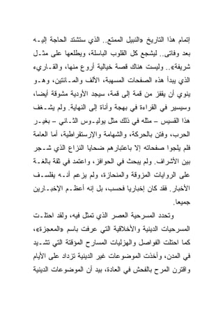 ‫ﺇﺘﻤﺎﻡ ﻫﺫﺍ ﺍﻟﺘﺎﺭﻴﺦ »ﺍﻟﻨﺒﻴل ﺍﻟﻤﻤﺘﻊ.. ﺍﻟﺫﻱ ﺴﺘﺸﺘﺩ ﺍﻟﺤﺎﺠﺔ ﺇﻟﻴـﻪ‬
‫ﺒﻌﺩ ﻭﻓﺎﺘﻰ.. ﻟﻴﺸﺠﻊ ﻜل ﺍﻟﻘﻠﻭﺏ ﺍﻟﺒﺎﺴﻠﺔ، ﻭﻴﻁﻠﻌﻬﺎ ﻋﻠﻰ ﻤﺜـل‬
‫ﺸﺭﻴﻔﺔ«.. ﻭﻟﻴﺴﺕ ﻫﻨﺎﻙ ﻗﺼﺔ ﺨﻴﺎﻟﻴﺔ ﺃﺭﻭﻉ ﻤﻨﻬﺎ، ﻭﺍﻟﻘـﺎﺭﻱﺀ‬
‫ﺍﻟﺫﻱ ﻴﺒﺩﺃ ﻫﺫﻩ ﺍﻟﺼﻔﺤﺎﺕ ﺍﻟﻤﺴﻬﺒﺔ، ﺍﻷﻟﻑ ﻭﺍﻟﻤـﺎﺌﺘﻴﻥ، ﻭﻫـﻭ‬
‫ﻴﻨﻭﻱ ﺃﻥ ﻴﻘﻔﺯ ﻤﻥ ﻗﻤﺔ ﺇﻟﻰ ﻗﻤﺔ، ﺴﻴﺠﺩ ﺍﻷﻭﺩﻴﺔ ﻤﺸﻭﻗﺔ ﺃﻴ ‪‬ﺎ،‬
  ‫ﻀ‬
‫ﻭﺴﻴﺴﻴﺭ ﻓﻲ ﺍﻟﻘﺭﺍﺀﺓ ﻓﻲ ﺒﻬﺠﺔ ﻭﺃﻨﺎﺓ ﺇﻟﻰ ﺍﻟﻨﻬﺎﻴﺔ. ﻭﻟﻡ ﻴﺸـﻐﻑ‬
‫ﻫﺫﺍ ﺍﻟﻘﺴﻴﺱ – ﻤﺜﻠﻪ ﻓﻲ ﺫﻟﻙ ﻤﺜل ﻴﻭﻟﻴـﻭﺱ ﺍﻟﺜـﺎﻨﻲ – ﺒﻐﻴـﺭ‬
‫ﺍﻟﺤﺭﺏ، ﻭﻓﺘﻥ ﺒﺎﻟﺤﺭﻜﺔ، ﻭﺍﻟﺸﻬﺎﻤﺔ ﻭﺍﻹﺭﺴﺘﻘﺭﺍﻁﻴﺔ، ﺃﻤﺎ ﺍﻟﻌﺎﻤﺔ‬
‫ﻓﻠﻡ ﻴﻠﺠﻭﺍ ﺼﻔﺤﺎﺘﻪ ﺇﻻ ﺒﺎﻋﺘﺒﺎﺭﻫﻡ ﻀﺤﺎﻴﺎ ﺍﻟﻨﺯﺍﻉ ﺍﻟﺫﻱ ﺸـﺠﺭ‬
‫ﺒﻴﻥ ﺍﻷﺸﺭﺍﻑ. ﻭﻟﻡ ﻴﺒﺤﺙ ﻓﻲ ﺍﻟﺤﻭﺍﻓﺯ، ﻭﺍﻋﺘﻤﺩ ﻓﻲ ﺜﻘﺔ ﺒﺎﻟﻐـﺔ‬
‫ﻋﻠﻰ ﺍﻟﺭﻭﺍﻴﺎﺕ ﺍﻟﻤﺯﻭﻗﺔ ﻭﺍﻟﻤﻨﺤﺎﺯﺓ، ﻭﻟﻡ ﻴﺯﻋﻡ ﺃﻨـﻪ ﻴﻔﻠﺴـﻑ‬
‫ﺍﻷﺨﺒﺎﺭ. ﻓﻘﺩ ﻜﺎﻥ ﺇﺨﺒﺎﺭﻴﺎ ﻓﺤﺴﺏ، ﺒل ﺇﻨﻪ ﺃﻋﻅـﻡ ﺍﻹﺨﺒـﺎﺭﻴﻥ‬
                              ‫‪‬‬
                                                   ‫ﺠﻤﻴ ‪‬ﺎ.‬
                                                     ‫ﻌ‬
‫ﻭﺘﺤﺩﺩ ﺍﻟﻤﺴﺭﺤﻴﺔ ﺍﻟﻌﺼﺭ ﺍﻟﺫﻱ ﺘﻤﺜل ﻓﻴﻪ، ﻭﻟﻘﺩ ﺍﺤﺘﻠـﺕ‬
‫ﺍﻟﻤﺴﺭﺤﻴﺎﺕ ﺍﻟﺩﻴﻨﻴﺔ ﻭﺍﻷﺨﻼﻗﻴﺔ ﺍﻟﺘﻲ ﻋﺭﻓﺕ ﺒﺎﺴﻡ »ﺍﻟﻤﻌﺠﺯﺓ«،‬
‫ﻜﻤﺎ ﺍﺤﺘﻠﺕ ﺍﻟﻔﻭﺍﺼل ﻭﺍﻟﻬﺯﻟﻴﺎﺕ ﺍﻟﻤﺴﺎﺭﺡ ﺍﻟﻤﺅﻗﺘﺔ ﺍﻟﺘﻲ ﺘﺸـﻴﺩ‬
‫ﻓﻲ ﺍﻟﻤﺩﻥ، ﻭﺃﺨﺫﺕ ﺍﻟﻤﻭﻀﻭﻋﺎﺕ ﻏﻴﺭ ﺍﻟﺩﻴﻨﻴﺔ ﺘﺯﺩﺍﺩ ﻋﻠﻰ ﺍﻷﻴﺎﻡ‬
‫ﻭﺍﻗﺘﺭﻥ ﺍﻟﻤﺭﺡ ﺒﺎﻟﻔﺤﺵ ﻓﻲ ﺍﻟﻌﺎﺩﺓ، ﺒﻴﺩ ﺃﻥ ﺍﻟﻤﻭﻀﻭﻋﺎﺕ ﺍﻟﺩﻴﻨﻴﺔ‬
 