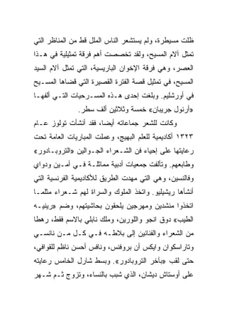 ‫ﻅﻠﺕ ﻤﺴﻴﻁﺭﺓ، ﻭﻟﻡ ﻴﺴﺘﺸﻌﺭ ﺍﻟﻨﺎﺱ ﺍﻟﻤﻠل ﻗﻁ ﻤﻥ ﺍﻟﻤﻨﺎﻅﺭ ﺍﻟﺘﻲ‬
‫ﺘﻤﺜل ﺁﻻﻡ ﺍﻟﻤﺴﻴﺢ، ﻭﻟﻘﺩ ﺘﺨﺼﺼﺕ ﺃﻫﻡ ﻓﺭﻗﺔ ﺘﻤﺜﻴﻠﻴﺔ ﻓﻲ ﻫـﺫﺍ‬
‫ﺍﻟﻌﺼﺭ، ﻭﻫﻲ ﻓﺭﻗﺔ ﺍﻹﺨﻭﺍﻥ ﺍﻟﺒﺎﺭﻴﺴﻴﺔ، ﺍﻟﺘﻲ ﺘﻤﺜل ﺁﻻﻡ ﺍﻟﺴﻴﺩ‬
‫ﺍﻟﻤﺴﻴﺢ، ﻓﻲ ﺘﻤﺜﻴل ﻗﺼﺔ ﺍﻟﻔﺘﺭﺓ ﺍﻟﻘﺼﻴﺭﺓ ﺍﻟﺘﻲ ﻗﻀﺎﻫﺎ ﺍﻟﻤﺴـﻴﺢ‬
‫ﻓﻲ ﺃﻭﺭﺸﻠﻴﻡ. ﻭﺒﻠﻐﺕ ﺇﺤﺩﻯ ﻫـﺫﻩ ﺍﻟﻤﺴـﺭﺤﻴﺎﺕ ﺍﻟﺘـﻲ ﺃﻟﻔﻬـﺎ‬
               ‫»ﺃﺭﻨﻭل ﺠﺭﻴﺒﺎﻥ« ﺨﻤﺴﺔ ﻭﺜﻼﺜﻴﻥ ﺃﻟﻑ ﺴﻁﺭ.‬
‫ﻭﻜﺎﻨﺕ ﻟﻠﺸﻌﺭ ﺠﻤﺎﻋﺎﺘﻪ ﺃﻴﻀﺎ، ﻓﻘﺩ ﺃﻨﺸﺄﺕ ﺘﻭﻟﻭﺯ ﻋـﺎﻡ‬
                       ‫‪‬‬
‫٣٢٣١ ﺃﻜﺎﺩﻴﻤﻴﺔ ﻟﻠﻌﻠﻡ ﺍﻟﺒﻬﻴﺞ، ﻭﻋﻤﻠﺕ ﺍﻟﻤﺒﺎﺭﻴﺎﺕ ﺍﻟﻌﺎﻤﺔ ﺘﺤﺕ‬
‫ﺭﻋﺎﻴﺘﻬﺎ ﻋﻠﻰ ﺇﺤﻴﺎﺀ ﻓﻥ ﺍﻟﺸـﻌﺭﺍﺀ ﺍﻟﺠـﻭﺍﻟﻴﻥ »ﺍﻟﺘﺭﻭﺒـﺎﺩﻭﺭ«‬
‫ﻭﻁﺎﺒﻌﻬﻡ. ﻭﺘﺄﻟﻔﺕ ﺠﻤﻌﻴﺎﺕ ﺃﺩﺒﻴﺔ ﻤﻤﺎﺜﻠـﺔ ﻓـﻲ ﺃﻤـﻴﻥ ﻭﺩﻭﺍﻱ‬
‫ﻭﻓﺎﻟﻨﺴﻴﻥ، ﻭﻫﻲ ﺍﻟﺘﻲ ﻤﻬﺩﺕ ﺍﻟﻁﺭﻴﻕ ﻟﻸﻜﺎﺩﻴﻤﻴﺔ ﺍﻟﻔﺭﻨﺴﻴﺔ ﺍﻟﺘﻲ‬
‫ﺃﻨﺸﺄﻫﺎ ﺭﻴﺸﻴﻠﻴﻭ. ﻭﺍﺘﺨﺫ ﺍﻟﻤﻠﻭﻙ ﻭﺍﻟﺴﺭﺍﺓ ﻟﻬﻡ ﺸـﻌﺭﺍﺀ ﻤﺜﻠﻤـﺎ‬
‫ﺍﺘﺨﺫﻭﺍ ﻤﻨﺸﺩﻴﻥ ﻭﻤﻬﺭﺠﻴﻥ ﻴﻠﺤﻘﻭﻥ ﺒﺤﺎﺸﻴﺘﻬﻡ، ﻭﻀﻡ »ﺭﻴﻨﻴـﻪ‬
‫ﺍﻟﻁﻴﺏ« ﺩﻭﻕ ﺍﻨﺠﻭ ﻭﺍﻟﻠﻭﺭﻴﻥ، ﻭﻤﻠﻙ ﻨﺎﺒﻠﻲ ﺒﺎﻻﺴﻡ ﻓﻘﻁ، ﺭﻫﻁﺎ‬
 ‫ﹰ‬
‫ﻤﻥ ﺍﻟﺸﻌﺭﺍﺀ ﻭﺍﻟﻔﻨﺎﻨﻴﻥ ﺇﻟﻰ ﺒﻼﻁـﻪ ﻓـﻲ ﻜـل ﻤـﻥ ﻨﺎﻨﺴـﻲ‬
‫ﻭﺘﺎﺭﺍﺴﻜﻭﺍﻥ ﻭﺍﻴﻜﺱ ﺃﻥ ﺒﺭﻭﻓﻨﺱ، ﻭﻨﺎﻓﺱ ﺃﺤﺴﻥ ﻨﺎﻅﻡ ﻟﻠﻘﻭﺍﻓﻲ،‬
‫ﺤﺘﻰ ﻟﻘﺏ »ﺒﺂﺨﺭ ﺍﻟﺘﺭﻭﺒﺎﺩﻭﺭ«. ﻭﺒﺴﻁ ﺸﺎﺭل ﺍﻟﺨﺎﻤﺱ ﺭﻋﺎﻴﺘﻪ‬
‫ﻋﻠﻰ ﺃﻭﺴﺘﺎﺵ ﺩﻴﺸﺎﻥ، ﺍﻟﺫﻱ ﺸﺒﺏ ﺒﺎﻟﻨﺴﺎﺀ، ﻭﺘﺯﻭﺝ ﺜـﻡ ﺸـﻬﺭ‬
 ‫‪‬‬
 