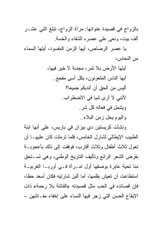 ‫ﺒﺎﻟﺯﻭﺍﺝ ﻓﻲ ﻗﺼﻴﺩﺓ ﻋﻨﻭﺍﻨﻬﺎ: ﻤﺭﺁﺓ ﺍﻟﺯﻭﺍﺝ، ﺘﺒﻠﻎ ﺍﺜﻨﻲ ﻋﺸـﺭ‬
              ‫ﺃﻟﻑ ﺒﻴﺕ، ﻭﻨﻌﻰ ﻋﻠﻰ ﻋﺼﺭﻩ ﺍﻟﺸﻘﺎﺀ ﻭﺍﻟﺨﺴﺔ.‬
‫ﻴﺎ ﻋﺼﺭ ﺍﻟﺭﺼﺎﺹ، ﺃﻴﻬﺎ ﺍﻟﺯﻤﻥ ﺍﻟﻤﻔﺴﻭﺩ، ﺃﻴﺘﻬﺎ ﺍﻟﺴﻤﺎﺀ‬
                                            ‫ﻤﻥ ﺍﻟﻨﺤﺎﺱ،‬
           ‫ﺃﻴﺘﻬﺎ ﺍﻷﺭﺽ ﺒﻼ ﺜﻤﺭ، ﻤﺠﺩﺒﺔ ﻻ ﺨﻴﺭ ﻓﻴﻬﺎ،‬
             ‫ﺃﻴﻬﺎ ﺍﻟﻨﺎﺱ ﺍﻟﻤﻠﻌﻭﻨﻭﻥ، ﺒﻜل ﺃﺴﻰ ﻤﻔﺠﻊ..‬
                    ‫ﺃﻟﻴﺱ ﻤﻥ ﺍﻟﺤﻕ ﺃﻥ ﺃﻨﺩﺒﻜﻡ ﺠﻤﻴ ‪‬ﺎ؟‬
                      ‫ﻌ‬
                  ‫ﻷﻨﻨﻲ ﻻ ﺃﺭﻯ ﺸﻴﺎ ﻓﻲ ﺍﻻﻀﻁﺭﺍﺏ.‬
                               ‫‪‬‬
                          ‫ﻭﻴﺸﻤل ﻓﻲ ﻓﻌﺎﻟﻪ ﻜل ﺸﺭ.‬
                          ‫ﻭﺍﻟﻴﻭﻡ ﻴﺤل ﺯﻤﻥ ﺍﻟﺒﻼﺀ..‬
‫ﻭﻨﺸﺄﺕ ﻜﺭﻴﺴﺘﻴﻥ ﺩﻱ ﺒﻴﺯﺍﻥ ﻓﻲ ﺒﺎﺭﻴﺱ، ﻋﻠﻰ ﺃﻨﻬﺎ ﺍﺒﻨﺔ‬
‫ﺍﻟﻁﺒﻴﺏ ﺍﻹﻴﻁﺎﻟﻲ ﻟﺸﺎﺭل ﺍﻟﺨﺎﻤﺱ، ﻓﻠﻤﺎ ﺘﺭﻤﻠﺕ ﻜﺎﻥ ﻋﻠﻴﻬـﺎ ﺃﻥ‬
‫ﺘﻌﻭل ﺜﻼﺙ ﺃﻁﻔﺎل ﻭﺜﻼﺙ ﺃﻗﺎﺭﺏ، ﻓﻭﻓﻘﺕ ﺇﻟﻰ ﺫﻟﻙ ﺒﺄﻋﺠﻭﺒـﺔ‬
‫ﺒﻘﺭﺽ ﺍﻟﺸﻌﺭ ﺍﻟﺭﺍﺌﻊ ﻭﺘﺄﻟﻴﻑ ﺍﻟﺘﺎﺭﻴﺦ ﺍﻟﻭﻁﻨﻲ، ﻭﻫﻲ ﺘﺴـﺘﺤﻕ‬
‫ﻤﻨﺎ ﺘﺤﻴﺔ ﻋﺎﺒﺭﺓ ﺒﻭﺼﻔﻬﺎ ﺃﻭل ﺍﻤـﺭﺃﺓ ﻓـﻲ ﺃﻭﺭﺒـﺎ ﺍﻟﻐﺭﺒﻴـﺔ‬
‫ﺍﺴﺘﻁﺎﻋﺕ ﺃﻥ ﺘﻌﻴﺵ ﺒﻘﻠﻤﻬﺎ، ﺃﻤﺎ ﺃﻟﻴﻥ ﺸﺎﺭﺘﻴﻪ ﻓﻜﺎﻥ ﺃﺴﻌﺩ ﺤ ﹰﺎ،‬
  ‫ﻅ‬
‫ﻓﺈﻥ ﻗﺼﺎﺌﺩﻩ ﻓﻲ ﺍﻟﺤﺏ ﻤﺜل ﻗﺼﻴﺩﺘﻪ »ﺍﻟﻔﺎﺘﻨﺔ ﺒﻼ ﺭﺤﻤﺔ« ﺫﺍﺕ‬
‫ﺍﻹﻴﻘﺎﻉ ﺍﻟﺤﺴﻥ ﺍﻟﺘﻲ ﺯﺠﺭ ﻓﻴﻬﺎ ﺍﻟﻨﺴﺎﺀ ﻋﻠﻰ ﺇﺨﻔﺎﺀ ﻤﻔـﺎﺘﻨﻬﻥ –‬
 