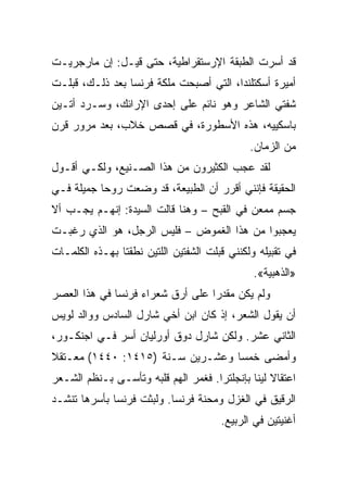 ‫ﻗﺩ ﺃﺴﺭﺕ ﺍﻟﻁﺒﻘﺔ ﺍﻹﺭﺴﺘﻘﺭﺍﻁﻴﺔ، ﺤﺘﻰ ﻗﻴـل: ﺇﻥ ﻤﺎﺭﺠﺭﻴـﺕ‬
‫ﺃﻤﻴﺭﺓ ﺃﺴﻜﺘﻠﻨﺩﺍ، ﺍﻟﺘﻲ ﺃﺼﺒﺤﺕ ﻤﻠﻜﺔ ﻓﺭﻨﺴﺎ ﺒﻌﺩ ﺫﻟـﻙ، ﻗﺒﻠـﺕ‬
‫ﺸﻔﺘﻲ ﺍﻟﺸﺎﻋﺭ ﻭﻫﻭ ﻨﺎﺌﻡ ﻋﻠﻰ ﺇﺤﺩﻯ ﺍﻹﺭﺍﺌﻙ، ﻭﺴـﺭﺩ ﺃﺘـﻴﻥ‬
‫ﺒﺎﺴﻜﻴﻴﻪ، ﻫﺫﻩ ﺍﻷﺴﻁﻭﺭﺓ، ﻓﻲ ﻗﺼﺹ ﺨﻼﺏ، ﺒﻌﺩ ﻤﺭﻭﺭ ﻗﺭﻥ‬
                                              ‫ﻤﻥ ﺍﻟﺯﻤﺎﻥ.‬
‫ﻟﻘﺩ ﻋﺠﺏ ﺍﻟﻜﺜﻴﺭﻭﻥ ﻤﻥ ﻫﺫﺍ ﺍﻟﺼـﻨﻴﻊ، ﻭﻟﻜـﻲ ﺃﻗـﻭل‬
‫ﺍﻟﺤﻘﻴﻘﺔ ﻓﺈﻨﻨﻲ ﺃﻗﺭﺭ ﺃﻥ ﺍﻟﻁﺒﻴﻌﺔ، ﻗﺩ ﻭﻀﻌﺕ ﺭﻭﺤﺎ ﺠﻤﻴﻠﺔ ﻓـﻲ‬
           ‫‪‬‬
‫ﺠﺴﻡ ﻤﻤﻌﻥ ﻓﻲ ﺍﻟﻘﺒﺢ – ﻭﻫﻨﺎ ﻗﺎﻟﺕ ﺍﻟﺴﻴﺩﺓ: ﺇﻨﻬـﻡ ﻴﺠـﺏ ﺃﻻ‬
‫ﻴﻌﺠﺒﻭﺍ ﻤﻥ ﻫﺫﺍ ﺍﻟﻐﻤﻭﺽ – ﻓﻠﻴﺱ ﺍﻟﺭﺠل، ﻫﻭ ﺍﻟﺫﻱ ﺭﻏﺒـﺕ‬
‫ﻓﻲ ﺘﻘﺒﻴﻠﻪ ﻭﻟﻜﻨﻨﻲ ﻗﺒﻠﺕ ﺍﻟﺸﻔﺘﻴﻥ ﺍﻟﻠﺘﻴﻥ ﻨﻁﻘﺘﺎ ﺒﻬـﺫﻩ ﺍﻟﻜﻠﻤـﺎﺕ‬
                                               ‫»ﺍﻟﺫﻫﺒﻴﺔ«.‬
‫ﻭﻟﻡ ﻴﻜﻥ ﻤﻘﺩﺭﺍ ﻋﻠﻰ ﺃﺭﻕ ﺸﻌﺭﺍﺀ ﻓﺭﻨﺴﺎ ﻓﻲ ﻫﺫﺍ ﺍﻟﻌﺼﺭ‬
                                  ‫‪‬‬
‫ﺃﻥ ﻴﻘﻭل ﺍﻟﺸﻌﺭ، ﺇﺫ ﻜﺎﻥ ﺍﺒﻥ ﺃﺨﻲ ﺸﺎﺭل ﺍﻟﺴﺎﺩﺱ ﻭﻭﺍﻟﺩ ﻟﻭﻴﺱ‬
‫ﺍﻟﺜﺎﻨﻲ ﻋﺸﺭ. ﻭﻟﻜﻥ ﺸﺎﺭل ﺩﻭﻕ ﺃﻭﺭﻟﻴﺎﻥ ﺃﺴﺭ ﻓـﻲ ﺍﺠﻨﻜـﻭﺭ،‬
‫ﻭﺃﻤﻀﻰ ﺨﻤﺴﺎ ﻭﻋﺸـﺭﻴﻥ ﺴـﻨﺔ )٥١٤١: ٠٤٤١( ﻤﻌـﺘﻘﻼ‬
                                  ‫‪‬‬
‫ﺍﻋﺘﻘﺎﻻ ﻟﻴﻨﺎ ﺒﺈﻨﺠﻠﺘﺭﺍ. ﻓﻐﻤﺭ ﺍﻟﻬﻡ ﻗﻠﺒﻪ ﻭﺘﺄﺴـﻰ ﺒـﻨﻅﻡ ﺍﻟﺸـﻌﺭ‬
                                              ‫ﹰ‬
‫ﺍﻟﺭﻗﻴﻕ ﻓﻲ ﺍﻟﻐﺯل ﻭﻤﺤﻨﺔ ﻓﺭﻨﺴﺎ. ﻭﻟﺒﺜﺕ ﻓﺭﻨﺴﺎ ﺒﺄﺴﺭﻫﺎ ﺘﻨﺸـﺩ‬
                                       ‫ﺃﻏﻨﻴﺘﻴﻥ ﻓﻲ ﺍﻟﺭﺒﻴﻊ.‬
 