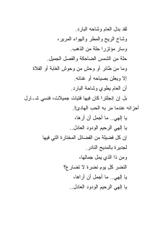 ‫ﻟﻘﺩ ﺒﺩل ﺍﻟﻌﺎﻡ ﻭﺸﺎﺤﻪ ﺍﻟﺒﺎﺭﺩ.‬
               ‫ﻭﺸﺎﺡ ﺍﻟﺭﻴﺢ ﻭﺍﻟﻤﻁﺭ ﻭﺍﻟﻬﻭﺍﺀ ﺍﻟﻤﺭﻴﺭ،‬
                     ‫ﻭﺴﺎﺭ ﻤﺅﺘﺯﺭﺍ ﺤﻠﺔ ﻤﻥ ﺍﻟﺫﻫﺏ.‬
                                    ‫‪‬‬
          ‫ﺤﻠﺔ ﻤﻥ ﺍﻟﺸﻤﺱ ﺍﻟﻀﺎﺤﻜﺔ ﻭﺍﻟﻔﺼل ﺍﻟﺠﻤﻴل.‬
   ‫ﻭﻤﺎ ﻤﻥ ﻁﺎﺌﺭ ﺃﻭ ﻭﺤﺵ ﻤﻥ ﻭﺤﻭﺵ ﺍﻟﻐﺎﺒﺔ ﺃﻭ ﺍﻟﻔﻼﺓ‬
                       ‫ﺇﻻ ﻭﻴﻌﻠﻥ ﺒﺼﻴﺎﺤﻪ ﺃﻭ ﻏﻨﺎﺌﻪ.‬
                     ‫ﺃﻥ ﺍﻟﻌﺎﻡ ﻴﻁﻭﻱ ﻭﺸﺎﺤﺔ ﺍﻟﺒﺎﺭﺩ.‬
‫ﺒل ﺇﻥ ﺇﻨﺠﻠﺘﺭﺍ ﻜﺎﻥ ﻓﻴﻬﺎ ﻓﺘﻴﺎﺕ ﺠﻤﻴﻼﺕ، ﻓﻨﺴﻲ ﺸـﺎﺭل‬
                      ‫ﺃﺤﺯﺍﻨﻪ ﻋﻨﺩﻤﺎ ﻤﺭ ﺒﻪ ﺍﻟﺤﺏ ﺍﻟﻬﺎﺩﺉ!.‬
                       ‫ﻴﺎ ﺇﻟﻬﻲ.. ﻤﺎ ﺃﺠﻤل ﺃﻥ ﺃﺭﻫﺎ،‬
                     ‫ﻴﺎ ﺇﻟﻬﻲ ﺍﻟﺭﺤﻴﻡ ﺍﻟﻭﺩﻭﺩ ﺍﻟﻌﺎﺩل..‬
        ‫ﺇﻥ ﻜل ﻓﻀﻴﻠﺔ ﻤﻥ ﺍﻟﻔﻀﺎﺌل ﺍﻟﻤﺨﺘﺎﺭﺓ ﺍﻟﺘﻲ ﻓﻴﻬﺎ‬
                             ‫ﻟﺠﺩﻴﺭﺓ ﺒﺎﻟﻤﺩﻴﺢ ﺍﻟﻨﺎﺩﺭ.‬
                          ‫ﻭﻤﻥ ﺫﺍ ﺍﻟﺫﻱ ﻴﻤل ﺠﻤﺎﻟﻬﺎ،‬
                  ‫ﺍﻟﻨﻀﺭ ﻜل ﻴﻭﻡ ﻨﻀﺭﺓ ﻻ ﺘﻀﺎﺭﻉ؟‬
                       ‫ﻴﺎ ﺇﻟﻬﻲ.. ﻤﺎ ﺃﺠﻤل ﺃﻥ ﺃﺭﺍﻫﺎ،‬
                     ‫ﻴﺎ ﺇﻟﻬﻲ ﺍﻟﺭﺤﻴﻡ ﺍﻟﻭﺩﻭﺩ ﺍﻟﻌﺎﺩل..‬
 