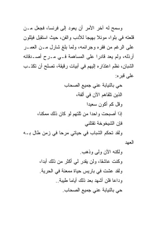 ‫ﻭﺴﻤﺢ ﻟﻪ ﺁﺨﺭ ﺍﻷﻤﺭ ﺃﻥ ﻴﻌﻭﺩ ﺇﻟﻰ ﻓﺭﻨﺴﺎ، ﻓﺠﻌل ﻤـﻥ‬
‫ﻗﻠﻌﺘﻪ ﻓﻲ ﺒﻠﻭﺍ، ﻤﻭﺌﻼ ﺒﻬﻴﺠﺎ ﻟﻸﺩﺏ ﻭﺍﻟﻔﻥ، ﺤﻴﺙ ﺍﺴﺘﻘﺒل ﻓﻴﻠﻠﻭﻥ‬
                               ‫‪‬‬
‫ﻋﻠﻰ ﺍﻟﺭﻏﻡ ﻤﻥ ﻓﻘﺭﻩ ﻭﺠﺭﺍﺌﻤﻪ، ﻭﻟﻤﺎ ﺒﻠﻎ ﺸﺎﺭل ﻤـﻥ ﺍﻟﻌﻤـﺭ‬
‫ﺃﺭﺫﻟﻪ، ﻭﻟﻡ ﻴﻌﺩ ﻗﺎﺩﺭﺍ ﻋﻠﻰ ﺍﻟﻤﺴﺎﻫﻤﺔ ﻓـﻲ ﻤـﺭﺡ ﺃﺼـﺩﻗﺎﺌﻪ‬
                                ‫‪‬‬
‫ﺍﻟﺸﺒﺎﻥ، ﻨﻅﻡ ﺍﻋﺘﺫﺍﺭﻩ ﺇﻟﻴﻬﻡ ﻓﻲ ﺃﺒﻴﺎﺕ ﺭﻗﻴﻘﺔ، ﺘﺼﻠﺢ ﺃﻥ ﺘﻜﺘـﺏ‬
                                               ‫ﻋﻠﻰ ﻗﺒﺭﻩ:‬
                    ‫ﺤﻲ ﺒﺎﻟﻨﻴﺎﺒﺔ ﻋﻨﻲ ﺠﻤﻴﻊ ﺍﻟﺼﺤﺎﺏ‬
                          ‫ﺍﻟﺫﻴﻥ ﺘﻠﻘﺎﻫﻡ ﺍﻵﻥ ﻓﻲ ﺃﻟﻔﺔ،‬
                                ‫ﻭﻗل ﻜﻡ ﺃﻜﻭﻥ ﺴﻌﻴ ‪‬ﺍ‬
                                 ‫ﺩ‬
      ‫ﺇﺫﺍ ﺃﺼﺒﺤﺕ ﻭﺍﺤﺩﺍ ﻤﻥ ﺜﻠﺘﻬﻡ ﻟﻭ ﻜﺎﻥ ﺫﻟﻙ ﻤﻤﻜ ﹰﺎ،‬
        ‫ﻨ‬                          ‫‪‬‬
                               ‫ﻓﺈﻥ ﺍﻟﺸﻴﺨﻭﺨﺔ ﺘﻘﺘﻠﻨﻲ‬
‫ﻭﻟﻘﺩ ﺘﺤﻜﻡ ﺍﻟﺸﺒﺎﺏ ﻓﻲ ﺤﻴﺎﺘﻲ ﻤﺭﺤﺎ ﻓﻲ ﺯﻤﻥ ﻁﺎل ﺒـﻪ‬
                ‫‪‬‬
                                                      ‫ﺍﻟﻌﻬﺩ‬
                            ‫ﻭﻟﻜﻨﻪ ﺍﻵﻥ ﻭﻟﻰ ﻭﺫﻫﺏ.‬
       ‫ﻭﻜﻨﺕ ﻋﺎﺸ ﹰﺎ، ﻭﻟﻥ ﻴﻘﺩﺭ ﻟﻲ ﺃﻜﺜﺭ ﻤﻥ ﺫﻟﻙ ﺃﺒ ‪‬ﺍ،‬
         ‫ﺩ‬                              ‫ﻘ‬
        ‫ﻭﻟﻘﺩ ﻋﺸﺕ ﻓﻲ ﺒﺎﺭﻴﺱ ﺤﻴﺎﺓ ﻤﻤﻌﻨﺔ ﻓﻲ ﺍﻟﺤﺭﻴﺔ.‬
                ‫ﻭﺩﺍﻋﺎ ﻓﻠﻥ ﺃﺸﻬﺩ ﺒﻌﺩ ﺫﻟﻙ ﺃﻴﺎﻤﺎ ﻁﻴﺒﺔ..‬
                        ‫‪‬‬
                   ‫ﺤﻲ ﺒﺎﻟﻨﻴﺎﺒﺔ ﻋﻨﻲ ﺠﻤﻴﻊ ﺍﻟﺼﺤﺎﺏ.‬
 