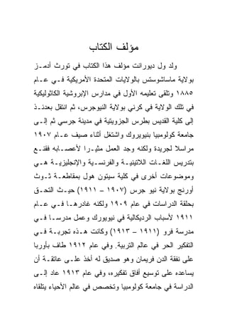 ‫ﻤﺅﻟﻑ ﺍﻟﻜﺘﺎﺏ‬
‫ﻭﻟﺩ ﻭل ﺩﻴﻭﺭﺍﻨﺕ ﻤﺅﻟﻑ ﻫﺫﺍ ﺍﻟﻜﺘﺎﺏ ﻓﻲ ﺘﻭﺭﺙ ﺃﺩﻤـﺯ‬
‫ﺒﻭﻻﻴﺔ ﻤﺎﺴﺎﺸﻭﺴﺘﺱ ﺒﺎﻟﻭﻻﻴﺎﺕ ﺍﻟﻤﺘﺤﺩﺓ ﺍﻷﻤﺭﻴﻜﻴﺔ ﻓـﻲ ﻋـﺎﻡ‬
‫٥٨٨١ ﻭﺘﻠﻘﻰ ﺘﻌﻠﻴﻤﻪ ﺍﻷﻭل ﻓﻲ ﻤﺩﺍﺭﺱ ﺍﻹﺒﺭﻭﺸﻴﺔ ﺍﻟﻜﺎﺜﻭﻟﻴﻜﻴﺔ‬
‫ﻓﻲ ﺘﻠﻙ ﺍﻟﻭﻻﻴﺔ ﻓﻲ ﻜﺭﻨﻲ ﺒﻭﻻﻴﺔ ﺍﻟﻨﻴﻭﺠﺭﺱ، ﺜﻡ ﺍﻨﺘﻘل ﺒﻌﺩﺌـﺫ‬
‫ﺇﻟﻰ ﻜﻠﻴﺔ ﺍﻟﻘﺩﻴﺱ ﺒﻁﺭﺱ ﺍﻟﺠﺯﻭﻴﺘﻴﺔ ﻓﻲ ﻤﺩﻴﻨﺔ ﺠﺭﺴﻲ ﺜﻡ ﺇﻟـﻰ‬
‫ﺠﺎﻤﻌﺔ ﻜﻭﻟﻭﻤﺒﻴﺎ ﺒﻨﻴﻭﻴﺭﻭﻙ ﻭﺍﺸﺘﻐل ﺃﺜﻨﺎﺀ ﺼﻴﻑ ﻋـﺎﻡ ٧٠٩١‬
‫ﻤﺭﺍﺴﻼ ﻟﺠﺭﻴﺩﺓ ﻭﻟﻜﻨﻪ ﻭﺠﺩ ﺍﻟﻌﻤل ﻤﺜﻴـﺭﺍ ﻷﻋﺼـﺎﺒﻪ ﻓﻘﻨـﻊ‬
               ‫‪‬‬
‫ﺒﺘﺩﺭﻴﺱ ﺍﻟﻠﻐـﺎﺕ ﺍﻟﻼﺘﻴﻨﻴـﺔ ﻭﺍﻟﻔﺭﻨﺴـﻴﺔ ﻭﺍﻹﻨﺠﻠﻴﺯﻴـﺔ ﻫـﻲ‬
‫ﻭﻤﻭﻀﻭﻋﺎﺕ ﺃﺨﺭﻯ ﻓﻲ ﻜﻠﻴﺔ ﺴﻴﺘﻭﻥ ﻫﻭل ﺒﻤﻘﺎﻁﻌـﺔ ﺜـﻭﺙ‬
‫ﺃﻭﺭﻨﺞ ﺒﻭﻻﻴﺔ ﻨﻴﻭ ﺠﺭﺱ )٧٠٩١ – ١١٩١( ﺤﻴـﺙ ﺍﻟﺘﺤـﻕ‬
‫ﺒﺤﻠﻘﺔ ﺍﻟﺩﺭﺍﺴﺎﺕ ﻓﻲ ﻋﺎﻡ ٩٠٩١ ﻭﻟﻜﻨﻪ ﻏﺎﺩﺭﻫـﺎ ﻓـﻲ ﻋـﺎﻡ‬
‫١١٩١ ﻷﺴﺒﺎﺏ ﺍﻟﺭﺩﻴﻜﺎﻟﻴﺔ ﻓﻲ ﻨﻴﻭﻴﻭﺭﻙ ﻭﻋﻤل ﻤﺩﺭﺴـﺎ ﻓـﻲ‬
‫ﻤﺩﺭﺴﺔ ﻓﺭﻭ )١١٩١ – ٣١٩١( ﻭﻜﺎﻨﺕ ﻫـﺫﻩ ﺘﺠﺭﺒـﺔ ﻓـﻲ‬
‫ﺍﻟﺘﻔﻜﻴﺭ ﺍﻟﺤﺭ ﻓﻲ ﻋﺎﻟﻡ ﺍﻟﺘﺭﺒﻴﺔ. ﻭﻓﻲ ﻋﺎﻡ ٢١٩١ ﻁﺎﻑ ﺒﺄﻭﺭﺒﺎ‬
‫ﻋﻠﻰ ﻨﻔﻘﺔ ﺍﻟﺩﻥ ﻓﺭﻴﻤﺎﻥ ﻭﻫﻭ ﺼﺩﻴﻕ ﻟﻪ ﺃﺨﺫ ﻋﻠـﻰ ﻋﺎﺘﻘـﺔ ﺃﻥ‬
‫ﻴﺴﺎﻋﺩﻩ ﻋﻠﻰ ﺘﻭﺴﻴﻊ ﺃﻓﺎﻕ ﺘﻔﻜﻴﺭﻩ، ﻭﻓﻲ ﻋﺎﻡ ٣١٩١ ﻋﺎﺩ ﺇﻟـﻰ‬
‫ﺍﻟﺩﺭﺍﺴﺔ ﻓﻲ ﺠﺎﻤﻌﺔ ﻜﻭﻟﻭﻤﺒﻴﺎ ﻭﺘﺨﺼﺹ ﻓﻲ ﻋﺎﻟﻡ ﺍﻷﺤﻴﺎﺀ ﻴﺘﻠﻘﺎﻩ‬
 