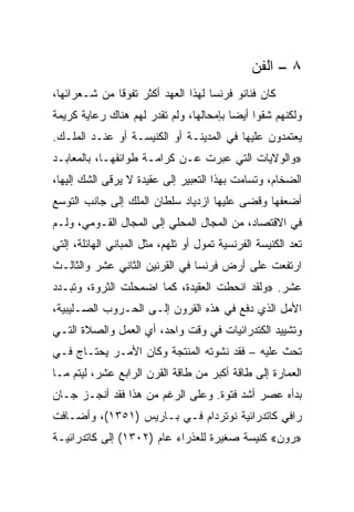 ‫٨ – ﺍﻟﻔﻥ‬
‫ﻜﺎﻥ ﻓﻨﺎﻨﻭ ﻓﺭﻨﺴﺎ ﻟﻬﺫﺍ ﺍﻟﻌﻬﺩ ﺃﻜﺜﺭ ﺘﻔﻭﻗﺎ ﻤﻥ ﺸـﻌﺭﺍﺌﻬﺎ،‬
              ‫ﹰ‬
‫ﻭﻟﻜﻨﻬﻡ ﺸﻘﻭﺍ ﺃﻴﻀﺎ ﺒﺈﻤﺤﺎﻟﻬﺎ، ﻭﻟﻡ ﺘﻘﺩﺭ ﻟﻬﻡ ﻫﻨﺎﻙ ﺭﻋﺎﻴﺔ ﻜﺭﻴﻤﺔ‬
                                         ‫‪‬‬
‫ﻴﻌﺘﻤﺩﻭﻥ ﻋﻠﻴﻬﺎ ﻓﻲ ﺍﻟﻤﺩﻴﻨـﺔ ﺃﻭ ﺍﻟﻜﻨﻴﺴـﺔ ﺃﻭ ﻋﻨـﺩ ﺍﻟﻤﻠـﻙ.‬
‫»ﻭﺍﻟﻭﻻﻴﺎﺕ ﺍﻟﺘﻲ ﻋﺒﺭﺕ ﻋـﻥ ﻜﺭﺍﻤـﺔ ﻁﻭﺍﺌﻔﻬـﺎ، ﺒﺎﻟﻤﻌﺎﺒـﺩ‬
‫ﺍﻟﻀﺨﺎﻡ، ﻭﺘﺴﺎﻤﺕ ﺒﻬﺫﺍ ﺍﻟﺘﻌﺒﻴﺭ ﺇﻟﻰ ﻋﻘﻴﺩﺓ ﻻ ﻴﺭﻗﻰ ﺍﻟﺸﻙ ﺇﻟﻴﻬﺎ،‬
‫ﺃﻀﻌﻔﻬﺎ ﻭﻗﻀﻰ ﻋﻠﻴﻬﺎ ﺍﺯﺩﻴﺎﺩ ﺴﻠﻁﺎﻥ ﺍﻟﻤﻠﻙ ﺇﻟﻰ ﺠﺎﻨﺏ ﺍﻟﺘﻭﺴﻊ‬
‫ﻓﻲ ﺍﻻﻗﺘﺼﺎﺩ، ﻤﻥ ﺍﻟﻤﺠﺎل ﺍﻟﻤﺤﻠﻲ ﺇﻟﻰ ﺍﻟﻤﺠﺎل ﺍﻟﻘـﻭﻤﻲ، ﻭﻟـﻡ‬
‫ﺘﻌﺩ ﺍﻟﻜﻨﻴﺴﺔ ﺍﻟﻔﺭﻨﺴﻴﺔ ﺘﻤﻭل ﺃﻭ ﺘﻠﻬﻡ، ﻤﺜل ﺍﻟﻤﺒﺎﻨﻲ ﺍﻟﻬﺎﺌﻠﺔ، ﺇﻟﺘﻲ‬
‫ﺍﺭﺘﻔﻌﺕ ﻋﻠﻰ ﺃﺭﺽ ﻓﺭﻨﺴﺎ ﻓﻲ ﺍﻟﻘﺭﻨﻴﻥ ﺍﻟﺜﺎﻨﻲ ﻋﺸﺭ ﻭﺍﻟﺜﺎﻟـﺙ‬
‫ﻋﺸﺭ. »ﻭﻟﻘﺩ ﺍﻨﺤﻁﺕ ﺍﻟﻌﻘﻴﺩﺓ، ﻜﻤﺎ ﺍﻀﻤﺤﻠﺕ ﺍﻟﺜﺭﻭﺓ، ﻭﺘﺒـﺩﺩ‬
‫ﺍﻷﻤل ﺍﻟﺫﻱ ﺩﻓﻊ ﻓﻲ ﻫﺫﻩ ﺍﻟﻘﺭﻭﻥ ﺇﻟـﻰ ﺍﻟﺤـﺭﻭﺏ ﺍﻟﺼـﻠﻴﺒﻴﺔ،‬
‫ﻭﺘﺸﻴﻴﺩ ﺍﻟﻜﺘﺩﺭﺍﺌﻴﺎﺕ ﻓﻲ ﻭﻗﺕ ﻭﺍﺤﺩ، ﺃﻱ ﺍﻟﻌﻤل ﻭﺍﻟﺼﻼﺓ ﺍﻟﺘـﻲ‬
‫ﺘﺤﺙ ﻋﻠﻴﻪ – ﻓﻘﺩ ﻨﺸﻭﺘﻪ ﺍﻟﻤﻨﺘﺠﺔ ﻭﻜﺎﻥ ﺍﻷﻤـﺭ ﻴﺤﺘـﺎﺝ ﻓـﻲ‬
‫ﺍﻟﻌﻤﺎﺭﺓ ﺇﻟﻰ ﻁﺎﻗﺔ ﺃﻜﺒﺭ ﻤﻥ ﻁﺎﻗﺔ ﺍﻟﻘﺭﻥ ﺍﻟﺭﺍﺒﻊ ﻋﺸﺭ، ﻟﻴﺘﻡ ﻤـﺎ‬
‫ﺒﺩﺃﻩ ﻋﺼﺭ ﺃﺸﺩ ﻓﺘﻭﺓ. ﻭﻋﻠﻰ ﺍﻟﺭﻏﻡ ﻤﻥ ﻫﺫﺍ ﻓﻘﺩ ﺃﻨﺠـﺯ ﺠـﺎﻥ‬
‫ﺭﺍﻓﻲ ﻜﺎﺘﺩﺭﺍﺌﻴﺔ ﻨﻭﺘﺭﺩﺍﻡ ﻓـﻲ ﺒـﺎﺭﻴﺱ )١٥٣١(، ﻭﺃﻀـﺎﻓﺕ‬
‫»ﺭﻭﻥ« ﻜﻨﻴﺴﺔ ﺼﻐﻴﺭﺓ ﻟﻠﻌﺫﺭﺍﺀ ﻋﺎﻡ )٢٠٣١( ﺇﻟﻰ ﻜﺎﺘﺩﺭﺍﺌﻴـﺔ‬
 