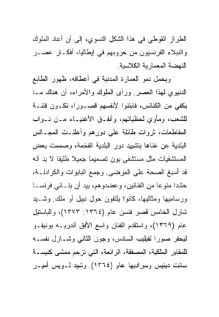 ‫ﺍﻟﻁﺭﺍﺯ ﺍﻟﻘﻭﻁﻲ ﻓﻲ ﻫﺫﺍ ﺍﻟﺸﻜل ﺍﻟﻨﺴﻭﻱ، ﺇﻟﻰ ﺃﻥ ﺃﻋﺎﺩ ﺍﻟﻤﻠﻭﻙ‬
‫ﻭﺍﻟﻨﺒﻼﺀ ﺍﻟﻔﺭﻨﺴﻴﻭﻥ ﻤﻥ ﺤﺭﻭﺒﻬﻡ ﻓﻲ ﺇﻴﻁﺎﻟﻴﺎ، ﺃﻓﻜـﺎﺭ ﻋﺼـﺭ‬
                              ‫ﺍﻟﻨﻬﻀﺔ ﺍﻟﻤﻌﻤﺎﺭﻴﺔ ﺍﻟﻜﻼﺴﻴﺔ.‬
‫ﻭﻴﺤﻤل ﻨﻤﻭ ﺍﻟﻌﻤﺎﺭﺓ ﺍﻟﻤﺩﻨﻴﺔ ﻓﻲ ﺃﻋﻁﺎﻓﻪ، ﻅﻬﻭﺭ ﺍﻟﻁﺎﺒﻊ‬
‫ﺍﻟﺩﻨﻴﻭﻱ ﻟﻬﺫﺍ ﺍﻟﻌﺼﺭ. ﻭﺭﺃﻯ ﺍﻟﻤﻠﻭﻙ ﻭﺍﻷﻤﺭﺍﺀ، ﺃﻥ ﻫﻨﺎﻙ ﻤـﺎ‬
‫ﻴﻜﻔﻲ ﻤﻥ ﺍﻟﻜﻨﺎﺌﺱ، ﻓﺎﺒﺘﻨﻭﺍ ﻷﻨﻔﺴﻬﻡ ﻗﺼـﻭ ‪‬ﺍ، ﺘﻜـﻭﻥ ﻓﺘﻨـﺔ‬
              ‫ﺭ‬
‫ﻟﻠﺸﻌﺏ، ﻭﻤﺄﻭﻱ ﻟﺤﻅﻴﺎﺘﻬﻡ، ﻭﺃﻨﻔـﻕ ﺍﻷﻏﻨﻴـﺎﺀ ﻤـﻥ ﻨـﻭﺍﺏ‬
‫ﺍﻟﻤﻘﺎﻁﻌﺎﺕ، ﺜﺭﻭﺍﺕ ﻁﺎﺌﻠﺔ ﻋﻠﻰ ﺩﻭﺭﻫﻡ ﻭﺃﻋﻠﻨـﺕ ﺍﻟﻤﺠـﺎﻟﺱ‬
‫ﺍﻟﺒﻠﺩﻴﺔ ﻋﻥ ﻏﻨﺎﻫﺎ ﺒﺘﺸﻴﻴﺩ ﺩﻭﺭ ﺍﻟﺒﻠﺩﻴﺔ ﺍﻟﻔﺨﻤﺔ، ﻭﺼﻤﻤﺕ ﺒﻌﺽ‬
‫ﺍﻟﻤﺴﺘﺸﻔﻴﺎﺕ ﻤﺜل ﻤﺴﺘﺸﻔﻰ ﺒﻭﻥ ﺘﺼﻤﻴﻤﺎ ﺠﻤﻴﻼ ﻁﻠﻴﻘﺎ ﻻ ﺒﺩ ﺃﻨﻪ‬
          ‫ﹰ‬
‫ﻗﺩ ﺃﺴﺒﻎ ﺍﻟﺼﺤﺔ ﻋﻠﻰ ﺍﻟﻤﺭﻀﻰ. ﻭﺠﻤﻊ ﺍﻟﺒﺎﺒﻭﺍﺕ ﻭﺍﻟﻜﺭﺍﺩﻟـﺔ،‬
‫ﺤﺸﺩﺍ ﻤﻨﻭﻋﺎ ﻤﻥ ﺍﻟﻔﻨﺎﻨﻴﻥ، ﻭﻋﻀﺩﻭﻫﻡ، ﺒﻴﺩ ﺃﻥ ﺒﻨـﺎﺌﻲ ﻓﺭﻨﺴـﺎ‬
                                            ‫‪‬‬     ‫‪‬‬
‫ﻭﺭﺴﺎﻤﻴﻬﺎ ﻭﻤﺜﺎﻟﻴﻬﺎ، ﻜﺎﻨﻭﺍ ﻴﻠﺘﻔﻭﻥ ﺤﻭل ﻨﺒﻴل ﺃﻭ ﻤﻠﻙ. ﻭﺸـﻴﺩ‬
‫ﺸﺎﺭل ﺍﻟﺨﺎﻤﺱ ﻗﺼﺭ ﻓﻨﺴﻥ ﻋﺎﻡ )٤٦٣١: ٣٧٣١(، ﻭﺍﻟﺒﺎﺴﺘﻴل‬
‫ﻋﺎﻡ )٩٦٣١(، ﻭﺍﺴﺘﻘﺩﻡ ﺍﻟﻔﻨﺎﻥ ﻭﺍﺴﻊ ﺍﻷﻓﻕ ﺃﻨﺩﺭﻴـﻪ ﺒﻭﻨﻴﻔـﻭ‬
‫ﻟﻴﺤﻔﺭ ﺼﻭﺭﺍ ﻟﻔﻴﻠﻴﺏ ﺍﻟﺴﺎﺩﺱ، ﻭﺠﻭﻥ ﺍﻟﺜﺎﻨﻲ ﻭﺸـﺎﺭل ﻨﻔﺴـﻪ‬
                                         ‫‪‬‬
‫ﻟﻠﻤﻘﺎﺒﺭ ﺍﻟﻤﻠﻜﻴﺔ، ﺍﻟﻤﺼﻔﻘﺔ، ﺍﻟﺭﺍﺌﻌﺔ، ﺍﻟﺘﻲ ﺘﺯﺤﻡ ﻤﻤﺸﻰ ﻜﻨﻴﺴـﺔ‬
‫ﺴﺎﻨﺕ ﺩﻴﻨﻴﺱ ﻭﺴﺭﺍﺩﺒﻬﺎ ﻋﺎﻡ )٤٦٣١(. ﻭﺸﻴﺩ ﻟـﻭﻴﺱ ﺃﻤﻴـﺭ‬
 