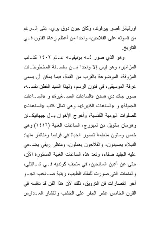 ‫ﺍﻭﺭﻟﻴﺎﻨﺯ ﻗﺼﺭ ﺒﻴﺭﻓﻭﻨﺩ، ﻭﻜﺎﻥ ﺠﻭﻥ ﺩﻭﻕ ﺒﺭﻱ، ﻋﻠﻰ ﺍﻟـﺭﻏﻡ‬
‫ﻤﻥ ﻗﺴﻭﺘﻪ ﻋﻠﻰ ﺍﻟﻔﻼﺤﻴﻥ، ﻭﺍﺤﺩﺍ ﻤﻥ ﺃﻋﻅﻡ ﺭﻋﺎﺓ ﺍﻟﻔﻨﻭﻥ ﻓـﻲ‬
                         ‫‪‬‬
                                               ‫ﺍﻟﺘﺎﺭﻴﺦ.‬
‫ﻭﻫﻭ ﺍﻟﺫﻱ ﺼﻭﺭ ﻟـﻪ ﺒﻭﻨﻴﻔﻴـﻪ ﻋـﺎﻡ ٢٠٤١ ﻜﺘـﺎﺏ‬
‫ﺍﻟﻤﺯﺍﻤﻴﺭ، ﻭﻫﻭ ﻟﻴﺱ ﺇﻻ ﻭﺍﺤﺩﺍ ﻤـﻥ ﺴﻠﺴـﻠﺔ ﺍﻟﻤﺨﻁﻭﻁـﺎﺕ‬
                       ‫‪‬‬
‫ﺍﻟﻤﺯﻭﻗﺔ، ﺍﻟﻤﻭﻀﻭﻋﺔ ﺒﺎﻟﻘﺭﺏ ﻤﻥ ﺍﻟﻘﻤﺔ، ﻓﻴﻤﺎ ﻴﻤﻜﻥ ﺃﻥ ﻴﺴﻤﻰ‬
‫ﻏﺭﻓﺔ ﺍﻟﻤﻭﺴﻴﻘﻰ، ﻓﻲ ﻓﻨﻭﻥ ﺍﻟﺭﺴﻡ، ﻭﻟﻬﺫﺍ ﺍﻟﺴﻴﺩ ﺍﻟﻔﻁﻥ ﻨﻔﺴـﻪ،‬
‫ﺼﻭﺭ ﺠﺎﻙ ﺩﻱ ﻫﺴﺩﻥ »ﺍﻟﺴﺎﻋﺎﺕ ﺍﻟﺼـﻐﻴﺭﺓ« ﻭ »ﺍﻟﺴـﺎﻋﺎﺕ‬
‫ﺍﻟﺠﻤﻴﻠﺔ« ﻭ »ﺍﻟﺴﺎﻋﺎﺕ ﺍﻟﻜﺒﻴﺭﺓ«، ﻭﻫﻲ ﺘﻤﺜل ﻜﺘﺏ »ﺍﻟﺴﺎﻋﺎﺕ«‬
‫ﻟﻠﺼﻠﻭﺍﺕ ﺍﻟﻴﻭﻤﻴﺔ ﺍﻟﻜﻨﺴﻴﺔ، ﻭﺃﺨﺭﺝ ﺍﻹﺨﻭﺍﻥ ﺒـل ﺠﻴﻬﺎﻨﻴﻜـﺎﻥ‬
‫ﻭﻫﺭﻤﺎﻥ ﻤﺎﻟﻭﻴل ﻤﻥ ﻟﻤﺒﻭﺭﺝ، ﺍﻟﺴﺎﻋﺎﺕ ﺍﻟﻐﻨﻴﺔ )٦١٤١( ﻭﻫﻲ‬
‫ﺨﻤﺱ ﻭﺴﺘﻭﻥ ﻤﻨﻤﻨﻤﺔ ﺘﺼﻭﺭ ﺍﻟﺤﻴﺎﺓ ﻓﻲ ﻓﺭﻨﺴﺎ ﻭﻤﻨﺎﻅﺭ ﻤﻨﻬﺎ:‬
‫ﺍﻟﻨﺒﻼﺀ ﻴﺼﻴﺩﻭﻥ، ﻭﺍﻟﻔﻼﺤﻭﻥ ﻴﻌﻤﻠﻭﻥ، ﻭﻤﻨﻅﺭ ﺭﻴﻔﻲ ﻴﻀـﻔﻲ‬
‫ﻋﻠﻴﻪ ﺍﻟﺠﻠﻴﺩ ﺼﻔﺎﺀ، ﻭﺘﻌﺩ ﻫﺫﻩ ﺍﻟﺴﺎﻋﺎﺕ ﺍﻟﻐﻨﻴﺔ ﺍﻟﻤﺴﺘﻭﺭﺓ ﺍﻵﻥ،‬
‫ﺤﺘﻰ ﻋﻥ ﺃﻋﻴﻥ ﺍﻟﺴﺎﺌﺤﻴﻥ، ﻓﻲ ﻤﺘﺤﻑ ﻜﻭﻨﺩﻴﻪ ﻓـﻲ ﺸـﺎﻨﺘﻠﻲ،‬
‫ﻭﺍﻟﻤﻨﻤﺎﺕ ﺍﻟﺘﻲ ﺼﻭﺭﺕ ﻟﻠﻤﻠﻙ ﺍﻟﻁﻴﺏ، ﺭﻴﻨﻴﺔ ﺼـﺎﺤﺏ ﺍﻨﺠـﻭ‬
‫ﺁﺨﺭ ﺍﻨﺘﺼﺎﺭﺍﺕ ﻓﻥ ﺍﻟﺘﺯﻭﻴﻕ، ﺫﻟﻙ ﻷﻥ ﻫﺫﺍ ﺍﻟﻔﻥ ﻗﺩ ﻨﺎﻓﺴﻪ ﻓﻲ‬
‫ﺍﻟﻘﺭﻥ ﺍﻟﺨﺎﻤﺱ ﻋﺸﺭ ﺍﻟﺤﻔﺭ ﻋﻠﻰ ﺍﻟﺨﺸﺏ ﻭﺍﻨﺘﺸﺎﺭ ﺍﻟﻤـﺩﺍﺭﺱ‬
 