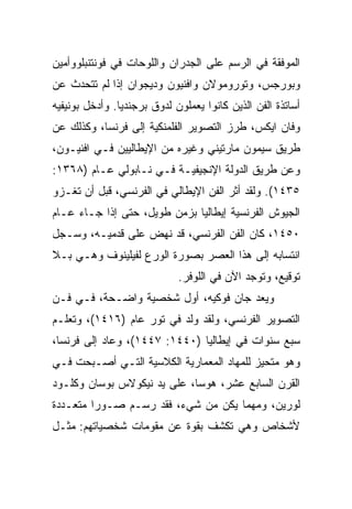 ‫ﺍﻟﻤﻭﻓﻘﺔ ﻓﻲ ﺍﻟﺭﺴﻡ ﻋﻠﻰ ﺍﻟﺠﺩﺭﺍﻥ ﻭﺍﻟﻠﻭﺤﺎﺕ ﻓﻲ ﻓﻭﻨﺘﻨﺒﻠﻭﻭﺃﻤﻴﻥ‬
‫ﻭﺒﻭﺭﺠﺱ، ﻭﺘﻭﺭﻭﻤﻭﻻﻥ ﻭﺍﻓﻨﻴﻭﻥ ﻭﺩﻴﺠﻭﺍﻥ ﺇﺫﺍ ﻟﻡ ﺘﺘﺤﺩﺙ ﻋﻥ‬
‫ﺃﺴﺎﺘﺫﺓ ﺍﻟﻔﻥ ﺍﻟﺫﻴﻥ ﻜﺎﻨﻭﺍ ﻴﻌﻤﻠﻭﻥ ﻟﺩﻭﻕ ﺒﺭﺠﻨﺩﻴﺎ. ﻭﺃﺩﺨل ﺒﻭﻨﻴﻔﻴﻪ‬
‫ﻭﻓﺎﻥ ﺍﻴﻜﺱ، ﻁﺭﺯ ﺍﻟﺘﺼﻭﻴﺭ ﺍﻟﻔﻠﻤﻨﻜﻴﺔ ﺇﻟﻰ ﻓﺭﻨﺴﺎ، ﻭﻜﺫﻟﻙ ﻋﻥ‬
‫ﻁﺭﻴﻕ ﺴﻴﻤﻭﻥ ﻤﺎﺭﺘﻴﻨﻲ ﻭﻏﻴﺭﻩ ﻤﻥ ﺍﻹﻴﻁﺎﻟﻴﻴﻥ ﻓـﻲ ﺍﻓﻨﻴـﻭﻥ،‬
‫ﻭﻋﻥ ﻁﺭﻴﻕ ﺍﻟﺩﻭﻟﺔ ﺍﻹﻨﺠﻴﻔﻴـﺔ ﻓـﻲ ﻨـﺎﺒﻭﻟﻲ ﻋـﺎﻡ )٨٦٣١:‬
‫٥٣٤١(. ﻭﻟﻘﺩ ﺃﺜﺭ ﺍﻟﻔﻥ ﺍﻹﻴﻁﺎﻟﻲ ﻓﻲ ﺍﻟﻔﺭﻨﺴﻲ، ﻗﺒل ﺃﻥ ﺘﻐـﺯﻭ‬
‫ﺍﻟﺠﻴﻭﺵ ﺍﻟﻔﺭﻨﺴﻴﺔ ﺇﻴﻁﺎﻟﻴﺎ ﺒﺯﻤﻥ ﻁﻭﻴل، ﺤﺘﻰ ﺇﺫﺍ ﺠـﺎﺀ ﻋـﺎﻡ‬
‫٠٥٤١، ﻜﺎﻥ ﺍﻟﻔﻥ ﺍﻟﻔﺭﻨﺴﻲ، ﻗﺩ ﻨﻬﺽ ﻋﻠﻰ ﻗﺩﻤﻴـﻪ، ﻭﺴـﺠل‬
‫ﺍﻨﺘﺴﺎﺒﻪ ﺇﻟﻰ ﻫﺫﺍ ﺍﻟﻌﺼﺭ ﺒﺼﻭﺭﺓ ﺍﻟﻭﺭﻉ ﻟﻔﻴﻠﻴﻨﻭﻑ ﻭﻫـﻲ ﺒـﻼ‬
                             ‫ﺘﻭﻗﻴﻊ، ﻭﺘﻭﺠﺩ ﺍﻵﻥ ﻓﻲ ﺍﻟﻠﻭﻓﺭ.‬
‫ﻭﻴﻌﺩ ﺠﺎﻥ ﻓﻭﻜﻴﻪ، ﺃﻭل ﺸﺨﺼﻴﺔ ﻭﺍﻀـﺤﺔ، ﻓـﻲ ﻓـﻥ‬
‫ﺍﻟﺘﺼﻭﻴﺭ ﺍﻟﻔﺭﻨﺴﻲ، ﻭﻟﻘﺩ ﻭﻟﺩ ﻓﻲ ﺘﻭﺭ ﻋﺎﻡ )٦١٤١(، ﻭﺘﻌﻠـﻡ‬
‫ﺴﺒﻊ ﺴﻨﻭﺍﺕ ﻓﻲ ﺇﻴﻁﺎﻟﻴﺎ )٠٤٤١: ٧٤٤١(، ﻭﻋﺎﺩ ﺇﻟﻰ ﻓﺭﻨﺴﺎ،‬
‫ﻭﻫﻭ ﻤﺘﺤﻴﺯ ﻟﻠﻤﻬﺎﺩ ﺍﻟﻤﻌﻤﺎﺭﻴﺔ ﺍﻟﻜﻼﺴﻴﺔ ﺍﻟﺘـﻲ ﺃﺼـﺒﺤﺕ ﻓـﻲ‬
‫ﺍﻟﻘﺭﻥ ﺍﻟﺴﺎﺒﻊ ﻋﺸﺭ، ﻫﻭﺴﺎ، ﻋﻠﻰ ﻴﺩ ﻨﻴﻜﻭﻻﺱ ﺒﻭﺴﺎﻥ ﻭﻜﻠـﻭﺩ‬
‫ﻟﻭﺭﻴﻥ، ﻭﻤﻬﻤﺎ ﻴﻜﻥ ﻤﻥ ﺸﻲﺀ، ﻓﻘﺩ ﺭﺴـﻡ ﺼـﻭﺭﺍ ﻤﺘﻌـﺩﺩﺓ‬
         ‫‪‬‬
‫ﻷﺸﺨﺎﺹ ﻭﻫﻲ ﺘﻜﺸﻑ ﺒﻘﻭﺓ ﻋﻥ ﻤﻘﻭﻤﺎﺕ ﺸﺨﺼﻴﺎﺘﻬﻡ: ﻤﺜـل‬
 