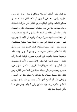 ‫ﺠﻭﻓﻴﻨﺎل ﻜﺒﻴﺭ ﺃﺴﺎﻗﻔﺔ ﺃﻭﺭﺴﺎﻥ ﻭﺤﺎﻜﻡ ﻓﺭﻨﺴﺎ – ﻭﻫﻭ ﻋﺒـﻭﺱ‬
‫ﺤﺎﺯﻡ، ﻭﻟﻴﺱ ﻤﻤﻌﻨﺎ ﻓﻲ ﺍﻟﺘﻘﻭﻱ ﺇﻟﻰ ﺍﻟﺤﺩ ﺍﻟﺫﻱ ﺠﻌﻠـﻪ ﻏﻴـﺭ‬
                                    ‫ﹰ‬
‫ﺼﺎﻟﺢ ﻟﻠﺤﻜﻡ، ﻭﺃﺘﻴﻥ ﺸﻴﻔﺎﻟﻴﻴﻪ ﻭﻫﻭ ﺍﻟﻘﺎﺌﻡ ﻋﻠﻰ ﺨﺯﺍﻨﺔ ﺍﻟﻤﻤﻠﻜﺔ،‬
‫ﺭﺠل ﻤﻬﻤﻭﻡ، ﻤﻨﺯﻋﺞ ﻤﻥ ﺍﺴﺘﺤﺎﻟﺔ ﺍﻟﺤﺼـﻭل ﻋﻠـﻰ ﺍﻟﻤـﺎل‬
‫ﺒﺎﻟﺴﺭﻋﺔ، ﺍﻟﺘﻲ ﺘﻨﻔﻘﻪ ﺒﻬﺎ ﺍﻟﺤﻜﻭﻤﺔ، ﻭﺸﺎﺭل ﺍﻟﺴﺎﺒﻊ ﻨﻔﺴﻪ، ﺒﻌـﺩ‬
‫ﺃﻥ ﺠﻌﻠﺕ ﻤﻨﻪ ﺃﻨﻴﻴﻪ ﺴﻭﺭل ﺭﺠﻼ، ﻭﺃﻨﻴﻴﻪ ﻓﻲ ﺍﻟﻠﺤﻡ ﺍﻟـﻭﺭﺩﻱ،‬
‫ﺘﺤﻭل ﻋﻠﻰ ﻴﺩ ﻓﻭﻜﻴﻪ ﺇﻟﻰ ﻋﺫﺭﺍﺀ ﻫﺎﺩﺌﺔ ﺴﻨﻴﺔ ﺒﻌﻴﻨﻴﻥ ﺨﻔﻴﻔﺘـﻴﻥ‬
‫ﻭﺼﺩ ﺒﺎﺭﺯ ﻭﺯﻭﻕ ﺠﺎﻥ ﻟﺸﻔﺎﻟﻴﻴﻪ، ﻜﺘﺎﺏ ﺍﻟﺼﻠﻭﺍﺕ، ﻭﺒﺩﺩ ﻤﻠـل‬
‫ﺇﻗﺎﻤﺔ ﺍﻟﺸﻌﺎﺌﺭ ﺒﻤﻨﺎﻅﺭ ﻨﻀﺭﺓ، ﻤـﻥ ﻭﺍﺩﻱ ﺍﻟﻠـﻭﺍﺭ، ﻭﺘﺤـﺘﻔﻅ‬
‫ﺭﺼﻴﻌﺔ ﻤﻁﻠﻴﺔ ﺒﺎﻟﻤﻴﻨﺎﺀ ﻓﻲ ﺍﻟﻠﻭﻓﺭ، ﺒﺼﻭﺭﺓ ﻓﻭﻜﻴﻪ ﻜﻤـﺎ ﺭﺃﻯ‬
‫ﻨﻔﺴﻪ – ﺼﻭﺭﺓ ﻟﻴﺱ ﻟﻬﺎ ﻤﺜل ﺭﻓﺎﺌﻴل ﺴﻴﻤﺎﺀ ﺍﻷﻤﺎﺭﺓ، ﻴﺼـﻌﺩ‬
‫ﺇﻟﻰ ﺃﻋﻠﻰ، ﻭﺇﻨﻤﺎ ﺼﺎﻨﻊ ﺒﺎﻟﻔﺭﺸﺎﺓ، ﻓﻲ ﺭﺩﺍﺀ ﺍﻟﻌﻤل، ﺤﺎﺯﻡ ﺤﻲ،‬
‫ﻤﻬﻤﻭﻡ ﻭﻤﺼﻤﻡ، ﻭﻋﻠﻰ ﺠﺒﻴﻨﻪ ﺴﻤﺔ ﻗﺭﻥ ﻜﺎﻤل ﻤﻥ ﺍﻟﻔﻘﺭ، ﻭﻤﻊ‬
‫ﺫﻟﻙ، ﻓﻘﺩ ﻤﻀﺕ ﺤﻴﺎﺘﻪ، ﺒﻼ ﻤﻠﻤﺎﺕ ﻤﻥ ﺤﻜﻡ ﻤﻠﻙ ﺇﻟﻰ ﺁﺨـﺭ،‬
‫ﻭﺍﺭﺘﻘﻰ، ﺇﻟﻰ ﺃﻥ ﺃﺼﺒﺢ ﺁﺨﺭ ﺍﻷﻤﺭ »ﻤﺼﻭﺭ ﺍﻟﻤﻠـﻙ« ﻟـﻭﻴﺱ‬
‫ﺍﻟﺤﺎﺩﻱ ﻋﺸﺭ، ﻭﺒﻌﺩ ﺠﻬﺩ ﺍﻟﺴﻨﻴﻥ ﻴﺄﺘﻲ ﺍﻟﻨﺠﺎﺡ، ﻭﺴﺭﻋﺎﻥ ﻤـﺎ‬
                                    ‫ﻴﺄﺘﻲ ﺍﻟﻤﻭﺕ ﺒﻌﺩ ﺫﻟﻙ.‬
 