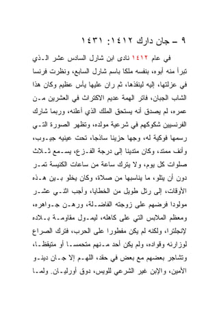 ‫٩ – ﺠﺎﻥ ﺩﺍﺭﻙ ٢١٤١: ١٣٤١‬
‫ﻓﻲ ﻋﺎﻡ ٢١٤١ ﻨﺎﺩﻯ ﺍﺒﻥ ﺸﺎﺭل ﺍﻟﺴﺎﺩﺱ ﻋﺸﺭ ﺍﻟـﺫﻱ‬
‫ﺘﺒﺭﺃ ﻤﻨﻪ ﺃﺒﻭﻩ، ﺒﻨﻔﺴﻪ ﻤﻠﻜﺎ ﺒﺎﺴﻡ ﺸﺎﺭل ﺍﻟﺴﺎﺒﻊ، ﻭﻨﻅﺭﺕ ﻓﺭﻨﺴﺎ‬
                               ‫ﹰ‬
‫ﻓﻲ ﻋﺯﻟﺘﻬﺎ، ﺇﻟﻴﻪ ﻟﻴﻨﻘﺫﻫﺎ، ﺜﻡ ﺭﺍﻥ ﻋﻠﻴﻬﺎ ﻴﺄﺱ ﻋﻅﻴﻡ ﻭﻜﺎﻥ ﻫﺫﺍ‬
‫ﺍﻟﺸﺎﺏ ﺍﻟﺠﺒﺎﻥ، ﻓﺎﺘﺭ ﺍﻟﻬﻤﺔ ﻋﺩﻴﻡ ﺍﻻﻜﺘﺭﺍﺙ ﻓﻲ ﺍﻟﻌﺸﺭﻴﻥ ﻤـﻥ‬
‫ﻋﻤﺭﻩ، ﻟﻡ ﻴﺼﺩﻕ ﺃﻨﻪ ﻴﺴﺘﺤﻕ ﺍﻟﻤﻠﻙ ﺍﻟﺫﻱ ﺃﻋﻠﻨﻪ، ﻭﺭﺒﻤﺎ ﺸﺎﺭﻙ‬
‫ﺍﻟﻔﺭﻨﺴﻴﻴﻥ ﺸﻜﻭﻜﻬﻡ ﻓﻲ ﺸﺭﻋﻴﺔ ﻤﻭﻟﺩﻩ، ﻭﺘﻅﻬﺭ ﺍﻟﺼﻭﺭﺓ ﺍﻟﺘـﻲ‬
‫ﺭﺴﻤﻬﺎ ﻓﻭﻜﻴﺔ ﻟﻪ، ﻭﺠﻬﺎ ﺤﺯﻴﻨﺎ ﺴﺎﺫ ‪‬ﺎ، ﺘﺤﺕ ﻋﻴﻨﻴﻪ ﺠﻴـﻭﺏ،‬
                   ‫ﺠ‬      ‫ﹰ‬     ‫‪‬‬
‫ﻭﺃﻨﻑ ﻤﻤﺘﺩ، ﻭﻜﺎﻥ ﻤﺘﺩﻴﻨﺎ ﺇﻟﻰ ﺩﺭﺠﺔ ﺍﻟﻔـﺯﻉ، ﻴﺴـﻤﻊ ﺜـﻼﺙ‬
                             ‫ﹰ‬
‫ﺼﻠﻭﺍﺕ ﻜل ﻴﻭﻡ، ﻭﻻ ﻴﺘﺭﻙ ﺴﺎﻋﺔ ﻤﻥ ﺴﺎﻋﺎﺕ ﺍﻟﻜﻨﻴﺴﺔ ﺘﻤـﺭ‬
‫ﺩﻭﻥ ﺃﻥ ﻴﺘﻠﻭ، ﻤﺎ ﻴﻨﺎﺴﺒﻬﺎ ﻤﻥ ﺼﻼﺓ، ﻭﻜﺎﻥ ﻴﺨﻠﻭ ﺒـﻴﻥ ﻫـﺫﻩ‬
‫ﺍﻷﻭﻗﺎﺕ، ﺇﻟﻰ ﺭﺘل ﻁﻭﻴل ﻤﻥ ﺍﻟﺨﻁﺎﻴﺎ، ﻭﺃﺠﺏ ﺍﺜﻨـﻲ ﻋﺸـﺭ‬
‫ﻤﻭﻟﻭﺩﺍ ﻓﺭﻀﻬﻡ ﻋﻠﻰ ﺯﻭﺠﺘﻪ ﺍﻟﻔﺎﻀـﻠﺔ، ﻭﺭﻫـﻥ ﺠـﻭﺍﻫﺭﻩ،‬
                                          ‫‪‬‬
‫ﻭﻤﻌﻅﻡ ﺍﻟﻤﻼﺒﺱ ﺍﻟﺘﻲ ﻋﻠﻰ ﻜﺎﻫﻠﻪ، ﻟﻴﻤـﻭل ﻤﻘﺎﻭﻤـﺔ ﺒـﻼﺩﻩ‬
‫ﻹﻨﺠﻠﺘﺭﺍ، ﻭﻟﻜﻨﻪ ﻟﻡ ﻴﻜﻥ ﻤﻔﻁﻭﺭﺍ ﻋﻠﻰ ﺍﻟﺤﺭﺏ، ﻓﺘﺭﻙ ﺍﻟﺼﺭﺍﻉ‬
                        ‫‪‬‬
‫ﻟﻭﺯﺍﺭﺌﻪ ﻭﻗﻭﺍﺩﻩ، ﻭﻟﻡ ﻴﻜﻥ ﺃﺤﺩ ﻤـﻨﻬﻡ ﻤﺘﺤﻤ ‪‬ـﺎ ﺃﻭ ﻤﺘﻴﻘ ﹰـﺎ،‬
   ‫ﻅ‬           ‫ﺴ‬
‫ﻭﺘﺸﺎﺠﺭ ﺒﻌﻀﻬﻡ ﻤﻊ ﺒﻌﺽ ﻓﻲ ﺤﻘﺩ، ﺍﻟﻠﻬـﻡ ﺇﻻ ﺠـﺎﻥ ﺩﻴﻨـﻭ‬
‫ﺍﻷﻤﻴﻥ، ﻭﺍﻹﺒﻥ ﻏﻴﺭ ﺍﻟﺸﺭﻋﻲ ﻟﻠﻭﻴﺱ، ﺩﻭﻕ ﺃﻭﺭﻟﻴـﺎﻥ. ﻭﻟﻤـﺎ‬
 