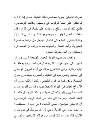 ‫ﺘﺤﺭﻙ ﺍﻹﻨﺠﻠﻴﺯ ﺠﻨﻭﺒﺎ ﻟﻤﺤﺎﺼﺭﺓ ﺘﻠﻙ ﺍﻟﻤﺩﻴﻨﺔ ﻋـﺎﻡ )٨٢٤١(،‬
                                  ‫‪‬‬
‫ﻟﻡ ﻴﺘﻔﻘﻭﺍ ﻋﻠﻰ ﺨﻁﺔ ﻟﻠﻭﻗﻭﻑ ﻓﻲ ﻭﺠﻬﻬﻡ، ﻭﻜﺎﻨﺕ ﺍﻟﻔﻭﻀـﻰ،‬
‫ﻁﺎﺒﻊ ﺫﻟﻙ ﺍﻟﺯﻤﺎﻥ، ﻭﺘﻘﻊ ﺃﻭﺭﻟﻴﺎﻥ، ﻋﻠﻰ ﺤﻨﻴﺔ، ﻓﻲ ﺍﻟﻠﻭﺍﺭ، ﻓﺈﻥ‬
‫ﺴﻘﻁﺕ، ﺍﻨﻀﻡ ﺍﻟﺠﻨﻭﺏ ﺒﺄﺴﺭﻩ، ﻭﻫﻭ ﺍﻟﻤﺘـﺭﺩﺩ ﻓـﻲ ﺍﻟـﻭﻻﺀ‬
‫ﻭﻗﺘﺫﺍﻙ ﻟﺸﺎﺭل ﺍﻟﺴﺎﺒﻊ ﺇﻟﻰ ﺍﻟﺸﻤﺎل، ﻟﻴﺠﻌل ﻤﻥ ﻓﺭﻨﺴﺎ ﻤﺴﺘﻌﻤﺭﺓ‬
‫ﺇﻨﺠﻠﻴﺯﻴﺔ، ﻭﺃﺨﺫ ﺍﻟﺸﻤﺎل ﻭﺍﻟﺠﻨﻭﺏ ﻤ ‪‬ـﺎ ﻴﺭﺍﻗﺒـﺎﻥ ﺍﻟﺤﺼـﺎﺭ،‬
                    ‫ﻌ‬
                        ‫ﻭﻴﺼﻠﻴﺎﻥ ﻤﻥ ﺃﺠل ﺤﺩﻭﺙ ﻤﻌﺠﺯﺓ.‬
‫ﻭﺃﺨﺫﺕ ﺩﻤﺭﻴﻤﻲ، ﺍﻟﻘﺭﻴﺔ ﺍﻟﺒﻌﻴﺩﺓ، ﺍﻟﻬﺎﺠﻌﺔ ﺇﻟـﻰ ﺠـﻭﺍﺭ‬
‫ﺍﻟﻤﻭﺯ ﻋﻠﻰ ﺤﺩﻭﺩ ﻓﺭﻨﺴﺎ ﺍﻟﺸﺭﻗﻴﺔ، ﺘﺭﺍﻗﺏ ﺍﻟﺼـﺭﺍﻉ ﺒﻌﺎﻁﻔـﺔ‬
‫ﺩﻴﻨﻴﺔ ﻭﻁﻨﻴﺔ، ﻭﻜﺎﻥ ﺍﻟﻔﻼﺤﻭﻥ ﻫﻨﺎﻙ ﻤﻥ ﺃﺒﻨﺎﺀ ﺍﻟﻘﺭﻭﻥ ﺍﻟﻭﺴﻁﻰ‬
‫ﻓﻲ ﺇﻴﻤﺎﻨﻬﻡ ﻭﺸﻌﻭﺭﻫﻡ، ﻓﻲ ﺍﻟﻌﻘﻴﺩﺓ ﻭﺍﻟﺸﻌﻭﺭ، ﻴﻌﻴﺸـﻭﻥ ﻤـﻥ‬
‫ﺍﻟﻁﺒﻴﻌﺔ، ﻭﻟﻜﻥ ﻓﻴﻤﺎ ﻫﻭ ﻓﻭﻕ ﺍﻟﻁﺒﻴﻌﻲ، ﻭﻜﺎﻨﻭﺍ ﻭﺍﺜﻘﻴﻥ ﻤـﻥ ﺃﻥ‬
‫ﺍﻷﺭﻭﺍﺡ ﺘﻌﻴﺵ ﻓﻲ ﺍﻟﻬﻭﺍﺀ ﺍﻟﻤﺤﻴﻁ ﺒﻬﻡ، ﻭﺃﻗﺴـﻡ ﻜﺜﻴـﺭ ﻤـﻥ‬
‫ﺍﻟﻨﺴﺎﺀ، ﺃﻨﻬﻥ ﺭﺃﻴﻨﻬﺎ ﻭﺘﺤﺩﺜﻥ ﻤﻌﻬﺎ – ﻭﺍﻋﺘﻘﺩ ﺍﻟﺭﺠـﺎل ﻤﺜﻠﻤـﺎ‬
‫ﺍﻋﺘﻘﺩ ﺍﻟﻨﺴﺎﺀ، ﻭﻫﻭ ﻤﺎ ﻜﺎﻥ ﺴﺎﺌﺩﺍ ﻓﻲ ﺃﻨﺤﺎﺀ ﺍﻟﺭﻴﻑ ﺍﻟﻔﺭﻨﺴـﻲ،‬
                          ‫‪‬‬
‫ﺃﻥ ﺍﻹﻨﺠﻠﻴﺯ ﺸﻴﺎﻁﻴﻥ، ﺘﺨﻔﻲ ﺃﺫﻨﺎﺒﻬﺎ، ﻓـﻲ ﺇﺫﻴـﺎل ﻤﻌﺎﻁﻔﻬـﺎ‬
‫ﻭﺭﺍﺠﺕ ﻨﺒﻭﺀﺓ ﻓﻲ ﺍﻟﻘﺭﻴﺔ، ﻭﻫﻲ ﺃﻥ ﺍﷲ ﺴﻴﺭﺴل ﻓﻲ ﻴﻭﻡ ﻤـﻥ‬
‫ﺍﻷﻴﺎﻡ، ﻓﺘﺎﺓ ﻋﺫﺭﺍﺀ، ﺘﻨﻘﺫ ﻓﺭﻨﺴﺎ ﻤﻥ ﻫﺅﻻﺀ ﺍﻟﺸﻴﺎﻁﻴﻥ، ﻭﺘﻀـﻊ‬
 