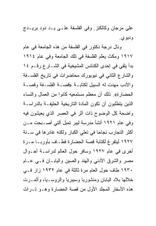 ‫ﻋﻠﻰ ﻤﺭﺠﺎﻥ ﻭﻜﺎﻟﻜﻨﺯ. ﻭﻓﻲ ﺍﻟﻔﻠﺴﻔﺔ ﻋﻠـﻰ ﻴـﺩ ﺩﻭﺩ ﺒﺭﻴـﺩﺝ‬
                                                 ‫ﻭﺩﻴﻭﻱ.‬
‫ﻭﻨﺎل ﺩﺭﺠﺔ ﺩﻜﺘﻭﺭ ﻓﻲ ﺍﻟﻔﻠﺴﻔﺔ ﻤﻥ ﻫﺫﻩ ﺍﻟﺠﺎﻤﻌﺔ ﻓﻲ ﻋﺎﻡ‬
‫٧١٩١ ﻭﻤﻜﺙ ﻴﻌﻠﻡ ﺍﻟﻔﻠﺴﻔﺔ ﻓﻲ ﺘﻠﻙ ﺍﻟﺠﺎﻤﻌﺔ ﻭﻓﻲ ﻋﺎﻡ ٤١٩١‬
‫ﺒﺩﺃ ﻴﻠﻘﻲ ﻓﻲ ﺇﺤﺩﻯ ﺍﻟﻜﻨﺎﺌﺱ ﺍﻟﻤﺸﻴﺨﻴﺔ ﻓﻲ ﺍﻟﺸـﺎﺭﻉ ﺭﻗـﻡ ٤١‬
‫ﻭﺍﻟﺸﺎﺭﻉ ﺍﻟﺜﺎﻨﻲ ﻓﻲ ﻨﻴﻭﻴﻭﺭﻙ ﻤﺤﺎﻀﺭﺍﺕ ﻓﻲ ﺘﺎﺭﻴﺦ ﺍﻟﻔﻠﺴـﻔﺔ‬
‫ﻭﺍﻷﺩﺏ ﻤﻬﺩﺕ ﻟﻪ ﺍﻟﺴﺒﻴل ﻟﻜﺘﺎﺒـﺔ »ﻗﺼـﺔ ﺍﻟﻔﻠﺴـﻔﺔ ﻭﻗﺼـﺔ‬
‫ﺍﻟﺤﻀﺎﺭﺓ«. ﺫﻟﻙ ﺃﻥ ﻤﻌﻅﻡ ﻤﺴﺘﻤﻌﻴﻪ ﻜﺎﻨﻭﺍ ﻤﻥ ﺍﻟﻌﻤﺎل ﻭﺍﻟﻨﺴﺎﺀ‬
‫ﺍﻟﺫﻴﻥ ﻴﺘﻁﻠﺒﻭﻥ ﺃﻥ ﺘﻜﻭﻥ ﺍﻟﻤﺎﺩﺓ ﺍﻟﺘﺎﺭﻴﺨﻴﺔ ﺍﻟﺤﻠﻴﻔـﺔ ﺒﺎﻟﺩﺭﺍﺴـﺔ‬
‫ﻭﺍﻀﺤﺔ ﻜل ﺍﻟﻭﻀﻭﺡ ﺫﺍﺕ ﺃﺜﺭ ﻓﻲ ﺍﻟﻌﺼﺭ ﺍﻟﺫﻱ ﻴﻌﻴﺸﻭﻥ ﻓﻴﻪ‬
‫ﻭﻓﻲ ﻋﺎﻡ ١٢٩١ ﺃﻨﺸﺄ ﻤﺩﺭﺴﺔ ﻟﻴﺒﺭ ﺘﻤﺒل ﺃﻟﺘﻲ ﺃﺼـﺒﺤﺕ ﻤـﻥ‬
‫ﺃﻜﺜﺭ ﺍﻟﺘﺠﺎﺭﺏ ﻨﺠﺎﺤﺎ ﻓﻲ ﺘﻌﻠﻲ ﺍﻟﻜﺒﺎﺭ ﻭﻟﻜﻨﻪ ﻏﺎﺩﺭﻫﺎ ﻓﻲ ﺴـﻨﺔ‬
                                     ‫‪‬‬
‫٧٢٩١ ﻟﻴﺘﻔﺭﻍ ﻟﻜﺘﺎﺒﺔ ﻗﺼﺔ ﺍﻟﺤﻀﺎﺭﺓ ﻓﻁـﺎﻑ ﺒﺄﻭﺭﺒـﺎ ﻤـﺭﺓ‬
‫ﺃﺨﺭﻯ ﻓﻲ ﻋﺎﻡ ٧٢٩١ ﻭﺴﺎﻓﺭ ﺤﻭل ﺍﻟﻌﺎﻟﻡ ﻟﺩﺭﺍﺴـﺔ ﺃﺤـﻭﺍل‬
‫ﻤﺼﺭ ﻭﺍﻟﺸﺭﻕ ﺍﻷﺩﻨﻲ ﻭﺍﻟﻬﻨﺩ ﻭﺍﻟﺼﻴﻥ ﻭﺍﻟﻴﺎﺒـﺎﻥ ﻓـﻲ ﻋـﺎﻡ‬
‫٠٣٩١ ﻁﺎﻑ ﺤﻭل ﺍﻟﻌﺎﻡ ﻤﺭﺓ ﺜﺎﻟﺜﺔ ﻓﻲ ﻋﺎﻡ ٢٣٩١ ﺯﺍﺭ ﻓـﻲ‬
‫ﺨﻼﻟﻬﺎ ﺒﻼﺩ ﺍﻟﻴﺎﺒﺎﻥ ﻭﻤﻨﺸﻭﺭﻴﺎ ﻭﺴﻴﺒﺭﻴﺎ ﻭﺍﻟﺭﻭﺴـﻴﺎ، ﻭﺃﺜﻤـﺭﺕ‬
‫ﻫﺫﻩ ﺍﻷﺴﻔﺎﺭ ﺍﻟﻤﺠﻠﺩ ﺍﻷﻭل ﻤﻥ ﻗﺼﺔ ﺍﻟﺤﻀﺎﺭﺓ ﻭﻫـﻭ ﺘـﺭﺍﺙ‬
 