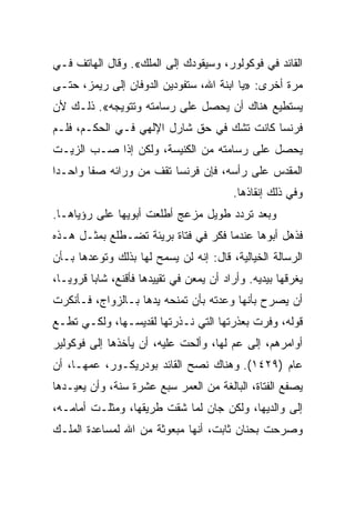 ‫ﺍﻟﻘﺎﺌﺩ ﻓﻲ ﻓﻭﻜﻭﻟﻭﺭ، ﻭﺴﻴﻘﻭﺩﻙ ﺇﻟﻰ ﺍﻟﻤﻠﻙ«. ﻭﻗﺎل ﺍﻟﻬﺎﺘﻑ ﻓـﻲ‬
‫ﻤﺭﺓ ﺃﺨﺭﻯ: »ﻴﺎ ﺍﺒﻨﺔ ﺍﷲ، ﺴﺘﻔﻭﺩﻴﻥ ﺍﻟﺩﻭﻓﺎﻥ ﺇﻟﻰ ﺭﻴﻤﺯ، ﺤﺘـﻰ‬
‫ﻴﺴﺘﻁﻴﻊ ﻫﻨﺎﻙ ﺃﻥ ﻴﺤﺼل ﻋﻠﻰ ﺭﺴﺎﻤﺘﻪ ﻭﺘﺘﻭﻴﺠﻪ«. ﺫﻟـﻙ ﻷﻥ‬
‫ﻓﺭﻨﺴﺎ ﻜﺎﻨﺕ ﺘﺸﻙ ﻓﻲ ﺤﻕ ﺸﺎﺭل ﺍﻹﻟﻬﻲ ﻓـﻲ ﺍﻟﺤﻜـﻡ، ﻓﻠـﻡ‬
‫ﻴﺤﺼل ﻋﻠﻰ ﺭﺴﺎﻤﺘﻪ ﻤﻥ ﺍﻟﻜﻨﻴﺴﺔ، ﻭﻟﻜﻥ ﺇﺫﺍ ﺼـﺏ ﺍﻟﺯﻴـﺕ‬
‫ﺍﻟﻤﻘﺩﺱ ﻋﻠﻰ ﺭﺃﺴﻪ، ﻓﺈﻥ ﻓﺭﻨﺴﺎ ﺘﻘﻑ ﻤﻥ ﻭﺭﺍﺌﻪ ﺼﻔﺎ ﻭﺍﺤـﺩﺍ‬
 ‫‪‬‬      ‫ﹰ‬
                                          ‫ﻭﻓﻲ ﺫﻟﻙ ﺇﻨﻘﺎﺫﻫﺎ.‬
‫ﻭﺒﻌﺩ ﺘﺭﺩﺩ ﻁﻭﻴل ﻤﺯﻋﺞ ﺃﻁﻠﻌﺕ ﺃﺒﻭﻴﻬﺎ ﻋﻠﻰ ﺭﺅﻴﺎﻫـﺎ.‬
‫ﻓﺫﻫل ﺃﺒﻭﻫﺎ ﻋﻨﺩﻤﺎ ﻓﻜﺭ ﻓﻲ ﻓﺘﺎﺓ ﺒﺭﻴﺌﺔ ﺘﻀـﻁﻠﻊ ﺒﻤﺜـل ﻫـﺫﻩ‬
‫ﺍﻟﺭﺴﺎﻟﺔ ﺍﻟﺨﻴﺎﻟﻴﺔ، ﻗﺎل: ﺇﻨﻪ ﻟﻥ ﻴﺴﻤﺢ ﻟﻬﺎ ﺒﺫﻟﻙ ﻭﺘﻭﻋﺩﻫﺎ ﺒـﺄﻥ‬
‫ﻴﻐﺭﻗﻬﺎ ﺒﻴﺩﻴﻪ. ﻭﺃﺭﺍﺩ ﺃﻥ ﻴﻤﻌﻥ ﻓﻲ ﺘﻘﻴﻴﺩﻫﺎ ﻓﺄﻗﻨﻊ، ﺸﺎﺒﺎ ﻗﺭﻭ ‪‬ـﺎ،‬
   ‫ﻴ‬      ‫‪‬‬
‫ﺃﻥ ﻴﺼﺭﺡ ﺒﺄﻨﻬﺎ ﻭﻋﺩﺘﻪ ﺒﺄﻥ ﺘﻤﻨﺤﻪ ﻴﺩﻫﺎ ﺒـﺎﻟﺯﻭﺍﺝ، ﻓـﺄﻨﻜﺭﺕ‬
‫ﻗﻭﻟﻪ، ﻭﻓﺭﺕ ﺒﻌﺫﺭﺘﻬﺎ ﺍﻟﺘﻲ ﻨـﺫﺭﺘﻬﺎ ﻟﻘﺩﻴﺴـﻬﺎ، ﻭﻟﻜـﻲ ﺘﻁـﻊ‬
‫ﺃﻭﺍﻤﺭﻫﻡ، ﺇﻟﻰ ﻋﻡ ﻟﻬﺎ، ﻭﺃﻟﺤﺕ ﻋﻠﻴﻪ، ﺃﻥ ﻴﺄﺨﺫﻫﺎ ﺇﻟﻰ ﻓﻭﻜﻭﻟﻴﺭ‬
‫ﻋﺎﻡ )٩٢٤١(. ﻭﻫﻨﺎﻙ ﻨﺼﺢ ﺍﻟﻘﺎﺌﺩ ﺒﻭﺩﺭﻴﻜـﻭﺭ، ﻋﻤﻬـﺎ، ﺃﻥ‬
‫ﻴﺼﻔﻊ ﺍﻟﻔﺘﺎﺓ، ﺍﻟﺒﺎﻟﻐﺔ ﻤﻥ ﺍﻟﻌﻤﺭ ﺴﺒﻊ ﻋﺸﺭﺓ ﺴﻨﺔ، ﻭﺃﻥ ﻴﻌﻴـﺩﻫﺎ‬
‫ﺇﻟﻰ ﻭﺍﻟﺩﻴﻬﺎ، ﻭﻟﻜﻥ ﺠﺎﻥ ﻟﻤﺎ ﺸﻘﺕ ﻁﺭﻴﻘﻬﺎ، ﻭﻤﺜﻠـﺕ ﺃﻤﺎﻤـﻪ،‬
‫ﻭﺼﺭﺤﺕ ﺒﺤﻨﺎﻥ ﺜﺎﺒﺕ، ﺃﻨﻬﺎ ﻤﺒﻌﻭﺜﺔ ﻤﻥ ﺍﷲ ﻟﻤﺴﺎﻋﺩﺓ ﺍﻟﻤﻠـﻙ‬
 