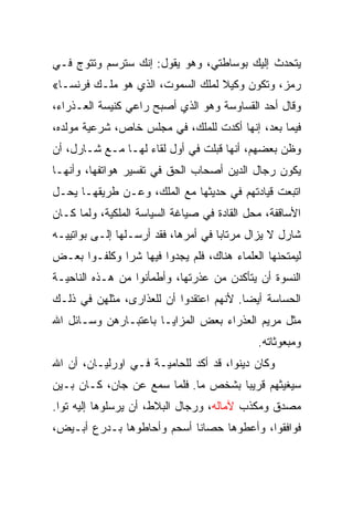 ‫ﻴﺘﺤﺩﺙ ﺇﻟﻴﻙ ﺒﻭﺴﺎﻁﺘﻲ، ﻭﻫﻭ ﻴﻘﻭل: ﺇﻨﻙ ﺴﺘﺭﺴﻡ ﻭﺘﺘﻭﺝ ﻓـﻲ‬
‫ﺭﻤﺯ، ﻭﺘﻜﻭﻥ ﻭﻜﻴﻼ ﻟﻤﻠﻙ ﺍﻟﺴﻤﻭﺕ، ﺍﻟﺫﻱ ﻫﻭ ﻤﻠـﻙ ﻓﺭﻨﺴـﺎ«‬
‫ﻭﻗﺎل ﺃﺤﺩ ﺍﻟﻘﺴﺎﻭﺴﺔ ﻭﻫﻭ ﺍﻟﺫﻱ ﺃﺼﺒﺢ ﺭﺍﻋﻲ ﻜﻨﻴﺴﺔ ﺍﻟﻌـﺫﺭﺍﺀ،‬
‫ﻓﻴﻤﺎ ﺒﻌﺩ، ﺇﻨﻬﺎ ﺃﻜﺩﺕ ﻟﻠﻤﻠﻙ، ﻓﻲ ﻤﺠﻠﺱ ﺨﺎﺹ، ﺸﺭﻋﻴﺔ ﻤﻭﻟﺩﻩ،‬
‫ﻭﻅﻥ ﺒﻌﻀﻬﻡ، ﺃﻨﻬﺎ ﻗﺒﻠﺕ ﻓﻲ ﺃﻭل ﻟﻘﺎﺀ ﻟﻬـﺎ ﻤـﻊ ﺸـﺎﺭل، ﺃﻥ‬
‫ﻴﻜﻭﻥ ﺭﺠﺎل ﺍﻟﺩﻴﻥ ﺃﺼﺤﺎﺏ ﺍﻟﺤﻕ ﻓﻲ ﺘﻔﺴﻴﺭ ﻫﻭﺍﺘﻔﻬﺎ، ﻭﺃﻨﻬـﺎ‬
‫ﺍﺘﺒﻌﺕ ﻗﻴﺎﺩﺘﻬﻡ ﻓﻲ ﺤﺩﻴﺜﻬﺎ ﻤﻊ ﺍﻟﻤﻠﻙ، ﻭﻋـﻥ ﻁﺭﻴﻘﻬـﺎ ﻴﺤـل‬
‫ﺍﻷﺴﺎﻗﻔﺔ، ﻤﺤل ﺍﻟﻘﺎﺩﺓ ﻓﻲ ﺼﻴﺎﻏﺔ ﺍﻟﺴﻴﺎﺴﺔ ﺍﻟﻤﻠﻜﻴﺔ، ﻭﻟﻤﺎ ﻜـﺎﻥ‬
‫ﺸﺎﺭل ﻻ ﻴﺯﺍل ﻤﺭﺘﺎﺒﺎ ﻓﻲ ﺃﻤﺭﻫﺎ، ﻓﻘﺩ ﺃﺭﺴـﻠﻬﺎ ﺇﻟـﻰ ﺒﻭﺍﺘﻴﻴـﻪ‬
‫ﻟﻴﻤﺘﺤﻨﻬﺎ ﺍﻟﻌﻠﻤﺎﺀ ﻫﻨﺎﻙ، ﻓﻠﻡ ﻴﺠﺩﻭﺍ ﻓﻴﻬﺎ ﺸﺭﺍ ﻭﻜﻠﻔـﻭﺍ ﺒﻌـﺽ‬
              ‫‪‬‬
‫ﺍﻟﻨﺴﻭﺓ ﺃﻥ ﻴﺘﺄﻜﺩﻥ ﻤﻥ ﻋﺫﺭﺘﻬﺎ، ﻭﺃﻁﻤﺄﻨﻭﺍ ﻤﻥ ﻫـﺫﻩ ﺍﻟﻨﺎﺤﻴـﺔ‬
‫ﺍﻟﺤﺴﺎﺴﺔ ﺃﻴ ‪‬ﺎ. ﻷﻨﻬﻡ ﺍﻋﺘﻘﺩﻭﺍ ﺃﻥ ﻟﻠﻌﺫﺍﺭﻯ، ﻤﺜﻠﻬﻥ ﻓﻲ ﺫﻟـﻙ‬
                                         ‫ﻀ‬
‫ﻤﺜل ﻤﺭﻴﻡ ﺍﻟﻌﺫﺭﺍﺀ ﺒﻌﺽ ﺍﻟﻤﺯﺍﻴـﺎ ﺒﺎﻋﺘﺒـﺎﺭﻫﻥ ﻭﺴـﺎﺌل ﺍﷲ‬
                                             ‫ﻭﻤﺒﻌﻭﺜﺎﺘﻪ.‬
‫ﻭﻜﺎﻥ ﺩﻴﻨﻭﺍ، ﻗﺩ ﺃﻜﺩ ﻟﻠﺤﺎﻤﻴـﺔ ﻓـﻲ ﺍﻭﺭﻟﻴـﺎﻥ، ﺃﻥ ﺍﷲ‬
‫ﺴﻴﻐﻴﺜﻬﻡ ﻗﺭﻴﺒﺎ ﺒﺸﺨﺹ ﻤﺎ. ﻓﻠﻤﺎ ﺴﻤﻊ ﻋﻥ ﺠﺎﻥ، ﻜـﺎﻥ ﺒـﻴﻥ‬
                                     ‫‪‬‬
‫ﻤﺼﺩﻕ ﻭﻤﻜﺫﺏ ﻵﻤﺎﻟﻪ، ﻭﺭﺠﺎل ﺍﻟﺒﻼﻁ، ﺃﻥ ﻴﺭﺴﻠﻭﻫﺎ ﺇﻟﻴﻪ ﺘﻭﺍ.‬
‫ﻓﻭﺍﻓﻘﻭﺍ، ﻭﺃﻋﻁﻭﻫﺎ ﺤﺼﺎﻨﺎ ﺃﺴﺤﻡ ﻭﺃﺤﺎﻁﻭﻫﺎ ﺒـﺩﺭﻉ ﺃﺒـﻴﺽ،‬
 