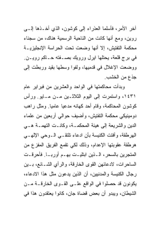 ‫ﺁﺨﺭ ﺍﻷﻤﺭ، ﻓﺄﺴﻠﻤﺎ ﺍﻟﻌﺫﺭﺍﺀ ﺇﻟﻰ ﻜﻭﺸﻭﻥ، ﺍﻟﺫﻱ ﺃﺨـﺫﻫﺎ ﺇﻟـﻰ‬
‫ﺭﻭﻴﻥ، ﻭﻤﻊ ﺃﻨﻬﺎ ﻜﺎﻨﺕ ﻤﻥ ﺍﻟﻨﺎﺤﻴﺔ ﺍﻟﺭﺴﻤﻴﺔ ﻫﻨﺎﻙ، ﻤﻥ ﺴﺠﻨﺎﺀ‬
‫ﻤﺤﻜﻤﺔ ﺍﻟﺘﻔﺘﻴﺵ، ﺇﻻ ﺃﻨﻬﺎ ﻭﻀﻌﺕ ﺘﺤﺕ ﺍﻟﺤﺭﺍﺴﺔ ﺍﻹﻨﺠﻠﻴﺯﻴـﺔ‬
‫ﻓﻲ ﺒﺭﺝ ﻗﻠﻌﺔ، ﻴﺤﺘﻠﻬﺎ ﺍﻴﺭل ﻭﺭﻭﻴﻙ ﺒﺼـﻔﺘﻪ ﺤـﺎﻜﻡ ﺭﻭﻴـﻥ.‬
‫ﻭﻭﻀﻌﺕ ﺍﻹﻏﻼل ﻓﻲ ﻗﺩﻤﻴﻬﺎ، ﻭﻟﻔﻭﺍ ﻭﺴﻁﻬﺎ ﺒﻘﻴﺩ ﻭﺭﺒﻁﺕ ﺇﻟﻰ‬
                                      ‫ﺠﺫﻉ ﻤﻥ ﺍﻟﺨﺸﺏ.‬
‫ﻭﺒﺩﺃﺕ ﻤﺤﺎﻜﻤﺘﻬﺎ ﻓﻲ ﺍﻟﻭﺍﺤﺩ ﻭﺍﻟﻌﺸﺭﻴﻥ ﻤﻥ ﻓﺒﺭﺍﻴﺭ ﻋﺎﻡ‬
‫١٣٤١، ﻭﺍﺴﺘﻤﺭﺕ ﺇﻟﻰ ﺍﻟﻴﻭﻡ ﺍﻟﺜﻼﺜـﻴﻥ ﻤـﻥ ﻤـﺎﻴﻭ. ﻭﺭﺃﺱ‬
‫ﻜﻭﺸﻭﻥ ﺍﻟﻤﺤﺎﻜﻤﺔ، ﻭﻗﺎﻡ ﺃﺤﺩ ﻜﻬﺎﻨﻪ ﻤﺩﻋﻴﺎ ﻋﺎﻤ ‪‬ﺎ. ﻭﻤﺜل ﺭﺍﻫﺏ‬
            ‫ﻴ‬      ‫‪‬‬
‫ﺩﻭﻤﻴﻨﻴﻜﻲ ﻤﺤﻜﻤﺔ ﺍﻟﺘﻔﺘﻴﺵ، ﻭﺃﻀﻴﻑ ﺤﻭﺍﻟﻲ ﺃﺭﺒﻌﻴﻥ ﻤﻥ ﻋﻠﻤﺎﺀ‬
‫ﺍﻟﺩﻴﻥ ﻭﺍﻟﺸﺭﻴﻌﺔ ﺇﻟﻰ ﻫﻴﺌﺔ ﺍﻟﻤﺤﻜﻤـﺔ، ﻭﻜﺎﻨـﺕ ﺍﻟﺘﻬﻤـﺔ ﻫـﻲ‬
‫ﺍﻟﻬﺭﻁﻘﺔ، ﻭﺃﻓﺘﺕ ﺍﻟﻜﻨﻴﺴﺔ ﺒﺄﻥ ﺍﺩﻋﺎﺀ ﺘﻠﺘﻘـﻲ ﺍﻟـﻭﺤﻲ ﺍﻹﻟﻬـﻲ‬
‫ﻫﺭﻁﻘﺔ ﻋﻘﻭﺒﺘﻬﺎ ﺍﻹﻋﺩﺍﻡ، ﻭﺫﻟﻙ ﻟﻜﻲ ﺘﻘﻤﻊ ﺍﻟﻔﺭﻴﻕ ﺍﻟﻤﻔﺯﻉ ﻤﻥ‬
‫ﺍﻟﻤﺘﺠﺭﻴﻥ ﺒﺎﻟﺴﺤﺭ، ﺍﻟـﺫﻴﻥ ﺍﺒﺘﻠﻴـﺕ ﺒﻬـﻡ ﺃﻭﺭﺒـﺎ. ﻓﺄﺤﺭﻗـﺕ‬
‫ﺍﻟﺴﺎﺤﺭﺍﺕ، ﻻﺩﻋﺎﺌﻬﻥ ﺍﻟﻘﻭﻯ ﺍﻟﺨﺎﺭﻗﺔ، ﻭﺍﻟﺭﺃﻱ ﺍﻟﺸـﺎﺌﻊ، ﺒـﻴﻥ‬
‫ﺭﺠﺎل ﺍﻟﻜﻨﻴﺴﺔ ﻭﺍﻟﻤﺩﻨﻴﻴﻥ، ﺃﻥ ﺍﻟﺫﻴﻥ ﻴﺩﻋﻭﻥ ﻤﺜل ﻫﺫﺍ ﺍﻻﺩﻋﺎﺀ،‬
‫ﻴﻜﻭﻨﻭﻥ ﻗﺩ ﺤﺼﻠﻭﺍ ﻓﻲ ﺍﻟﻭﺍﻗﻊ ﻋﻠـﻰ ﺍﻟﻘـﻭﻯ ﺍﻟﺨﺎﺭﻗـﺔ ﻤـﻥ‬
‫ﺍﻟﺸﻴﻁﺎﻥ، ﻭﻴﺒﺩﻭ ﺃﻥ ﺒﻌﺽ ﻗﻀﺎﺓ ﺠﺎﻥ، ﻜﺎﻨﻭﺍ ﻴﻌﺘﻘﺩﻭﻥ ﻫﺫﺍ ﻓﻲ‬
 