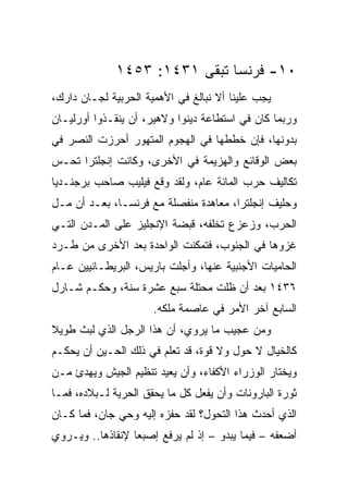 ‫٠١- ﻓﺭﻨﺴﺎ ﺘﺒﻘﻰ ١٣٤١: ٣٥٤١‬
‫ﻴﺠﺏ ﻋﻠﻴﻨﺎ ﺃﻻ ﻨﺒﺎﻟﻎ ﻓﻲ ﺍﻷﻫﻤﻴﺔ ﺍﻟﺤﺭﺒﻴﺔ ﻟﺠـﺎﻥ ﺩﺍﺭﻙ،‬
‫ﻭﺭﺒﻤﺎ ﻜﺎﻥ ﻓﻲ ﺍﺴﺘﻁﺎﻋﺔ ﺩﻴﻨﻭﺍ ﻭﻻﻫﻴﺭ، ﺃﻥ ﻴﻨﻘـﺫﻭﺍ ﺃﻭﺭﻟﻴـﺎﻥ‬
‫ﺒﺩﻭﻨﻬﺎ، ﻓﺈﻥ ﺨﻁﻁﻬﺎ ﻓﻲ ﺍﻟﻬﺠﻭﻡ ﺍﻟﻤﺘﻬﻭﺭ ﺃﺤﺭﺯﺕ ﺍﻟﻨﺼﺭ ﻓﻲ‬
‫ﺒﻌﺽ ﺍﻟﻭﻗﺎﺌﻊ ﻭﺍﻟﻬﺯﻴﻤﺔ ﻓﻲ ﺍﻷﺨﺭﻯ، ﻭﻜﺎﻨﺕ ﺇﻨﺠﻠﺘﺭﺍ ﺘﺤـﺱ‬
‫ﺘﻜﺎﻟﻴﻑ ﺤﺭﺏ ﺍﻟﻤﺎﺌﺔ ﻋﺎﻡ، ﻭﻟﻘﺩ ﻭﻗﻊ ﻓﻴﻠﻴﺏ ﺼﺎﺤﺏ ﺒﺭﺠﻨـﺩﻴﺎ‬
‫ﻭﺤﻠﻴﻑ ﺇﻨﺠﻠﺘﺭﺍ، ﻤﻌﺎﻫﺩﺓ ﻤﻨﻔﺼﻠﺔ ﻤﻊ ﻓﺭﻨﺴـﺎ، ﺒﻌـﺩ ﺃﻥ ﻤـل‬
‫ﺍﻟﺤﺭﺏ، ﻭﺯﻋﺯﻉ ﺘﺨﻠﻔﻪ، ﻗﺒﻀﺔ ﺍﻹﻨﺠﻠﻴﺯ ﻋﻠﻰ ﺍﻟﻤـﺩﻥ ﺍﻟﺘـﻲ‬
‫ﻏﺯﻭﻫﺎ ﻓﻲ ﺍﻟﺠﻨﻭﺏ، ﻓﺘﻤﻜﻨﺕ ﺍﻟﻭﺍﺤﺩﺓ ﺒﻌﺩ ﺍﻷﺨﺭﻯ ﻤﻥ ﻁـﺭﺩ‬
‫ﺍﻟﺤﺎﻤﻴﺎﺕ ﺍﻷﺠﻨﺒﻴﺔ ﻋﻨﻬﺎ، ﻭﺃﺠﻠﺕ ﺒﺎﺭﻴﺱ، ﺍﻟﺒﺭﻴﻁـﺎﻨﻴﻴﻥ ﻋـﺎﻡ‬
‫٦٣٤١ ﺒﻌﺩ ﺃﻥ ﻅﻠﺕ ﻤﺤﺘﻠﺔ ﺴﺒﻊ ﻋﺸﺭﺓ ﺴﻨﺔ، ﻭﺤﻜـﻡ ﺸـﺎﺭل‬
                      ‫ﺍﻟﺴﺎﺒﻊ ﺁﺨﺭ ﺍﻷﻤﺭ ﻓﻲ ﻋﺎﺼﻤﺔ ﻤﻠﻜﻪ.‬
‫ﻭﻤﻥ ﻋﺠﻴﺏ ﻤﺎ ﻴﺭﻭﻱ، ﺃﻥ ﻫﺫﺍ ﺍﻟﺭﺠل ﺍﻟﺫﻱ ﻟﺒﺙ ﻁﻭﻴﻼ‬
‫ﻜﺎﻟﺨﻴﺎل ﻻ ﺤﻭل ﻭﻻ ﻗﻭﺓ، ﻗﺩ ﺘﻌﻠﻡ ﻓﻲ ﺫﻟﻙ ﺍﻟﺤـﻴﻥ ﺃﻥ ﻴﺤﻜـﻡ‬
‫ﻭﻴﺨﺘﺎﺭ ﺍﻟﻭﺯﺭﺍﺀ ﺍﻷﻜﻔﺎﺀ، ﻭﺃﻥ ﻴﻌﻴﺩ ﺘﻨﻅﻴﻡ ﺍﻟﺠﻴﺵ ﻭﻴﻬﺩﺉ ﻤـﻥ‬
‫ﺜﻭﺭﺓ ﺍﻟﺒﺎﺭﻭﻨﺎﺕ ﻭﺃﻥ ﻴﻔﻌل ﻜل ﻤﺎ ﻴﺤﻘﻕ ﺍﻟﺤﺭﻴﺔ ﻟـﺒﻼﺩﻩ، ﻓﻤـﺎ‬
‫ﺍﻟﺫﻱ ﺃﺤﺩﺙ ﻫﺫﺍ ﺍﻟﺘﺤﻭل؟ ﻟﻘﺩ ﺤﻔﺯﻩ ﺇﻟﻴﻪ ﻭﺤﻲ ﺠﺎﻥ، ﻓﻤﺎ ﻜـﺎﻥ‬
‫ﺃﻀﻌﻔﻪ – ﻓﻴﻤﺎ ﻴﺒﺩﻭ – ﺇﺫ ﻟﻡ ﻴﺭﻓﻊ ﺇﺼﺒﻌﺎ ﻹﻨﻘﺎﺫﻫﺎ.. ﻭﻴـﺭﻭﻱ‬
                  ‫‪‬‬
 