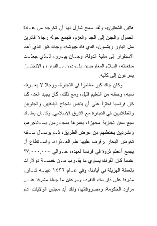 ‫ﻫﺎﺘﻴﻥ ﺍﻟﺸﻔﺘﻴﻥ«، ﻭﻟﻘﺩ ﺴﻤﺢ ﺸﺎﺭل ﻟﻬﺎ ﺃﻥ ﺘﺨﺭﺠﻪ ﻤﻥ ﻋـﺎﺩﺓ‬
‫ﺍﻟﺨﻤﻭل ﻭﺍﻟﺠﺒﻥ ﺇﻟﻰ ﺍﻟﺠﺩ ﻭﺍﻟﻌﺯﻡ، ﻓﺠﻤﻊ ﺤﻭﻟﻪ ﺭﺠﺎﻻ ﻗﺎﺩﺭﻴﻥ‬
‫ﻤﺜل ﺍﻟﻴﺎﻭﺭ ﺭﻴﺸﻤﻭﻥ، ﺍﻟﺫﻱ ﻗﺎﺩ ﺠﻴﻭﺸﻪ، ﻭﺠﺎﻙ ﻜﻴﺭ ﺍﻟﺫﻱ ﺃﻋﺎﺩ‬
‫ﺍﻻﺴﺘﻘﺭﺍﺭ ﺇﻟﻰ ﻤﺎﻟﻴﺔ ﺍﻟﺩﻭﻟﺔ، ﻭﺠـﺎﻥ ﺒﻴـﺭﻭ، ﺍﻟـﺫﻱ ﺠﻌﻠـﺕ‬
‫ﻤﺩﻓﻌﻴﺘﻪ، ﺍﻟﻨﺒﻼﺀ ﺍﻟﻤﻌﺎﺭﻀﻴﻥ ﻴﻠـﻭﺫﻭﻥ ﺒـﺎﻟﻔﺭﺍﺭ، ﻭﺍﻹﻨﺠﻠﻴـﺯ‬
                                     ‫ﻴﺴﺭﻋﻭﻥ ﺇﻟﻰ ﻜﺎﻟﻴﻪ.‬
‫ﻭﻜﺎﻥ ﺠﺎﻙ ﻜﻴﺭ ﻤﻐﺎﻤﺭﺍ ﻓﻲ ﺍﻟﺘﺠﺎﺭﺓ، ﻭﺭﺠﻼ ﻻ ﻴﻌـﺭﻑ‬
                          ‫‪‬‬
‫ﻨﺴﺒﻪ، ﻭﺤﻅﻪ ﻤﻥ ﺍﻟﺘﻌﻠﻴﻡ ﻗﻠﻴل، ﻭﻤﻊ ﺫﻟﻙ، ﻜﺎﻥ ﻴﺠﻴﺩ ﺍﻟﻌﺩ، ﻜﻤﺎ‬
‫ﻜﺎﻥ ﻓﺭﻨﺴﻴﺎ ﺍﺠﺘﺭﺃ ﻋﻠﻰ ﺃﻥ ﻴﻨﺎﻓﺱ ﺒﻨﺠﺎﺡ ﺍﻟﺒﻨﺩﻗﻴﻴﻥ ﻭﺍﻟﺠﻨﻭﺒﻴﻥ‬
                                              ‫‪‬‬
‫ﻭﺍﻟﻘﻁﻼﻨﻴﻴﻥ ﻓﻲ ﺍﻟﺘﺠﺎﺭﺓ ﻤﻊ ﺍﻟﺸﺭﻕ ﺍﻹﺴﻼﻤﻲ. ﻭﻜـﺎﻥ ﻴﻤﻠـﻙ‬
‫ﺴﺒﻊ ﺴﻔﻥ ﺘﺠﺎﺭﻴﺔ ﻤﺠﻬﺯﺓ، ﻴﻌﻤﺭﻫﺎ ﺒﻤﺠـﺭﻤﻴﻥ ﻴﺴـﺘﺄﺠﺭﻫﻡ،‬
‫ﻭﻤﺸﺭﺩﻴﻥ ﻴﺨﺘﻁﻔﻬﻡ ﻤﻥ ﻋﺭﺽ ﺍﻟﻁﺭﻴﻕ، ﺜـﻡ ﻴﺭﺴـل ﺴـﻔﻨﻪ‬
‫ﺘﺨﻭﺽ ﺍﻟﺒﺤﺎﺭ ﻴﺭﻓﺭﻑ ﻋﻠﻴﻬﺎ ﻋﻠﻡ ﺍﻟﻌـﺫﺭﺍﺀ، ﻭﺍﺴـﺘﻁﺎﻉ ﺃﻥ‬
‫ﻴﺠﻤﻊ ﺃﻋﻅﻡ ﺜﺭﻭﺓ ﻓﻲ ﻓﺭﻨﺴﺎ ﻟﻌﻬﺩﻩ، ﺤـﻭﺍﻟﻲ ٠٠٠,٠٠٠,٧٢‬
‫ﻋﻨﺩﻤﺎ ﻜﺎﻥ ﺍﻟﻔﺭﻨﻙ ﻴﺴﺎﻭﻱ ﻤﺎ ﻴﻘـﺭﺏ ﻤـﻥ ﺨﻤﺴـﺔ ﺩﻭﻻﺭﺍﺕ‬
‫ﺒﺎﻟﻌﻤﻠﺔ ﺍﻟﻬﺯﻴﻠﺔ ﻓﻲ ﺃﻴﺎﻤﻨﺎ، ﻭﻓﻲ ﻋـﺎﻡ ٦٣٤١ ﻋﻴﻨـﻪ ﺸـﺎﺭل‬
‫ﻤﺸﺭﻓﺎ ﻋﻠﻰ ﺩﺍﺭ ﺴﻙ ﺍﻟﻨﻘﻭﺩ، ﻭﺴﺭﻋﺎﻥ ﻤﺎ ﺠﻌﻠﺔ ﻤﺸﺭﻓﺎ ﻋﻠـﻰ‬
      ‫ﹰ‬                                       ‫ﹰ‬
‫ﻤﻭﺍﺭﺩ ﺍﻟﺤﻜﻭﻤﺔ، ﻭﻤﺼﺭﻭﻓﺎﺘﻬﺎ، ﻭﻟﻘﺩ ﺃﻴﺩ ﻤﺠﻠﺱ ﺍﻟﻭﻻﻴﺎﺕ ﻋﺎﻡ‬
 