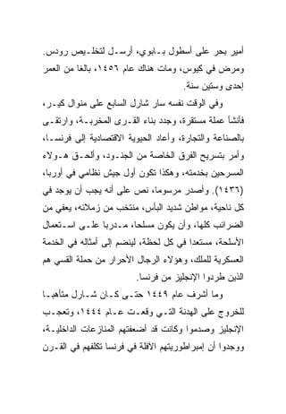 ‫ﺃﻤﻴﺭ ﺒﺤﺭ ﻋﻠﻰ ﺃﺴﻁﻭل ﺒـﺎﺒﻭﻱ، ﺃﺭﺴـل ﻟﺘﺨﻠـﻴﺹ ﺭﻭﺩﺱ.‬
‫ﻭﻤﺭﺽ ﻓﻲ ﻜﻴﻭﺱ، ﻭﻤﺎﺕ ﻫﻨﺎﻙ ﻋﺎﻡ ٦٥٤١، ﺒﺎﻟﻐﺎ ﻤﻥ ﺍﻟﻌﻤﺭ‬
          ‫ﹰ‬
                                     ‫ﺇﺤﺩﻯ ﻭﺴﺘﻴﻥ ﺴﻨﺔ.‬
‫ﻭﻓﻲ ﺍﻟﻭﻗﺕ ﻨﻔﺴﻪ ﺴﺎﺭ ﺸﺎﺭل ﺍﻟﺴﺎﺒﻊ ﻋﻠﻰ ﻤﻨﻭﺍل ﻜﻴـﺭ،‬
‫ﻓﺄﻨﺸﺄ ﻋﻤﻠﺔ ﻤﺴﺘﻘﺭﺓ، ﻭﺠﺩﺩ ﺒﻨﺎﺀ ﺍﻟﻘـﺭﻯ ﺍﻟﻤﺨﺭﺒـﺔ، ﻭﺍﺭﺘﻘـﻰ‬
‫ﺒﺎﻟﺼﻨﺎﻋﺔ ﻭﺍﻟﺘﺠﺎﺭﺓ، ﻭﺃﻋﺎﺩ ﺍﻟﺤﻴﻭﻴﺔ ﺍﻻﻗﺘﺼﺎﺩﻴﺔ ﺇﻟﻰ ﻓﺭﻨﺴـﺎ،‬
‫ﻭﺃﻤﺭ ﺒﺘﺴﺭﻴﺢ ﺍﻟﻔﺭﻕ ﺍﻟﺨﺎﺼﺔ ﻤﻥ ﺍﻟﺠﻨـﻭﺩ، ﻭﺃﻟﺤـﻕ ﻫـﻭﻻﺀ‬
‫ﺍﻟﻤﺴﺭﺤﻴﻥ ﺒﺨﺩﻤﺘﻪ، ﻭﻫﻜﺫﺍ ﺘﻜﻭﻥ ﺃﻭل ﺠﻴﺵ ﻨﻅﺎﻤﻲ ﻓﻲ ﺃﻭﺭﺒﺎ،‬
‫)٦٣٤١(. ﻭﺃﺼﺩﺭ ﻤﺭﺴﻭﻤﺎ، ﻨﺹ ﻋﻠﻰ ﺃﻨﻪ ﻴﺠﺏ ﺃﻥ ﻴﻭﺠﺩ ﻓﻲ‬
‫ﻜل ﻨﺎﺤﻴﺔ، ﻤﻭﺍﻁﻥ ﺸﺩﻴﺩ ﺍﻟﺒﺄﺱ، ﻤﻨﺘﺨﺏ ﻤﻥ ﺯﻤﻼﺌﻪ، ﻴﻌﻔﻲ ﻤﻥ‬
‫ﺍﻟﻀﺭﺍﺌﺏ ﻜﻠﻬﺎ، ﻭﺃﻥ ﻴﻜﻭﻥ ﻤﺴﻠ ‪‬ﺎ، ﻤـﺩﺭﺒﺎ ﻋﻠـﻰ ﺍﺴـﺘﻌﻤﺎل‬
               ‫‪‬‬       ‫ﺤ‬
‫ﺍﻷﺴﻠﺤﺔ، ﻤﺴﺘﻌﺩﺍ ﻓﻲ ﻜل ﻟﺤﻅﺔ، ﻟﻴﻨﻀﻡ ﺇﻟﻰ ﺃﻤﺜﺎﻟﻪ ﻓﻲ ﺍﻟﺨﺩﻤﺔ‬
                                        ‫‪‬‬
‫ﺍﻟﻌﺴﻜﺭﻴﺔ ﻟﻠﻤﻠﻙ، ﻭﻫﺅﻻﺀ ﺍﻟﺭﺠﺎل ﺍﻷﺤﺭﺍﺭ ﻤﻥ ﺤﻤﻠﺔ ﺍﻟﻘﺴﻲ ﻫﻡ‬
                         ‫ﺍﻟﺫﻴﻥ ﻁﺭﺩﻭﺍ ﺍﻹﻨﺠﻠﻴﺯ ﻤﻥ ﻓﺭﻨﺴﺎ.‬
‫ﻭﻤﺎ ﺃﺸﺭﻑ ﻋﺎﻡ ٩٤٤١ ﺤﺘـﻰ ﻜـﺎﻥ ﺸـﺎﺭل ﻤﺘﺄﻫ ‪‬ـﺎ‬
  ‫ﺒ‬
‫ﻟﻠﺨﺭﻭﺝ ﻋﻠﻰ ﺍﻟﻬﺩﻨﺔ ﺍﻟﺘـﻲ ﻭﻗﻌـﺕ ﻋـﺎﻡ ٤٤٤١، ﻭﺘﻌﺠـﺏ‬
‫ﺍﻹﻨﺠﻠﻴﺯ ﻭﺼﺩﻤﻭﺍ ﻭﻜﺎﻨﺕ ﻗﺩ ﺃﻀﻌﻔﺘﻬﻡ ﺍﻟﻤﻨﺎﺯﻋﺎﺕ ﺍﻟﺩﺍﺨﻠﻴـﺔ،‬
‫ﻭﻭﺠﺩﻭﺍ ﺃﻥ ﺇﻤﺒﺭﺍﻁﻭﺭﻴﺘﻬﻡ ﺍﻵﻓﻠﺔ ﻓﻲ ﻓﺭﻨﺴﺎ ﺘﻜﻠﻔﻬﻡ ﻓﻲ ﺍﻟﻘـﺭﻥ‬
 