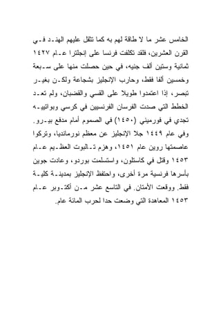 ‫ﺍﻟﺨﺎﻤﺱ ﻋﺸﺭ ﻤﺎ ﻻ ﻁﺎﻗﺔ ﻟﻬﻡ ﺒﻪ ﻜﻤﺎ ﺘﺜﻘل ﻋﻠﻴﻬﻡ ﺍﻟﻬﻨـﺩ ﻓـﻲ‬
‫ﺍﻟﻘﺭﻥ ﺍﻟﻌﺸﺭﻴﻥ، ﻓﻠﻘﺩ ﺘﻜﻠﻔﺕ ﻓﺭﻨﺴﺎ ﻋﻠﻰ ﺇﻨﺠﻠﺘﺭﺍ ﻋـﺎﻡ ٧٢٤١‬
‫ﺜﻤﺎﻨﻴﺔ ﻭﺴﺘﻴﻥ ﺃﻟﻑ ﺠﻨﻴﻪ، ﻓﻲ ﺤﻴﻥ ﺤﺼﻠﺕ ﻤﻨﻬﺎ ﻋﻠﻰ ﺴـﺒﻌﺔ‬
‫ﻭﺨﻤﺴﻴﻥ ﺃﻟﻔﺎ ﻓﻘﻁ، ﻭﺤﺎﺭﺏ ﺍﻹﻨﺠﻠﻴﺯ ﺒﺸﺠﺎﻋﺔ ﻭﻟﻜـﻥ ﺒﻐﻴـﺭ‬
                                       ‫ﹰ‬
‫ﺘﺒﺼﺭ، ﺇﺫﺍ ﺍﻋﺘﻤﺩﻭﺍ ﻁﻭﻴﻼ ﻋﻠﻰ ﺍﻟﻘﺴﻲ ﻭﺍﻟﻘﻀﺒﺎﻥ، ﻭﻟﻡ ﺘﻌـﺩ‬
‫ﺍﻟﺨﻁﻁ ﺍﻟﺘﻲ ﺼﺩﺕ ﺍﻟﻔﺭﺴﺎﻥ ﺍﻟﻔﺭﻨﺴﻴﻴﻥ ﻓﻲ ﻜﺭﺴﻲ ﻭﺒﻭﺍﺘﻴﻴـﻪ‬
‫ﺘﺠﺩﻱ ﻓﻲ ﻓﻭﺭﻤﻴﻨﻲ )٠٥٤١( ﻓﻲ ﺍﻟﺼﻤﻭﻡ ﺃﻤﺎﻡ ﻤﺩﻓﻊ ﺒﻴـﺭﻭ.‬
‫ﻭﻓﻲ ﻋﺎﻡ ٩٤٤١ ﺠﻼ ﺍﻹﻨﺠﻠﻴﺯ ﻋﻥ ﻤﻌﻅﻡ ﻨﻭﺭﻤﺎﻨﺩﻴﺎ، ﻭﺘﺭﻜﻭﺍ‬
‫ﻋﺎﺼﻤﺘﻬﺎ ﺭﻭﻴﻥ ﻋﺎﻡ ١٥٤١، ﻭﻫﺯﻡ ﺘـﺎﻟﺒﻭﺕ ﺍﻟﻌﻅـﻴﻡ ﻋـﺎﻡ‬
‫٣٥٤١ ﻭﻗﺘل ﻓﻲ ﻜﺎﺴﺘﻠﻭﻥ، ﻭﺍﺴﺘﺴﻠﻤﺕ ﺒﻭﺭﺩﻭ، ﻭﻋﺎﺩﺕ ﺠﻭﻴﻥ‬
‫ﺒﺄﺴﺭﻫﺎ ﻓﺭﻨﺴﻴﺔ ﻤﺭﺓ ﺃﺨﺭﻯ، ﻭﺍﺤﺘﻔﻅ ﺍﻹﻨﺠﻠﻴﺯ ﺒﻤﺩﻴﻨـﺔ ﻜﻠﻴـﺔ‬
‫ﻓﻘﻁ. ﻭﻭﻗﻌﺕ ﺍﻷﻤﺘﺎﻥ. ﻓﻲ ﺍﻟﺘﺎﺴﻊ ﻋﺸﺭ ﻤـﻥ ﺃﻜﺘـﻭﺒﺭ ﻋـﺎﻡ‬
       ‫٣٥٤١ ﺍﻟﻤﻌﺎﻫﺩﺓ ﺍﻟﺘﻲ ﻭﻀﻌﺕ ﺤﺩﺍ ﻟﺤﺭﺏ ﺍﻟﻤﺎﺌﺔ ﻋﺎﻡ.‬
 