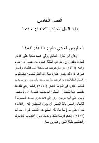 ‫ﺍﻟﻔﺼل ﺍﻟﺨﺎﻤﺱ‬
     ‫ﺒﻼﺩ ﺍﻟﻐﺎل ﺍﻟﺨﺎﻟﺩﺓ ٣٥٤١: ٥١٥١‬


     ‫١- ﻟﻭﻴﺱ ﺍﻟﺤﺎﺩﻱ ﻋﺸﺭ: ١٦٤١: ٣٨٤١‬
‫ﻭﻜﺎﻥ ﺍﺒﻥ ﺸﺎﺭل ﺍﻟﺴﺎﺒﻊ ﻭﻭﻟﻲ ﻋﻬﺩﻩ ﻤﺘﻌﺒﺎ ﻋﻠﻰ ﻏﻴـﺭ‬
          ‫‪‬‬
‫ﺍﻟﻌﺎﺩﺓ، ﻭﻟﻘﺩ ﺯﻭﺝ ﻭﻫﻭ ﻓﻲ ﺍﻟﺜﺎﻟﺜﺔ ﻋﺸﺭﺓ ﻤﻥ ﻋﻤـﺭﻩ، ﺭﻏـﻡ‬
‫ﺇﺭﺍﺩﺘﻪ )٦٣٤١( ﻤﻥ ﻤﺎﺭﺠﺭﻴﺕ ﺼـﺎﺤﺒﺔ ﺍﺴـﻜﺘﻠﻨﺩﺍ، ﻭﻜـﺎﻥ‬
‫ﻋﻤﺭﻫﺎ ﺇﺫﺍ ﺫﺍﻙ ﺇﺤﺩﻯ ﻋﺸﺭﺓ ﺴﻨﺔ، ﻓـﺎﻨﺘﻘﻡ ﻟﻨﻔﺴـﻪ ﺒﺈﻫﻤﺎﻟﻬـﺎ‬
‫ﻭﺍﺘﺨﺎﺫ ﺍﻟﺨﻠﻴﻼﺕ، ﻭﺃﻏﺭﻤﺕ ﻤﺎﺭﺠﺭﻴـﺕ ﺒﺎﻟﺸـﻌﺭ، ﻭﻭﺠـﺩﺕ‬
‫ﺍﻟﺴﻼﻡ ﺍﻷﺒﺩﻱ ﻓﻲ ﺍﻟﻤﻭﺕ ﺍﻟﻤﺒﻜﺭ )٤٤٤١( ﻭﻗﺎﻟﺕ ﻭﻫﻲ ﺘﻠﻔـﻅ‬
‫ﺃﻨﻔﺎﺴﻬﺎ »ﺘﺒﺎ ﻟﻠﺤﻴﺎﺓ... ﺃﻤﺴﻜﻭﺍ ﺍﻟﺤـﺩﻴﺙ ﻋﻨﻬـﺎ..« ﻭﺍﻨـﺘﻔﺽ‬
‫ﻟﻭﻴﺱ ﻋﻠﻰ ﺃﺒﻴﻪ ﻤﺭﺘﻴﻥ، ﻭﻓﺭ ﺇﻟﻰ ﻓﻼﻨـﺩﺭﺯ ﺒﻌـﺩ ﺍﻟﻤﺤﺎﻭﻟـﺔ‬
‫ﺍﻟﺜﺎﻨﻴﺔ، ﻭﺍﻨﺘﻅﺭ ﻨﺎﻓﺫ ﺍﻟﺼﺒﺭ ﺃﻥ ﻴﺅﻭل ﺍﻟﺴﻠﻁﺎﻥ ﺇﻟﻴﻪ. ﻭﺃﻋﺎﻨـﻪ‬
‫ﺸﺎﺭل ﻋﻠﻰ ﺒﻠﻭﻍ ﻤﺄﺭﺒﺔ، ﺒﺄﻥ ﺍﻨﻘﻁﻊ ﻋﻥ ﺍﻟﻁﻌﺎﻡ ﺇﻟﻰ ﺃﻥ ﻤـﺎﺕ‬
‫)١٦٤١(، ﻭﺤﻜﻡ ﻓﺭﻨﺴﺎ ﺒﺫﻟﻙ ﻭﺍﺤـﺩ ﻤـﻥ ﺃﻋﺠـﺏ ﺍﻟﻤﻠـﻭﻙ‬
                       ‫ﻭﺃﻋﻅﻤﻬﻡ ﻁﻴﻠﺔ ﺍﺜﻨﻴﻥ ﻭﻋﺸﺭﻴﻥ ﺴﻨﺔ.‬
 