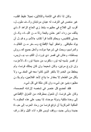 ‫ﻭﻜﺎﻥ ﺇﺫﺍ ﺫﺍﻙ ﻓﻲ ﺍﻟﺜﺎﻤﻨﺔ ﻭﺍﻟﺜﻼﺜﻴﻥ، ﻨﺤﻴﻼ ﻏﻠﻴﻅ ﺍﻟﻘﻠﺏ،‬
‫ﻏﻴﺭ ﻤﻨﻐﻤﺱ ﻓﻲ ﺍﻟﺘﺭﻑ، ﻟﻪ ﻋﻴﻨﺎﻥ ﻤﺭﺘﺎﺒﺘﺎﻥ ﻭﺃﻨـﻑ ﻁﻭﻴـل،‬
‫ﺃﻗﺭﺏ ﺇﻟﻰ ﺍﻟﻔﻼﺡ ﻓﻲ ﻤﻅﻬﺭﻩ، ﻴﺘﺨﺫ ﺯﻱ ﺍﻟﺤﺎﺝ ﺍﻟﺯﺍﻫﺩ ﺍﻟـﺫﻱ‬
‫ﻴﺘﺄﻟﻑ ﻤﻥ ﺭﺩﺍﺀ ﺃﻏﺒﺭ ﺨﺸﻥ ﻭﻗﺒﻌﺔ ﺭﺜﺔ ﻤـﻥ ﺍﻟﻠﺒـﺎﺩ، ﻭﻜـﺎﻥ‬
‫ﻴﺼﻠﻲ ﻜﺎﻟﻘﺩﻴﺱ، ﻭﻴﺤﻜﻡ ﻜﺄﻨﻤﺎ ﻗﺭﺃ ﻜﺘﺎﺏ »ﺍﻷﻤﻴـﺭ« ﻗﺒـل ﺃﻥ‬
‫ﻴﻭﻟﺩ ﻤﻜﻴﺎﻓﻠﻲ.. ﻭﺍﺤﺘﻘﺭ ﺃﺒﻬﺔ ﺍﻹﻗﻁﺎﻉ، ﻭﺴـﺨﺭ ﻤـﻥ ﺍﻟﺘﻘﺎﻟﻴـﺩ‬
‫ﻭﺍﻟﻤﺭﺍﺴﻴﻡ، ﻭﺒﺤﺙ ﻓﻲ ﺸﺭﻋﻴﺔ ﻤﻭﻟﺩﻩ، ﻭﺃﺫﻫل ﺠﻤﻴﻊ ﺍﻟﻌـﺭﻭﺵ‬
‫ﺒﺒﺴﺎﻁﺘﻪ، ﻭﻋﺎﺵ ﻓﻲ ﻗﺼﺭ ﺩﻱ ﺘﻭﺭﻨـل ﺍﻟﻜﺌﻴـﺏ ﺒﺒـﺎﺭﻴﺱ،‬
‫ﺃﻭ ﻗﺼﺭ ﺒﻠﺴﻴﻪ ﻟﻴﻪ ﺘﻭﺭ، ﺒﺎﻟﻘﺭﺏ ﻤﻥ ﻤﺩﻴﻨﺔ ﺘﻭﺭ، ﻜـﺎﻷﻋﺯﺏ،‬
‫ﻭﺇﻥ ﺘﺯﻭﺝ ﻤﺭﺘﻴﻥ، ﻭﻜﺎﻥ ﺸﺤﻴﺤﺎ ﻭﺇﻥ ﻜﺎﻥ ﻴﻤﺘﻠﻙ ﻓﺭﻨﺴﺎ، ﻭﻟﻡ‬
                          ‫‪‬‬
‫ﻴﺤﺘﻔﻅ ﻤﻥ ﺍﻟﺨﺩﻡ ﺇﻻ ﺒﺎﻟﻨﻔﺭ ﺍﻟﺫﻴﻥ ﻜﺎﻨﻭﺍ ﻤﻌﻪ ﻓﻲ ﺍﻟﻤﻨﻔـﻲ، ﻭﻻ‬
‫ﻴﺄﻜل ﻤﻥ ﺍﻟﻁﻌﺎﻡ ﺇﻻ ﺒﻤﻘﺩﺍﺭ ﻤﺎ ﻴﺘﺎﺡ ﻷﺤﺩ ﺍﻟﻔﻼﺤﻴﻥ، ﻭﻟﻡ ﻴﻜـﻥ‬
        ‫ﻤﻅﻬﺭﻩ ﻴﻨﺒﺊ ﻋﻥ ﺸﻲﺀ، ﻭﺇﻥ ﻜﺎﻥ ﻤﻠﻜﺎ ﻓﻲ ﻜل ﺸﻲﺀ.‬
                    ‫ﹰ‬
‫ﻓﻠﻘﺩ ﺃﺨﻀﻊ ﻜل ﻋﻨﺼﺭ ﻓﻲ ﺸﺨﺼﻪ ﻹﺭﺍﺩﺘﻪ ﺍﻟﻤﺼﻤﻤﺔ،‬
‫ﻭﻜﺎﻥ ﻋﻠﻰ ﻓﺭﻨﺴﺎ، ﺃﻥ ﺘﺘﺤﻭل ﺒﻤﻁﺭﻗﺘﻪ، ﻤﻥ ﺍﻟﺘﻤﺯﻕ ﺍﻹﻗﻁﺎﻋﻲ‬
‫ﺇﻟﻰ ﻭﺤﺩﺓ ﻤﻠﻜﻴﺔ ﻭﺩﻭﻟﺔ ﻤﻭﺤﺩﺓ، ﺇﺫﺍ ﻴﺠﺏ ﻋﻠﻰ ﻫﺫﻩ ﺍﻟﺤﻜﻭﻤـﺔ‬
‫ﺍﻟﻤﻠﻜﻴﺔ ﺍﻟﻤﺭﻜﺯﻴﺔ ﺃﻥ ﺘﺭﻓﻊ ﻓﺭﻨﺴﺎ ﻤﻥ ﺭﻤﺎﺩ ﺍﻟﺤﺭﺏ ﺇﻟﻰ ﺤﻴـﺎﺓ‬
‫ﺠﺩﻴﺩﺓ ﻭﺒﺄﺱ ﺠﺩﻴﺩ، ﻭﻭﻗﻑ ﻟﻭﻴﺱ ﻓﻜﺭﻩ ﺁﻨﺎﺀ ﺍﻟﻠﻴل ﻭﺃﻁـﺭﺍﻑ‬
 