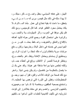 ‫ﺍﻟﻨﻬﺎﺭ، ﻋﻠﻰ ﻫﺩﻓﻪ ﺍﻟﺴﻴﺎﺴﻲ، ﺒﻌﻘل ﻭﺍﻀـﺢ ﻤـﺎﻜﺭ، ﻤﺒﺘﻜـﺭ،‬
‫ﻻ ﻴﻬﺩﺃ، ﻤﺜﻠﻪ ﻓﻲ ﺫﻟﻙ ﻤﺜل ﻗﻴﺼﺭ، ﻴﺭﻯ ﺃﻨﻪ ﻤـﺎ ﻤـﻥ ﺸـﻲﺀ‬
‫ﻴﺘﺤﻘﻕ، ﻤﺎ ﺩﺍﻤﺕ ﻟﻪ ﺒﻘﻴﺔ ﺘﺤﺘﺎﺝ ﺇﻟﻰ ﻋﻤل. »ﺃﻤﺎ ﺍﻟﺴـﻼﻡ ﻓـﻼ‬
‫ﻴﻜﺎﺩ ﻴﺤﺘﻤل ﻤﺠﺭﺩ ﺍﻟﺘﻔﻜﻴﺭ ﻓﻴﻪ«. ﻜﻤﺎ ﻗﺎل ﻜﻭﻤﻴﻨﻴﺱ، ﻭﻤﻊ ﺫﻟﻙ‬
‫ﻓﻠﻡ ﻴﻜﻥ ﻤﻭﻓﻘﺎ ﻓﻲ ﺍﻟﺤﺭﺏ، ﻭﺁﺜﺭ ﺍﻟﺩﻴﺒﻠﻭﻤﺎﺴـﻴﺔ ﻭﺍﻟﺘﺠﺴـﺱ،‬
                                        ‫ﹰ‬
‫ﻭﺍﻟﺭﺸﻭﺓ ﻋﻠﻰ ﺍﺴﺘﻌﻤﺎل ﺍﻟﻘﻭﺓ، ﻭﺠﻤﻊ ﺍﻟﻨﺎﺱ ﺤﻭﻟﻪ ﻟﺘﺄﻴﻴﺩ ﺃﻫﺩﺍﻓﻪ‬
‫ﺒﺎﻹﻗﻨﺎﻉ ﻭﺍﻟﺘﻤﻠﻕ ﻭﺍﻟﺘﺨﻭﻴﻑ، ﻭﺍﺤـﺘﻔﻅ ﺒﺤﺸـﺩ ﻜﺒﻴـﺭ ﻤـﻥ‬
‫ﺍﻟﺠﻭﺍﺴﻴﺱ ﻓﻲ ﺨﺩﻤﺘﻪ ﻓﻲ ﺩﺍﺨل ﺍﻟﺒﻼﺩ ﻭﺨﺎﺭﺠﻬﺎ، ﻭﻜﺎﻥ ﻴـﺩﻓﻊ‬
‫ﻤﺭﺘﺒﺎﺕ ﺴﺭﻴﺔ ﺒﺎﻨﺘﻅﺎﻡ ﻟﻭﺯﺭﺍﺀ ﻤﻠﻙ ﺇﻨﺠﻠﺘـﺭﺍ ﺇﺩﻭﺍﺭﺩ ﺍﻟﺭﺍﺒـﻊ.‬
‫ﻭﻴﺴﺘﻁﻴﻊ ﺃﻥ ﻴﺴﺘﺴﻠﻡ ﻭﻴﺤﺘﻤل ﺍﻹﻫﺎﻨﺔ ﻭﻴﺘﻅـﺎﻫﺭ ﺒﺎﻟﺨﻀـﻭﻉ،‬
‫ﻭﻴﻨﺘﻅﺭ ﻓﺭﺼﺔ ﻟﻠﻨﺼﺭ ﺃﻭ ﺍﻻﻨﺘﻘﺎﻡ، ﻭﻭﻗﻊ ﻓﻲ ﺃﺨﻁﺎﺀ ﺠﺴـﺎﻡ،‬
‫ﻭﻟﻜﻨﻪ ﺘﺨﻠﺹ ﻤﻨﻬﺎ ﺒﺒﺭﺍﻋﺔ ﻤﺫﻫﻠﺔ ﻏﻴﺭ ﻫﻴﺎﺒﺔ. ﻭﻟﻘﺩ ﻋﻨﻲ ﺒﻜـل‬
‫ﻤﺎ ﻴﺘﺼل ﺒﺎﻟﺤﻜﻭﻤﺔ ﻤﻥ ﺘﻔﺎﺼﻴل، ﻭﻟﻡ ﻴﻜﻥ ﻴﻨﺴﻰ ﺸﻴ ًﺎ. ﻭﺍﺩﺨﺭ‬
        ‫ﺌ‬
‫ﻤﻊ ﺫﻟﻙ ﻓﺴﺤﺔ ﻤﻥ ﺍﻟﻭﻗﺕ ﻟﻶﺩﺍﺏ ﻭﺍﻟﻔﻥ، ﻓﻘﺭﺃ ﺒـﻨﻬﻡ، ﻭﺠﻤـﻊ‬
‫ﺍﻟﻤﺨﻁﻭﻁﺎﺕ، ﻭﻓﻁﻥ ﺇﻟﻰ ﺍﻟﺜﻭﺭﺓ ﺍﻟﺘﻲ ﺘﺭﻫﺹ ﺒﻬﺎ ﺍﻟﻤﻁﺒﻌـﺔ،‬
‫ﻭﺍﺴﺘﻤﺘﻊ ﺒﺼﺤﺒﺔ ﺍﻟﻤﺜﻘﻔﻴﻥ، ﻭﺒﺨﺎﺼﺔ ﺇﺫﺍ ﻜـﺎﻨﻭﺍ »ﺒـﻭﻫﻴﻤﻴﻴﻥ«‬
‫ﺒﺎﻟﻤﻔﻬﻭﻡ ﺍﻟﺒﺎﺭﻴﺴﻲ. ﻭﺍﻨﻀﻡ ﻭﻫﻭ ﻓﻲ ﻤﻨﻔﺎﻩ ﺒﻔﻼﻨﺩﺭﺯ ﺇﻟﻰ ﻜﻭﻨﺕ‬
‫ﺸﺎﺭﻭﻟﻴﻪ، ﻓﻲ ﺘﺄﻟﻴﻑ ﺃﻜﺎﺩﻴﻤﻴﺔ ﻟﻠﻌﻠﻤﺎﺀ، ﺍﻟﺫﻴﻥ ﺃﺴﺎﻏﻭﺍ ﺤـﺫﻟﻘﺘﻬﻡ‬
 