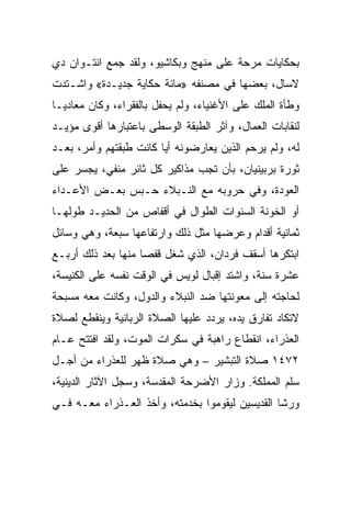 ‫ﺒﺤﻜﺎﻴﺎﺕ ﻤﺭﺤﺔ ﻋﻠﻰ ﻤﻨﻬﺞ ﻭﺒﻜﺎﺸﻴﻭ، ﻭﻟﻘﺩ ﺠﻤﻊ ﺍﻨﺘـﻭﺍﻥ ﺩﻱ‬
‫ﻻﺴﺎل، ﺒﻌﻀﻬﺎ ﻓﻲ ﻤﺼﻨﻔﻪ »ﻤﺎﺌﺔ ﺤﻜﺎﻴﺔ ﺠﺩﻴـﺩﺓ« ﻭﺍﺸـﺘﺩﺕ‬
‫ﻭﻁﺄﺓ ﺍﻟﻤﻠﻙ ﻋﻠﻰ ﺍﻷﻏﻨﻴﺎﺀ، ﻭﻟﻡ ﻴﺤﻔل ﺒﺎﻟﻔﻘﺭﺍﺀ، ﻭﻜﺎﻥ ﻤﻌﺎﺩ ‪‬ـﺎ‬
  ‫ﻴ‬
‫ﻟﻨﻘﺎﺒﺎﺕ ﺍﻟﻌﻤﺎل، ﻭﺁﺜﺭ ﺍﻟﻁﺒﻘﺔ ﺍﻟﻭﺴﻁﻰ ﺒﺎﻋﺘﺒﺎﺭﻫﺎ ﺃﻗﻭﻯ ﻤﺅﻴـﺩ‬
‫ﻟﻪ، ﻭﻟﻡ ﻴﺭﺤﻡ ﺍﻟﺫﻴﻥ ﻴﻌﺎﺭﻀﻭﻨﻪ ﺃﻴﺎ ﻜﺎﻨﺕ ﻁﺒﻘﺘﻬﻡ ﻭﺃﻤﺭ، ﺒﻌـﺩ‬
‫ﺜﻭﺭﺓ ﺒﺭﺒﻴﻨﻴﺎﻥ، ﺒﺄﻥ ﺘﺠﺏ ﻤﺫﺍﻜﻴﺭ ﻜل ﺜﺎﺌﺭ ﻤﻨﻔﻲ، ﻴﺠﺴﺭ ﻋﻠﻰ‬
‫ﺍﻟﻌﻭﺩﺓ، ﻭﻓﻲ ﺤﺭﻭﺒﻪ ﻤﻊ ﺍﻟﻨـﺒﻼﺀ ﺤـﺒﺱ ﺒﻌـﺽ ﺍﻷﻋـﺩﺍﺀ‬
‫ﺃﻭ ﺍﻟﺨﻭﻨﺔ ﺍﻟﺴﻨﻭﺍﺕ ﺍﻟﻁﻭﺍل ﻓﻲ ﺃﻗﻔﺎﺹ ﻤﻥ ﺍﻟﺤﺩﻴـﺩ ﻁﻭﻟﻬـﺎ‬
‫ﺜﻤﺎﻨﻴﺔ ﺃﻗﺩﺍﻡ ﻭﻋﺭﻀﻬﺎ ﻤﺜل ﺫﻟﻙ ﻭﺍﺭﺘﻔﺎﻋﻬﺎ ﺴﺒﻌﺔ، ﻭﻫﻲ ﻭﺴﺎﺌل‬
‫ﺍﺒﺘﻜﺭﻫﺎ ﺃﺴﻘﻑ ﻓﺭﺩﺍﻥ، ﺍﻟﺫﻱ ﺸﻐل ﻗﻔﺼﺎ ﻤﻨﻬﺎ ﺒﻌﺩ ﺫﻟﻙ ﺃﺭﺒـﻊ‬
‫ﻋﺸﺭﺓ ﺴﻨﺔ، ﻭﺍﺸﺘﺩ ﺇﻗﺒﺎل ﻟﻭﻴﺱ ﻓﻲ ﺍﻟﻭﻗﺕ ﻨﻔﺴﻪ ﻋﻠﻰ ﺍﻟﻜﻨﻴﺴﺔ،‬
‫ﻟﺤﺎﺠﺘﻪ ﺇﻟﻰ ﻤﻌﻭﻨﺘﻬﺎ ﻀﺩ ﺍﻟﻨﺒﻼﺀ ﻭﺍﻟﺩﻭل، ﻭﻜﺎﻨﺕ ﻤﻌﻪ ﻤﺴﺒﺤﺔ‬
‫ﻻﺘﻜﺎﺩ ﺘﻔﺎﺭﻕ ﻴﺩﻩ، ﻴﺭﺩﺩ ﻋﻠﻴﻬﺎ ﺍﻟﺼﻼﺓ ﺍﻟﺭﺒﺎﻨﻴﺔ ﻭﻴﻨﻘﻁﻊ ﻟﺼﻼﺓ‬
‫ﺍﻟﻌﺫﺭﺍﺀ، ﺍﻨﻘﻁﺎﻉ ﺭﺍﻫﺒﺔ ﻓﻲ ﺴﻜﺭﺍﺕ ﺍﻟﻤﻭﺕ، ﻭﻟﻘﺩ ﺍﻓﺘﺘﺢ ﻋـﺎﻡ‬
‫٢٧٤١ ﺼﻼﺓ ﺍﻟﺘﺒﺸﻴﺭ – ﻭﻫﻲ ﺼﻼﺓ ﻅﻬﺭ ﻟﻠﻌﺫﺭﺍﺀ ﻤﻥ ﺃﺠـل‬
‫ﺴﻠﻡ ﺍﻟﻤﻤﻠﻜﺔ. ﻭﺯﺍﺭ ﺍﻷﻀﺭﺤﺔ ﺍﻟﻤﻘﺩﺴﺔ، ﻭﺴﺠل ﺍﻵﺜﺎﺭ ﺍﻟﺩﻴﻨﻴﺔ،‬
‫ﻭﺭﺸﺎ ﺍﻟﻘﺩﻴﺴﻴﻥ ﻟﻴﻘﻭﻤﻭﺍ ﺒﺨﺩﻤﺘﻪ، ﻭﺃﺨﺫ ﺍﻟﻌـﺫﺭﺍﺀ ﻤﻌـﻪ ﻓـﻲ‬
 