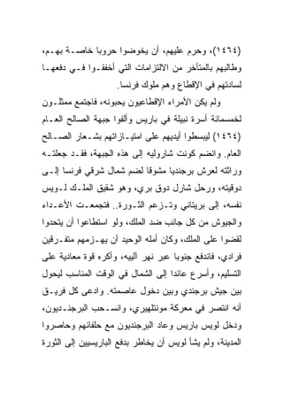 ‫)٤٦٤١(، ﻭﺤﺭﻡ ﻋﻠﻴﻬﻡ، ﺃﻥ ﻴﺨﻭﻀﻭﺍ ﺤﺭﻭﺒﺎ ﺨﺎﺼـﺔ ﺒﻬـﻡ،‬
             ‫‪‬‬
‫ﻭﻁﺎﻟﺒﻬﻡ ﺒﺎﻟﻤﺘﺄﺨﺭ ﻤﻥ ﺍﻻﻟﺘﺯﺍﻤﺎﺕ ﺍﻟﺘﻲ ﺃﺨﻔﻘـﻭﺍ ﻓـﻲ ﺩﻓﻌﻬـﺎ‬
                     ‫ﻟﺴﺎﺩﺘﻬﻡ ﻓﻲ ﺍﻹﻗﻁﺎﻉ ﻭﻫﻡ ﻤﻠﻭﻙ ﻓﺭﻨﺴﺎ.‬
‫ﻭﻟﻡ ﻴﻜﻥ ﺍﻷﻤﺭﺍﺀ ﺍﻹﻗﻁﺎﻋﻴﻭﻥ ﻴﺤﺒﻭﻨﻪ، ﻓﺎﺠﺘﻤﻊ ﻤﻤﺜﻠـﻭﻥ‬
‫ﻟﺨﻤﺴﻤﺎﺌﺔ ﺃﺴﺭﺓ ﻨﺒﻴﻠﺔ ﻓﻲ ﺒﺎﺭﻴﺱ ﻭﺃﻟﻔﻭﺍ ﺠﺒﻬﺔ ﺍﻟﺼﺎﻟﺢ ﺍﻟﻌـﺎﻡ‬
‫)٤٦٤١( ﻟﻴﺒﺴﻁﻭﺍ ﺃﻴﺩﻴﻬﻡ ﻋﻠﻰ ﺍﻤﺘﻴـﺎﺯﺍﺘﻬﻡ ﺒﺸـﻌﺎﺭ ﺍﻟﺼـﺎﻟﺢ‬
‫ﺍﻟﻌﺎﻡ. ﻭﺍﻨﻀﻡ ﻜﻭﻨﺕ ﺸﺎﺭﻭﻟﻴﻪ ﺇﻟﻰ ﻫﺫﻩ ﺍﻟﺠﺒﻬﺔ، ﻓﻘـﺩ ﺠﻌﻠﺘـﻪ‬
‫ﻭﺭﺍﺜﺘﻪ ﻟﻌﺭﺵ ﺒﺭﺠﻨﺩﻴﺎ ﻤﺸﻭﻗﺎ ﻟﻀﻡ ﺸﻤﺎل ﺸﺭﻗﻲ ﻓﺭﻨﺴﺎ ﺇﻟـﻰ‬
‫ﺩﻭﻗﻴﺘﻪ، ﻭﺭﺤل ﺸﺎﺭل ﺩﻭﻕ ﺒﺭﻱ، ﻭﻫﻭ ﺸﻘﻴﻕ ﺍﻟﻤﻠـﻙ ﻟـﻭﻴﺱ‬
‫ﻨﻔﺴﻪ، ﺇﻟﻰ ﺒﺭﻴﺘﺎﻨﻲ ﻭﺘـﺯﻋﻡ ﺍﻟﺜـﻭﺭﺓ.. ﻓﺘﺠﻤﻌـﺕ ﺍﻷﻋـﺩﺍﺀ‬
‫ﻭﺍﻟﺠﻴﻭﺵ ﻤﻥ ﻜل ﺠﺎﻨﺏ ﻀﺩ ﺍﻟﻤﻠﻙ، ﻭﻟﻭ ﺍﺴﺘﻁﺎﻋﻭﺍ ﺃﻥ ﻴﺘﺤﺩﻭﺍ‬
‫ﻟﻘﻀﻭﺍ ﻋﻠﻰ ﺍﻟﻤﻠﻙ، ﻭﻜﺎﻥ ﺃﻤﻠﻪ ﺍﻟﻭﺤﻴﺩ ﺃﻥ ﻴﻬـﺯﻤﻬﻡ ﻤﺘﻔـﺭﻗﻴﻥ‬
‫ﻓﺭﺍﺩﻱ، ﻓﺎﻨﺩﻓﻊ ﺠﻨﻭﺒﺎ ﻋﺒﺭ ﻨﻬﺭ ﺁﻟﻴﻴﻪ، ﻭﺃﻜﺭﻩ ﻗﻭﺓ ﻤﻌﺎﺩﻴﺔ ﻋﻠﻰ‬
                                     ‫‪‬‬
‫ﺍﻟﺘﺴﻠﻴﻡ، ﻭﺃﺴﺭﻉ ﻋﺎﺌﺩﺍ ﺇﻟﻰ ﺍﻟﺸﻤﺎل ﻓﻲ ﺍﻟﻭﻗﺕ ﺍﻟﻤﻨﺎﺴﺏ ﻟﻴﺤﻭل‬
                                   ‫‪‬‬
‫ﺒﻴﻥ ﺠﻴﺵ ﺒﺭﺠﻨﺩﻱ ﻭﺒﻴﻥ ﺩﺨﻭل ﻋﺎﺼﻤﺘﻪ. ﻭﺍﺩﻋﻰ ﻜل ﻓﺭﻴـﻕ‬
‫ﺃﻨﻪ ﺍﻨﺘﺼﺭ ﻓﻲ ﻤﻌﺭﻜﺔ ﻤﻭﻨﺘﻠﻬﻴﺭﻱ، ﻭﺍﻨﺴـﺤﺏ ﺍﻟﺒﺭﺠﻨـﺩﻴﻭﻥ،‬
‫ﻭﺩﺨل ﻟﻭﻴﺱ ﺒﺎﺭﻴﺱ ﻭﻋﺎﺩ ﺍﻟﺒﺭﺠﻨﺩﻴﻭﻥ ﻤﻊ ﺤﻠﻔﺎﺌﻬﻡ ﻭﺤﺎﺼﺭﻭﺍ‬
‫ﺍﻟﻤﺩﻴﻨﺔ، ﻭﻟﻡ ﻴﺸﺄ ﻟﻭﻴﺱ ﺃﻥ ﻴﺨﺎﻁﺭ ﺒﺩﻓﻊ ﺍﻟﺒﺎﺭﻴﺴﻴﻴﻥ ﺇﻟﻰ ﺍﻟﺜﻭﺭﺓ‬
 