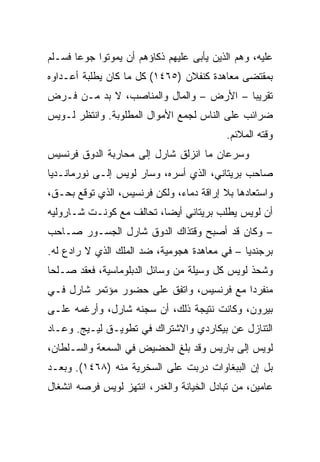 ‫ﻋﻠﻴﻪ، ﻭﻫﻡ ﺍﻟﺫﻴﻥ ﻴﺄﺒﻰ ﻋﻠﻴﻬﻡ ﺫﻜﺎﺅﻫﻡ ﺃﻥ ﻴﻤﻭﺘﻭﺍ ﺠﻭﻋﺎ ﻓﺴـﻠﻡ‬
       ‫‪‬‬
‫ﺒﻤﻘﺘﻀﻰ ﻤﻌﺎﻫﺩﺓ ﻜﻨﻔﻼﻥ )٥٦٤١( ﻜل ﻤﺎ ﻜﺎﻥ ﻴﻁﻠﺒﺔ ﺃﻋـﺩﺍﻭﻩ‬
‫ﺘﻘﺭﻴﺒﺎ – ﺍﻷﺭﺽ – ﻭﺍﻟﻤﺎل ﻭﺍﻟﻤﻨﺎﺼﺏ، ﻻ ﺒﺩ ﻤـﻥ ﻓـﺭﺽ‬
                                         ‫‪‬‬
‫ﻀﺭﺍﺌﺏ ﻋﻠﻰ ﺍﻟﻨﺎﺱ ﻟﺠﻤﻊ ﺍﻷﻤﻭﺍل ﺍﻟﻤﻁﻠﻭﺒﺔ. ﻭﺍﻨﺘﻅﺭ ﻟـﻭﻴﺱ‬
                                          ‫ﻭﻗﺘﻪ ﺍﻟﻤﻼﺌﻡ.‬
‫ﻭﺴﺭﻋﺎﻥ ﻤﺎ ﺍﻨﺯﻟﻕ ﺸﺎﺭل ﺇﻟﻰ ﻤﺤﺎﺭﺒﺔ ﺍﻟﺩﻭﻕ ﻓﺭﻨﺴﻴﺱ‬
‫ﺼﺎﺤﺏ ﺒﺭﻴﺘﺎﻨﻲ، ﺍﻟﺫﻱ ﺃﺴﺭﻩ، ﻭﺴﺎﺭ ﻟﻭﻴﺱ ﺇﻟـﻰ ﻨﻭﺭﻤﺎﻨـﺩﻴﺎ‬
‫ﻭﺍﺴﺘﻌﺎﺩﻫﺎ ﺒﻼ ﺇﺭﺍﻗﺔ ﺩﻤﺎﺀ، ﻭﻟﻜﻥ ﻓﺭﻨﺴﻴﺱ، ﺍﻟﺫﻱ ﺘﻭﻗﻊ ﺒﺤـﻕ،‬
‫ﺃﻥ ﻟﻭﻴﺱ ﻴﻁﻠﺏ ﺒﺭﻴﺘﺎﻨﻲ ﺃﻴ ‪‬ﺎ، ﺘﺤﺎﻟﻑ ﻤﻊ ﻜﻭﻨـﺕ ﺸـﺎﺭﻭﻟﻴﻪ‬
                          ‫ﻀ‬
‫– ﻭﻜﺎﻥ ﻗﺩ ﺃﺼﺒﺢ ﻭﻗﺘﺫﺍﻙ ﺍﻟﺩﻭﻕ ﺸﺎﺭل ﺍﻟﺠﺴـﻭﺭ ﺼـﺎﺤﺏ‬
‫ﺒﺭﺠﻨﺩﻴﺎ – ﻓﻲ ﻤﻌﺎﻫﺩﺓ ﻫﺠﻭﻤﻴﺔ، ﻀﺩ ﺍﻟﻤﻠﻙ ﺍﻟﺫﻱ ﻻ ﺭﺍﺩﻉ ﻟﻪ.‬
‫ﻭﺸﺤﺫ ﻟﻭﻴﺱ ﻜل ﻭﺴﻴﻠﺔ ﻤﻥ ﻭﺴﺎﺌل ﺍﻟﺩﺒﻠﻭﻤﺎﺴﻴﺔ، ﻓﻌﻘﺩ ﺼـﻠﺤﺎ‬
 ‫‪‬‬
‫ﻤﻨﻔﺭﺩﺍ ﻤﻊ ﻓﺭﻨﺴﻴﺱ، ﻭﺍﺘﻔﻕ ﻋﻠﻰ ﺤﻀﻭﺭ ﻤﺅﺘﻤﺭ ﺸﺎﺭل ﻓـﻲ‬
                                          ‫‪‬‬
‫ﺒﻴﺭﻭﻥ، ﻭﻜﺎﻨﺕ ﻨﺘﻴﺠﺔ ﺫﻟﻙ، ﺃﻥ ﺴﺠﻨﻪ ﺸﺎﺭل، ﻭﺃﺭﻏﻤﻪ ﻋﻠـﻰ‬
‫ﺍﻟﺘﻨﺎﺯل ﻋﻥ ﺒﻴﻜﺎﺭﺩﻱ ﻭﺍﻻﺸﺘﺭﺍﻙ ﻓﻲ ﺘﻁﻭﻴـﻕ ﻟﻴـﻴﺞ. ﻭﻋـﺎﺩ‬
‫ﻟﻭﻴﺱ ﺇﻟﻰ ﺒﺎﺭﻴﺱ ﻭﻗﺩ ﺒﻠﻎ ﺍﻟﺤﻀﻴﺽ ﻓﻲ ﺍﻟﺴﻤﻌﺔ ﻭﺍﻟﺴـﻠﻁﺎﻥ،‬
‫ﺒل ﺇﻥ ﺍﻟﺒﺒﻐﺎﻭﺍﺕ ﺩﺭﺒﺕ ﻋﻠﻰ ﺍﻟﺴﺨﺭﻴﺔ ﻤﻨﻪ )٨٦٤١(. ﻭﺒﻌـﺩ‬
‫ﻋﺎﻤﻴﻥ، ﻤﻥ ﺘﺒﺎﺩل ﺍﻟﺨﻴﺎﻨﺔ ﻭﺍﻟﻐﺩﺭ، ﺍﻨﺘﻬﺯ ﻟﻭﻴﺱ ﻓﺭﺼﻪ ﺍﻨﺸﻐﺎل‬
 